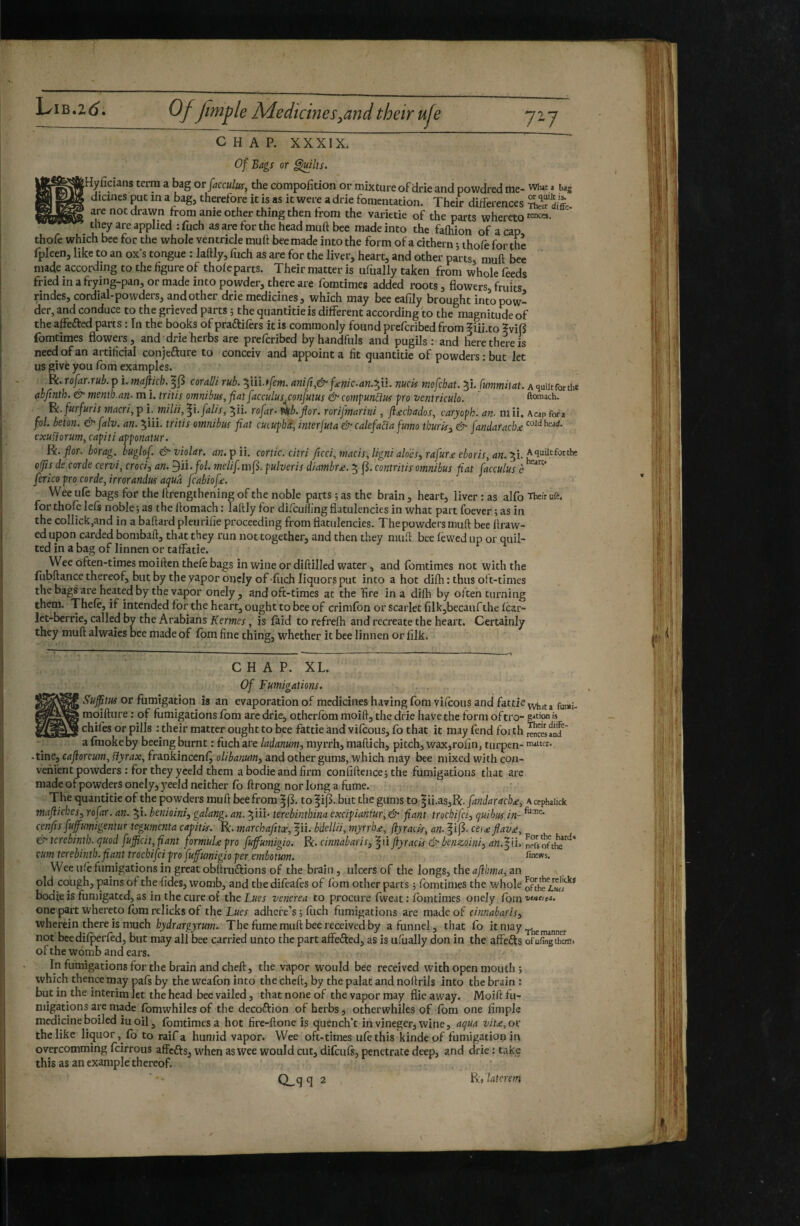 Of Bags or ^Its. jJt^^Hyficians term a bag or facculus, the compofition or mixture of drie and powdred me- what a bag 0 S' therefore it is as it were a drie fomentation. Their differences are not drawn from ante other thing then irom the varietie of the parts whereto they are applied : fuch as are for the head muft bee made into the faOiion of a cap thofe which bee for the whole ventricle muft bee made into the form of a cithern ; thole for the fpleen, like to an ox’s tongue : laftly, ftich as are for the liver, heart, and other parts, muft bee made according to the figure of thole parts. Their matter is ufually taken from whole feeds fried in a frying-pan, or made into powder, there are fomtimes added roots, flowers, fruits rindes, cordial-powders, and other drie medicines, which may bee eafily brought into pow¬ der, and conduce to the grieved parts ; the quantitie is different according to the magnitude of the affefted parts : In the books of praftilèrs it is commonly found preferibed from f iii.to ?vif5 fomtimes flowers, and^drie herbs are preferibed by handfuls and pugils : and here there is need of an artificial conjefture to conceiv and appoint a fit quantitie of powders : but let us give you Ibm examples. ^.rofar.rub. p i. majikh.'^^ coralii rub. ^iii.f/em. anift,& f^nic.an.-^ii. nuck mfehat. Bi./«wwfirft. Aquiitforthe abjtnth. mentb.an. m i. tritis omnibus, fiatfacculus co?tfutus & cemfunUus fro ventriculo. ' ftomach. furfuris macri, p î. milii, fi. falis, ^ii. rofar^ nb. flor. rorifmarini, fl£chados, caryofh. an- mii. Acap fora fol. beton. & falv. an. Biii. tritis omnibus fiat cueufh/î, interjuta & calefaBa fumo tbufky & fandaraclu exuïiorum,cafiti affonatur. W. flor, borag. buglof. &violar. rîw. pii. cortic. citri ficci,macis,ligni aloes, rafur.£ eboris, an.'^i. A quiit for the olfis de corde cervi, croci, an. ^ii.fol. melif. mft. fulveris diambr£. B j^. contritis omnibus fiat facculus c fericofro corde, irrorandus aqua fcabiofe. VVee ufe bags for the ftrengthening of the noble parts ; as the brain, heart, liver : as alfo Thefr ufe. for thole lefs noble ; as the ftomach : laftly for difcuHing flatulencies in what part foever ; as in the coIlick,and in a baftard pleurilie proceeding from flatulencies. The powders muft bee ftraw- ed upon carded bombaft, that they run not together, and then they muft bee lewed up or quil¬ ted in a bag of linnen or taffatie. Wee often-times moiften thele bags in wine or diftilled water, and fomtimes not with the fubftance thereof, but by the yapor oijcly of -fucji liquors put into a hot dilh : thus oft-times the bags are heated by the vapor onely , and oft-times at the fire in a dilh by often turning them. Thele, if intended for the heart, ought to bee of crimfon or Scarlet filk,bccaufthe Icar- let-berrie, called by the Arabians Kermes, is laid to refrefh and recreate the heart. Certainly they muft alwaies bee made of fbm fine tWng, whether it bee linnen or filk. CHAP. XL. Of Fumigations. or fumigation is an evaporation of medicines having fomvilcous and fattieyyt,jfj moifture : of fumigations Ibm are drie, otherlbm moift, the drie have the form oftro- g^tion w chifes or pills ; their matter ought to bee fattie and vifeous, fo that it may fend forth rMcwanf ' a fmoke by beeing burnt : fuch are ladanum, myrrh, maftich, pitch, wax,rofin, turpen- nweter. -tine, cajioreum, fiyrax, frankincenl^ oliba?mn, and other gums, which may bee mixed with con¬ venient powders : for they yceld them abodieandfirm conflftence5 the fumigations that arc made of powders onely, 3^eeld neither lb ftrong nor long a fume. - The quantitie of the powders muft bee from to f ij^. but the gums to ^ii.asjR. fandaracb£^ a cephaiick mafiicbes, rofar.an. Bi. benioini, galang. an. BÜi’ terebinthina excifiantur, & fiant troebifei, quibus in- cenfis fuffumigentur tegumenta camis. R. marchafitee, |ii. bdellii, myrrb£, (îyraiis, an. f i|3. ce)£flav£, & terebinth, quod fujpeit, flant for muU fro fuffumigio. R. cinnabaris, ^ii flyracis benzoini, d«.|ti. npfsofthe'^^^' cum terebinth.fiant troebifei fro fufutnigio fer embotum. fin'ws. Wee ulè fumigations in great obftniftions of the brain, ulcers of the longs, the afibma, an old cough, pains of the-fides, womb, and the difeafes of fom other parts ; fomtimes the whole bodie is fumigated, as in the cure of theL^er venerea to procure Iweat : fomtimes onely forn'*'*'*''**» one part whereto Ibm relicks of the Lues adhere’s ; fiich fumigations are made of cinnabaris, wherein there is much hydrargyrum. The fume muft bee received by a funnel, that fo ftniay not beedilperled, but may all bee carried unto the part affefted, as is uftially don in the affefts ofufîngthoîli of the womb and ears. In fumigations for the brain and cheft, the vapor would bee received with open mouth ; which thence may pals by the weafon into the cheft, by the palat and noftrils into the brain : but in the interim let the head bee vailed, that none of the vapor may flie away. Moift fu¬ migations are made Ibmwhilesof the decoftion of herbs, otherwhiles of fom one Ample medicine boiled iuoil ^ fomtimes a hot fire-ftone is quench’t in vineger, wine, aqua vit£, oi' the like liquor, fo to raifa humid vapor. Wee oft-times ulethis kindeof fumigation in overcomming feirrous affefts, when as wee would cut, difculs, penetrate deep, and drie : take this as an example thereof.