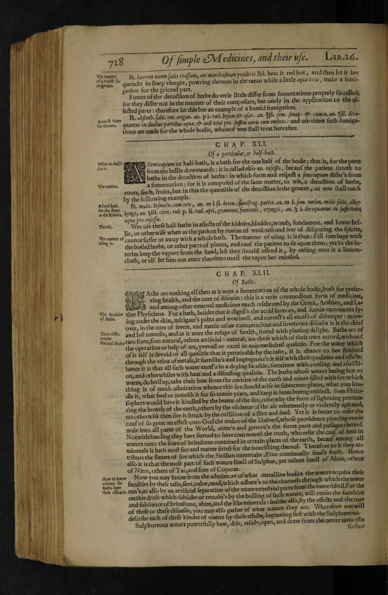 ®1l«oSK:^Cofherbsdov.rieIM^^^^^^^^ for try dife not in the manner of thdrcompofure, but onely in the application to theaf- fcfted parts: therefore let this bee an example of a humid fumigation. R.éfmb.Uv.an Pi;!!&.^n^'o£r~ f^h^m^ tv. |4tv. r«r. oriC««-««• pi* Jj I i r • r I. C mm, in dJtm farti6«V-'. * P™ rS 't ' V“‘^ ^ cions are made for the whole bodie, whereof wee fhall treat hereaftei. what an infef- fusis. The matter. CHAP. XLI. Of a particular, or half-hath. Smicuvium or half-bath, is a bath for the one half of the bodie 5 that is, for the parts from the bellie downwards: it is called alfo an infcfto, becaufthe patient fitteth to bathe in the decoaion of herbs : in which form and refpea a fmicupium differ’s from a fomentation ; for it is compofed of the fame matter, to wit, a decoaion of herbs, roots, feeds, fruits, but in this the quantitie of the decoaion is the greater , as wee fhaU teach by the following example. «i„if.b..h cm, ,m, nn. m i (5. km- Mag. farie,. a. m i.fm. mlm. miUi M, dk(^ ^^cffcdtiira iceKgi)an.^iitciceT.rub.^.ii.Tad,afii.gTcminit,f«niculit eryngii, an.^ i. decoquantur m jujficientç iteufc “*^eüfefcchilf-bathsinafFeasofthekidnies,bladd£r,womb,fondainent,andIowcrb Ik,orotherwifewhenasthepatKntby realbnof wcakuefsand tear of diliiyajing thefpmts, Uei^neeof* '’” tCifferoraway withawhokbath. Themanner otuling tusthustFill fombags with ”• the boiled herbs, or other par ts of plants, and cauf the mtien t to fit upon them i yet m the in¬ terim keep the vapors from the head, left they (hould offend it, by calling over it a linnen- cloth, or elf let him not enter thereinto until the vapor bee exhaled. in CHAP. XLII. Of Baths. ■ The_ of Batte Aths are nothing elf then as itwere a fomentation of the whole botBe,both for prefer- vneTealth andthecureofdifeafestthisisaverle commodious form of medicine, mistJM an/among other external medicines much celebrated by the Gt^k, Arabian, and and among digeft s the acrid humors, and fooue excrements ly- facuities tine Phyficians. Forabath, beliaestnacicuigcus utoav. a jiapn-^r-nior^ ***• ing under the skin, raitigate’s pains and wearinefs, and correft s all excels of dUtemper. more¬ over in the cure of fevers, and manie other contumacious and inveterate difeales it is the chief ■rteiid®. and !aft “medie, and as it were the reftige of health.ftored with pleafing delight. Bath are of n“’i . I two forts fom natural, others artificial : natural, are thofe which of their iwn accorf,withou t oSonorhelp of art, prevail or excel in aniemedicinalqualitie For the vrater which of it felf is devoid of all qualitie that is perceivable by the tafte, if it chance to bee ftral^ ^ through the veins ofmetals,lt futnilhe’sand impregnate’s itfeifwith theirqiialitles and efefe: hence It is that all fuch water excel’s in a drying facultie, fomttmes with cooling and a fitiai- orrndotherwhiles with heat and a difculling qualitie. Thebathswhofe wawrs îr g hot or wa’rm do boil up, take their heat from the cavities of the earth and mines ffllcd with firc.w ich Îkî^is irf S admiration whence this fire Ihould arife in fubterrene places, what may kin- dleU whatfeedornourilhitforfomanieyears,andkecpitfrombœingexftina. SomPfol^ ?„nt,’™wnn1d haveit kindled by thebeams ofthe fun,othersby the force of lightning penctra- Swi Jihe ea^,oS violence ofthe air veWntly or violently agitated, üo hen fire is Stick by th Jcollifion of a flint and fteel. Yet it is brtter to refer the ri^if-of fo erat an elfea unto the maker of the Univerf,whofe providence pwrcing evcrie wafetaoSTam of tlw World, enter’s and govern’s the NotwTthftaXrthey have feemed to havecom neareft the truth, who refer the «uf of to “ wateTsunro theL^^^^ brimftonecmiteined toertainfcs ° »» minerals it hath moft fire and matter fitted for the nouiiOi g ^ ii r ei’e forth Hence tribute the flames of fire which the Sicilian mountain Ætw4 continually X kVs that themoft part of fuch waters fmell of Sulphur,.yet others fmell of Alum, othem of Nitre, others of Tar,and fom of Coperas. mptalline bodies the waters acquire their How toknow Now you may know from the admixture o channels through which the water whence the faculties by their tafte,fent,color,mud,which adhere s to the ch fobtiLFor the SS‘cffilLie. run’s,as alfo by an artificial will retein the faculties carihiedrofswhfehfiibfidesorrcmm^^^^^^^ andfubftanceofbrimftone,alum,andthelikeminerals.Dai , ’ ' Wherefore weewi 1 of thefe or thefe difeafes, you may alfo gather of what mamre th^jre. vv nereroie we ^ defcribeeach of thefe kindes of waters by theireffeas, beginning « ®“h le Sul^ Sulphureous waters powerfully hea.,'drie, refolv,open, and draw from thecente. unro rthe