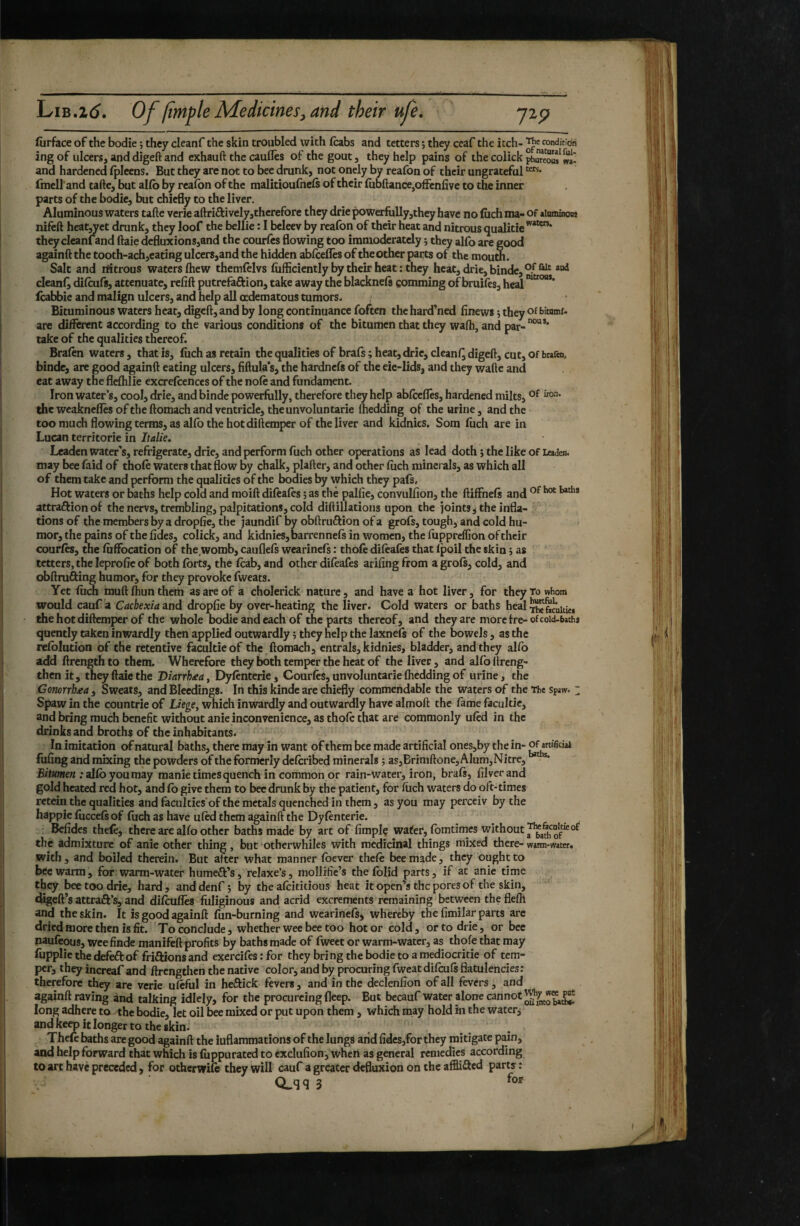 fiirface of the bodie ; they cleanf the skin troubled with (cabs and tetters j they ccaf the itch- conditidri ing of ulcers, and digeft and exhauft the caufles of the gout, they help pains of the colick phureow wi* and hardened (pleens. But they are not to bee drunk, not onely by reafon of their ungrateful fmell'and tafte, but al(b by rea(bn of the malitioulhels of their (ubftance,ofFenfive to the inner parts of the bodie, but chiefly to the liver. Aluminous waters tafte verie aftriftively,therefore they drie powerfully,they have no filch ma- of aiuminons nifcft heat^ret drunk, they loof the bellie : I beleev by reafon of their heat and nitrous qualitie'^*^* they cleanland ftaie defluxions,and the courfes flowing too immoderately i they alfo are good againft the tooth-ach,eatlng ulcers,and the hidden ablcefles of the other parts of the mourn. Salt and riitrous waters (hew themlelvs (iifficiently by their heat : they heat, drie, binde,®.^*^' cleanly dilcufs, attenuate, refift putrefaftion, take away the blacknels comming of bruifes, heal icabbie and malign ulcers, and help all oedematous tumors. ; Bituminous waters heat, digeft, and by long continuance foften the hardened finews ; they of bitnmi- are different according to the various conditions of the bitumen that they wa(h, and par-°“*' lake of the qualities thereof. Bralen waters , that is, fuch as retain the qualities of brafs ; heat, drie, cleanf^ digeft, cut, of brafen. binde, are good againft eating ulcers, fiftula’s, the hardnefs of the eie-Iids, and they wafte and eat away the flefhlie excrelcenccs of the no(e and fundament. Iron water’s, cool, drie, and binde powerfully, therefore they help ablceffes, hardened milts, the weakneffes of the ftomach and ventricle, the unvoluntarie (bedding of the urine, and the too much flowing terms, as al(b the hot diftemper of the liver and kidnies. Som (uch are in Lucan territorie in Italie. Leaden water’s, refrigerate, drie, and perform fuch other operations as lead doth ; the like of Leaden, may bee faid of thofe waters that flow by chalk, plafter, and other (uch minerals, as which all of them take and perform the qualities of the bodies by which they pafs. Hot waters or baths help cold and moift difealibs ; as the pallie, convulfion, the ftiffnefi and attraftionof the nervs, trembling, palpitations, cold diftillations upon the joints, the infla¬ tions of the members by a dropfie, the jaundif by obftruftion of a grofs, tough, and cold hu¬ mor, the pains of the (ides, colick, and kidnies, barrennels in women, the fupprelfion of their courfes, the (uffocation of the womb, cauflels wearinefs : thole difeafes that ^oil the skin ; as tetters, the leprolic of both (brts, the (cab, and other dileafes ariftng from a gro(s, cold, and obftrufting humor, for they provoke (weats. Yet (uch muft Ihun them as are of a cholerick nature, and have a hot liver, for they To whom would cauf a Cachexia and dropfie by over-heating the liver. Cold waters or baths heal the hot diftemper of the whole bodie and each of the parts thereof, and they are morefre-ofcoid-b»ths quently taken inwardly then applied outwardly ; they help the laxnefs of the bowels, as the refblution of the retentive facultie of the ftomach, entrais, kidnies, bladder, and they al(b add ftrength to them. Wherefore th^ both temper the heat of the liver, and al(b ftreng- then it, they ftaie the Biarrhaa, Dyfenterie, Courfes, unvoluntarie (bedding of urine, the Gonorrhaa , Sweats, and Bleedings. In this kinde are chiefly commendable the waters of the The sp»w. ~ Spaw in the countrie of Liege, which inwardly and outwardly have almoft the fame facultie, and bring much benefit without anie inconvenience, as thole that are commonly uled in the drinks and broths of the inhabitants. In imitation of natural baths, there may in want of them bee made artificial ones,by the in- ^artificial fufing and mixing the powders of the formerly deferibed minerals j as,Brimftone, Alum,Nitre, ;al(b youmay manie times quench in common or rain-water, iron, brafi, filverand gold heated red hot, and (b give them to bee drunk by the patient, for (iich waters do oft-times rctein the qualities and faculties of the metals quenched in them, as you may perceiv by the happie (uccefs of fuch as have u(cd them againft the Dyfenterie. Glides thefe, there are alfo other baths made by art of fimplç water, fomtimes without of the admixture of anie other thing, but otherwhiles with medicinal things mixed there- warm-witer, with , and boiled therein. But after what manner (bever thele bee made, they ought to bee warm, for warm-water humeft’s, relaxe’s, mollific’s the folid parts, if at anie time they bee too drie, hard , and denf ; by the afeititious heat it open’s the pores of the skin, digeft’s attraft’s, and difeufles fuliginous and acrid excrements remaining between the flefh and the skin. It is good againft (un-burning and wearinefs, whereby the fimilar parts are dried more then is fit. To conclude, whether wee bee too hot or cold, or to drie, or bee naufeous, wee finde manifèft profits by baths made of fweet or warm-water, as thofe that may fupplie the deleft of friftionsand exercifes : for they bring the bodie to a mediocritie of tem¬ per, they increaf and ftrengthen the native color, and by procuring fweat dilcufs flatulencies: therefore they are verie ufeful in heftick fevers, and in the declenfion of all fevers, and againft raving and talking idlely, for the procurcing deep. But becauf water alone cannot g long adhere to the bodie, let oil bee mixed or put upon them, which may hold in the water, and keep it longer to the skin. Thefc baths are good againft the inflammations of the lungs and fides,for they mitigate pain, and help forward that which is fiippurated to exdufion, when as general remedies according to art have preceded, for otherwile they will cauf a greater defluxion on the affiifted parts:
