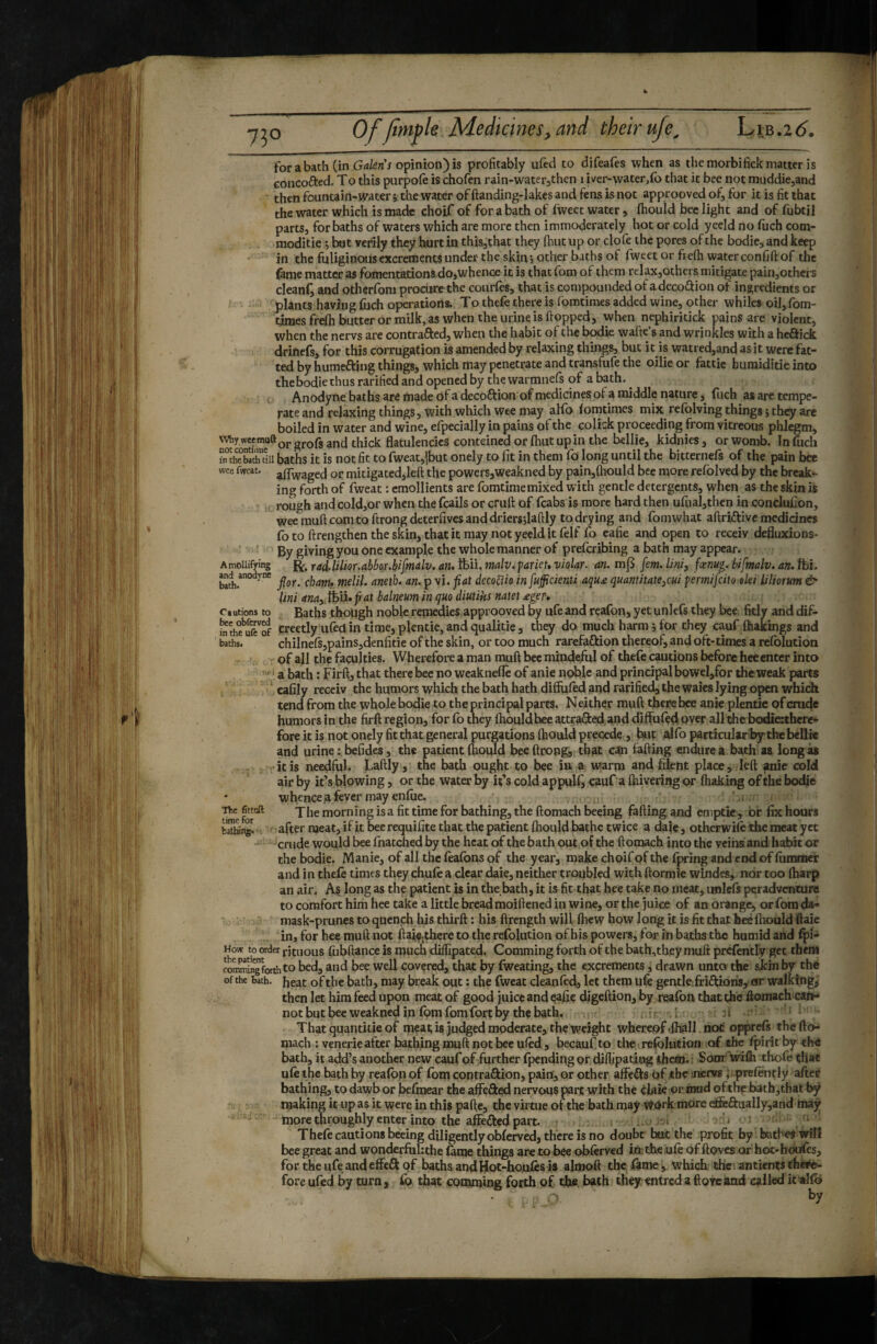 for a bath (in G<j/enV opinion) is profitably ufed to difeafes when as the morbifick matter is concofted. To this piirpofe is chofen rain-waterjthen 1 iver-water,fo that it bee not muddie,and then fountain-water j the water of ftanding-lakes and fens is not approoved of, for it is fit that the water which is made choif of for a bath of fweet water , fhould bee light and of fubtil parts, for baths of waters which are more then immoderately hot or cold yeeld no fiich com- moditie ; bat verily they hurt in this,that they fhiit up or clofe the pores of the bodicjand keep in the fuliginous excrements under the skiuj other baths of fweet or frefh water confift of the {âme matter as fomentations do,whence it is that fom of them relax,otbers mitigate pain,others cleanly and otherfbm procure the courfes, that is compounded of adeco^ion of ingredients or plants having fiich operations. To thefe there is fbmtimes added wine, other whiles oiJ,fom- tiraes frefh butter or milk, as when the urine is flopped, when nephiritick pains are violent, when the nervs are contrafted, when the habit of the bodie wafte’s and wrinkles with a heâick drinefs, for this corrugation is amended by relaxing things, but it is watred,and as it were fat¬ ted by humeftjng things, which may penetrate and transfufe the oilieor fattic bumiditie into the bodie thus ratified and opened by the warmnefs of a bath. ^ Anodyne baths are made of a decoft ion of medicines of a middle nature, fuch as are tempe¬ rate and relaxing things, with which wee may alfo foratimes mix refolving things ; they are boiled in water and wine, efpecially in pains of the colick proceeding from vitreous phlegm. Why weemuftQj.gj.Qpg an J thick flatulencies conteined or fhut up in the bellie, kidnies, orwomb. Infuch i”theblchdii baths it is not fit to fweat,|but onely to fit in them fo long until the bitternefs of the pain bee wee fwcat. ^fTwaged oc mitigated,left the powers,weakned by pain,{hould bee more refolved by the break¬ ing forth of fweat : emollients are fomtimemixed with gentle detergents, when as the skin is rough and cold,or when the fcails or cruft of fcabs is more hard then urual,then in conclufion, wee muft comto ftrong deterfives and driersjlaftly to drying and fomwhat aftriftive medicines fo to ftrengthen the sùn, that it may not yeeld It felf fo eafie and open to receiv defluxions- ' ' By giving you one example the whole manner of preferibing a bath may appear. Amoiiifying R. rad-UUor.abbor.bifmalv. an, Ifeii. malv. pariet» violar. an. m|5 fern. Uni, fœnug. bifmalv. an. fti. Md anodyne ^ dccoffio in fufficienti aqu£ quant hatejcui permifeito olei liliorum & Uni anay tfeii. fiat balneum in quo diutihs natet £ger-» Cautions to Baths though noble remedies approoved by ufeand reafon,yetunlefs they bee fkly anddif- inthfuft^of erectly ufed in time, plentie, and qualitie , they do much harm j for they cauf fhakings and baths. chilnefs,pains,denfitie of the skin, or too much rarefaffcion thereof, and oft-times a refolution of all the faculties. Wherefore a man muft bee mindeful of thefe cautions before hceenter into ‘ a bath : Firft, that there bee no weaknefle of anie noble and principal bowel,for the weak parts eafily receiv the humors which the bath hath difliifed jand rarified, the waies lying open which tend from the whole bodie to the principal parts. Neither muft there bee anie plentie of crude humors in the firft region, for fb they fhouldbee attrafted;and diftiifed over all the bodierthere- fore it is not onely fit thatgeneral purgations fhould precede, hut alfo particular by the bellie and urine: befides, the patient fhould bee ftrong, that can faffing endure a bath as longas itis needful. Laftly , the bath ought to bee ia a warm and filent place, left ^nie cold air by it’s blowing, or the water by it’s cold appulf^ çauf a fhivering or fhaking of the bodie whence .a fever may enfile. ^*e for^ morning is a fit time for bathing, the ftomach beeing faffing and emptie, or fix hours ' after naeat, if it bee requifite that the patient fhould bathe twice a dale, otherwife the meat yet crude would bee fnatched by the heat of the bath out of the ftomach into the veins and habit or the bodie. Manie, of all the feafbns of the year, make choifof the f^ing and end of fiimmer and in thefe times they chufe a clear dale, neither troubled with ftormie windes, nor too lharp an air. As long as the patient is in the bath, it is fit that hee take no nieat,uniefs peradvencure to comfort him hee take a little bread moiftened in wine, or the juice of an orange, or fora da¬ mask-prunes toquenph his thirft : his ftrength will fhew how long it is fit that heéfnould ftaie in, for hee muft not ftal^thcre to the refolution of his powers, for in baths the humid and fpi- How to order rituous filbftance is much diffipated. Comming forth of the bath,they muft prefently get them coSngforthto bed, and bee well covered, that by fweating, the excrements, drawn unto the skin by the of the bath, heat of the bath, may break out ; the fweat cleanfed, let them ufe gentle friftioris, or walkings then let him feed upon meat of good juice and digeftion, by reafbn that the ftomach cafr* notbutbee weakned in fom fom fort % the bath. ir ! jt ' That quantitie of meatis judged moderate, the weight whereof ,fhall not opprefs the fto¬ mach : venerie after bathing muft not bee ufed, becauf.to the refolution of the fpirit by the bath, it add’s another new cauf of further fpending or diftipatiog than. Sonr wifh thofe that ufe the bath by reafon of fbm contraftion, pain, or other affects of the -verus ^.prefently after bathing, to dawb or befinear the affeâed nervous p^rt with thé clak ©r toad ofthp bath,that by making it up as it were in this pafle, the virtue of the bath may Wdrk more e&aually,and may more throughly enter into the affe^ked part. . Thefe cautions beeing diligently oblerved, there is no doubt hut the profit by bathes will bee great and wonderfuhthe ftme things are to bee obferved In. the ufe of ft oves or hot- hou<ès, for the ufe andeffeft qf baths and Hot-houks is almoft the fame, which the antients thew- fore ufed by turn, fo that comming forth of. the bath theyentred a ftorcand called it •alfo by
