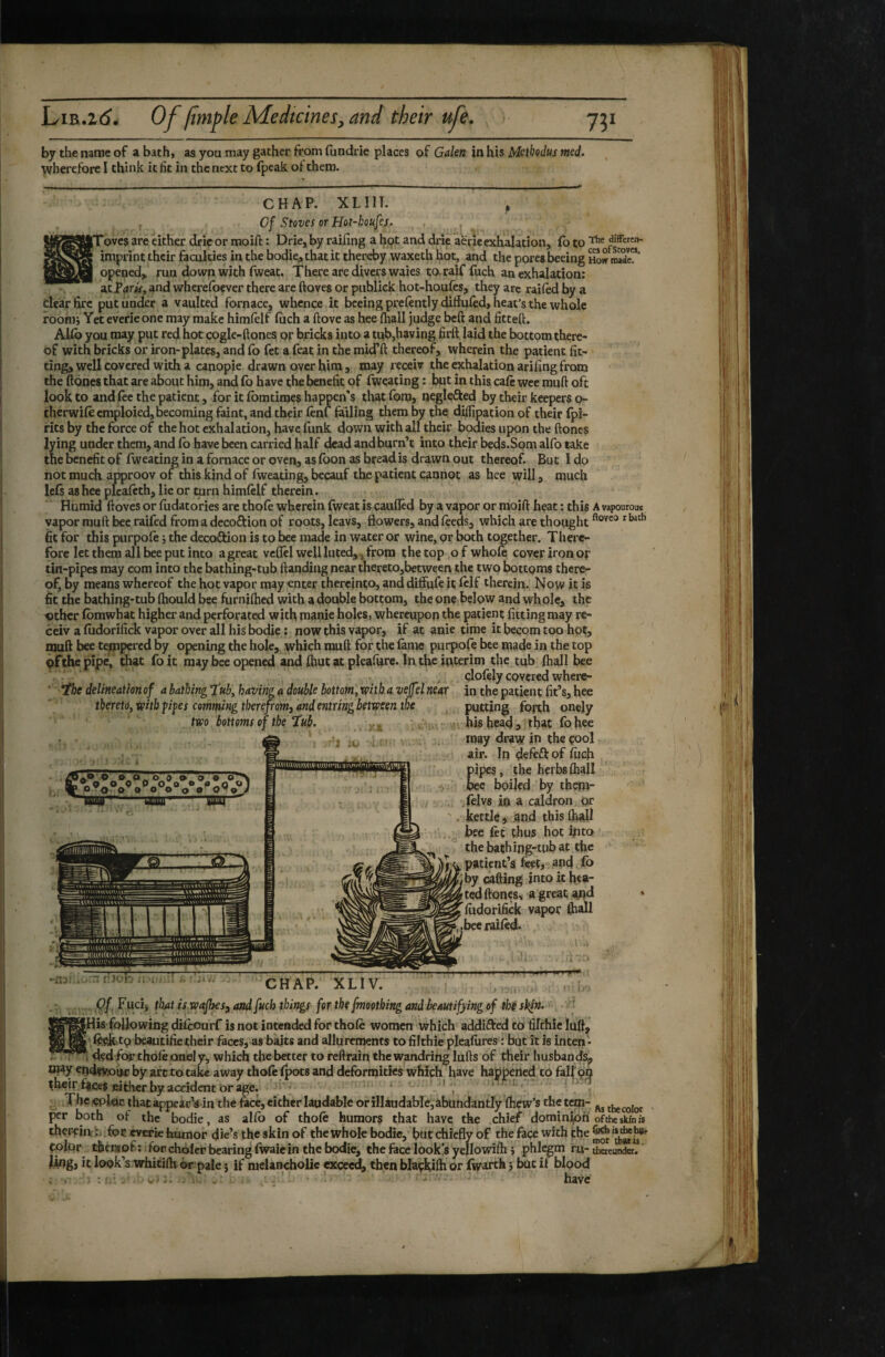 by the name of a bath, as you may gather from fundrie places of Gdm in his Mctbçdus med. wherefore I think it fit in the next to (peak ot them. CHAP. XLHT. , Cf Stoves or Hot-houfej. , [proves are either drieor moift : Drie, by railing a hpt and drie aerie exhalation, lb to imprint their faculties in the bodie;, that it thereby waxeth hot, and the pores beeing how mSe”' opened, run down with fweat. There are divers waies taraiffuch an exhalation: acP^im, and wherefoever there are ftoves or publick hot-houfes, they are railed by a dear fixe put under a vaulted fornace, whence it beeing prefently diHuied, heat’s the whole roonij Yet everieone may make himfelf luch a ftove as hee fhail judge beft and fitted. Allô you may put red hot cogle-ftones or bricks into a tub,having firft laid the bottom there¬ of with bricks or iron-plates, and fo fet a feat in the mid’ft thereof, wherein the patient fit¬ ting, well covered with a canopie drawn over him , may receiv the exhalation arifing from the dones that are about him, and lb have the benefit of fweating : but in this calc wee mud oft look to and lee the patient, for it Ibmtimes happen's tliat fom, neglefted by their keepers o- therwilecmploied. Decoming faint, and their lenf failing them by the dilfipation of their fpi- rits by the force of the hot exhalation, have funk down with all their bodies upon the dones lying under them, and lb have been carried half dead andburn’t into their beds.Som alfo take the benefit of fweating in a fornace or oven, as foon as bread is drawn out thereof. But I do not muck approov of this kind of Iweating, becauf the patient cannot as hee will, much lels as hee picaftth, lie or turn himlelf therein. Humid doves or fiidatories are thole wherein dyeat is çauflêd by a vapor or mold heat : this A vapourom vapor mud bee raifed from a decoftion of roots, leavs, flowers, and feeds, which are thought fit for this purpofe j the decoftion is to bee made in water or wine, or both together. There¬ fore let them all bee put into a great vcflel well luted,, from the top ,0 f whom cover iron or tin-pipes may com into the bathing-tub dandiag near thereto,between the two bottoms there¬ of, by means whereof the hot vapor may enter thereinto, and diffufeit Iclf therein. Now it is fit the bathing-tub Ihould bee furniftied with a double bottom, the one below and whole, the iîther Ibmwhat higher and perforated with manie holes, whereupon the patient fitting may re¬ ceiv a ludorifick vapor over all his bodie ; now this vapor, if at anie time it becom too hot, njud bee tempered by opening the hole, which mud for the lame purpofe bee made in the top pfthepipej that foit may bee opened and Ihut at pleafurc. In the interim the tub lhall bee ^ çlolèlycovcredwhere- delineationof abathingfubyhavingddouble bottom,xpitbavejfelneAr thereto, with pipes comming therefomt and entring between the two bottoms of the Tub, y ® O O 0 P O O • (»*0 < OTO O » o o o o o'»© iO in the patient fit’s, hee putting forth onçly his head, that fohee may draw in the çool air. In defeft of liich pipes, the herbs lhall bee boiled by th«jr- lelvs in a caldron i.or kettle, and this lhall bee fee thus hot into the bathing-tub at the patient’s feet, and fo I by cading into it hea¬ ted dones, a great and ludorifick vapor lhall bee railed. ■r . • I fijob ii 'i. TT • 1 ■ Si 4^ CHAP. XL IV. I ««111 M I jia*- I ■ • ' ■ , t^iAt fswajhes;, and fuch things for the fmoothing and beautifying of éé skl^, IHis following dilcourf is not intended for thole women which addifted ta filthie lufl, »ai tsà .feeik'tp beautific their faces, as baits and allurements to filthie pleafiires : but it is inten - ; T( ■ dedfortholè onel y, which the better to reftrain the wandring luds of their husbands^ way endftwuf by art to take away thole Ipots and deformities which have happened to fall'bO their faces ciflier by accident or age. !• ; ^ > ^ • - ;i-. iXhe«pl«cihatappeacVin the fimé, either laudable orillaudable,abundantly Ihçw’s thetepj- per both of the bodie, as alfo of thole humors that have the chief domin^h ofeheskinfs therein foe cverie humor die’s the skin of the whole bodie, but chiefly of the face with the epfor thengof : for choler bearing Iwaie in the bodie, the face look’s yellowi/h i phl^m ru- Sereunda* Iwgj it look’s whicidi or pale 5 if melancholic exceed, then blaçkifti or fiyarth} but il blood