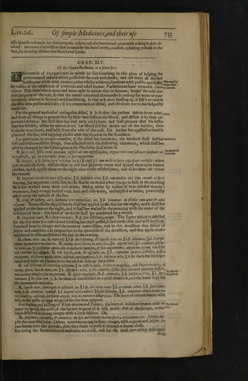 alfo (panifli red made for this purpoiej others rub the mentioned parts with a fheep’s-skin di¬ ed red : moreover the friftion that is made by the hand onely, cauileth a pleafing rednefs in the face, by drawing thither the blood and fpirits. CHAP. XLV. A, . - 0/ the Gutta Rolàcea^ or a fierie face. ^^His treatile of Fuci put’s mee in minde to faie fomthing in this place of helping the preternatural redneis which pollèlïèth the nofe and cheeks, and oft-times all the face befideSjOne while with atumor,otherwhiles without,fomtimes with putties and fcabs, by reafon of the admixtion of a nitrous and aduft humor. Praftitioncrs have termed it rofacea: This Ihew’s both more and more uglie in winter then in liimmer, becauf the cold clo- feth the pores of the skin, (b that the matter contained thereunder is pent up for want of tran- ipiration, whence it becom’s acrid and biting, fo that as it were boiling up, it lift’s or raileth the skin into putties andicabs j it is a contumacious difeal^ and oft-times not to bee helped by medicine. For the general method of curing this dileaQ it is fit that the patient abfleinfrom wine,!,;^. and from all things in general that by their heat inflame the blood, and diffufe it by their va¬ porous liibftance; hee Ihall fliun hot and verie cold places, and lhall procure that his bellie maybeelbluble, either by nature or art. Let blood tirft bee drawn out of the baftlica^ then from the vena frontis, and laftly from the vein of the note. Let, leeches bee applied to lundrie places of the face, and cupping-glalfes with fcarification to the fhouldcrs. , For particular or proper remedies, if the dileaf bee inveterate, the hardnefs (hall firftbee Remedies, fbft’ned with emollient things, then aflaulted with the following ointments, which lhall bee uled or changed by the Chirurgian as the Phyfician lhall think fit. R:./«cci citri, ^iii. ceruf quantum fufficit ad eum inffijfandum, argenti vivi cum faliva et fulphure vi- ^ntS. VO exftinUi, 5^. incorporentur fimul, et fiat unguentum. R. boracis, 5 ii.farin.cicer. et fabar, an.^ i caph.'^ i. cum melle etfucco cep^e fiant trochifei : when you would ule them, dilTolv them in role and plantain-water and fpread them upon linnen clothes, and foapplie them on the night-time to the affefted parts, and fo let them oft times bee renued» R. unguenti citrini recenter difpenjati, § ii.fulpburis vivi, 1cum tnodico olei fern* cucurb. et fucci limonunU fid.^ unguentum, with, this let the face be anointed when you go to bed, in the morning let it bee wallied away with role-water, beeing white by reafon of bran infufed therein : moreover, Iharpvineger boiled with bran and role-water, and applied as'before, powerfully take’s away the rednels of the face. ‘ ' Be. ceruf & litharg. auri, fulphuris vivi pulverifati, an, fjS. ponantur, m phiala cum aceto & aqua rofarum : linnen cloths dipped herein lhall bee applied to the face on the night, andit lhall bee- applied to the face on the night, and it lhall bee vt^lhedin the morning with the water of the ihfufion of bran : this kind of medicine lhall bee continued for a month. R. fanguinis tauri, ft i. butyri recentis, ft f>. fiat d'iflillatio, utatur. The liquor which is dittillcd for the firft dales is troubled and ftinking,but thele pafled,it bccometh clear and well finelling. ' Som boil bran in vineger and the water of water-lilies, and in this decoftion they dilTolv of fulphur and camphire afit proportion to the quantitie of the decoftion, and they applie cloths moiftened in this medicine to the face in the evening. R album, ovor. nu. ii. aqu£ rof. ^ i fucci plantag. & lapaih. acut. an. f i jS. fublimati, 9^ i. tneorpo-^ pentur in mortario marmoreo. Bc. axung. porci decies in aceto louf^vv. argenti vivi,i. aluminis,fulphu- ris vivi, au. 5 l.pifie^iturc omnia diu in.mortario plumbeo, &fiat unguentum , argentum vivum^ non debet nifi extremo loco fad. lapath. acuU & afptodel. an. ^ ii. coquantur in aceto feilUueo, poflea- tundantur, et fetaceo^^jifiantur, addendo auripigmenti, 5Ü- fulphurkvivi, 5 x.let them bee incorpo¬ rated and make an ointment to bee ulèd to drie up the putties. Be ■ rad. liliorum fui cineribus codorum,^ iv.pifiillo tufis, et fetaceo trajeUis, adde butyri recentis, et axung. porci, loU. in Offto, an. ^ i. fulpburis vivi, 5 ni- cantphor. ^ii i, fuccd limonum quantum fufficit, malaxentur fimul et fiat unguentum. R. ladis virginalis,^ f>. aluminis,. 5 f>.fulphuris vivi, § i. fuc.ci thepufteu. limonum,falis com. 5. let them all beedittilled in a glafs alembick,and the water kept for the forementioned tlfes^ . R, lapath. acut. plantagin. et afpbodel. an- f i jS. olei vitel. ovor. | i. terebinth, venet. ^ f>. fucci limo^ num, 5 iii. aluminis combufi. ^ i. argenti vivi exfiind. | i.ole-i liliorum, ^ f>. tundantur omnia in morta¬ rio plumbeo, addendo fub finem argent, viv. rib mortario adb£refcat. The juice of onions, bçateu with, lalt, or the yelks of eggs are good for the lame purpole. For Haying and killing of Ring-worms and Tetters, the leavsoF hellebore beaten with vi-tq kill tet-' neger ate good, the milk of the fig-tree is good of it {çlf, as,alfo that of t^ (purges,^ or mu- Hard diflblved in ftrong vineger with a little fiilphiH-. Or, c Bi. fulpburis, calcanth f&eduminis, an.macerentur in aceto forti, trajiciantur.per Uneum^ip- , plie the exprelled juice. Others macerate an egg in Iharp vineger, with coperas and fulpbur vir vum beaten into fine powder, then they ftrain or prefs it through a linnen clodi. ;, But feeing the forementioned medicines are aetJ^j and fQF.'tl^ç,. moil part, eating ^i^corro-' ' ' -