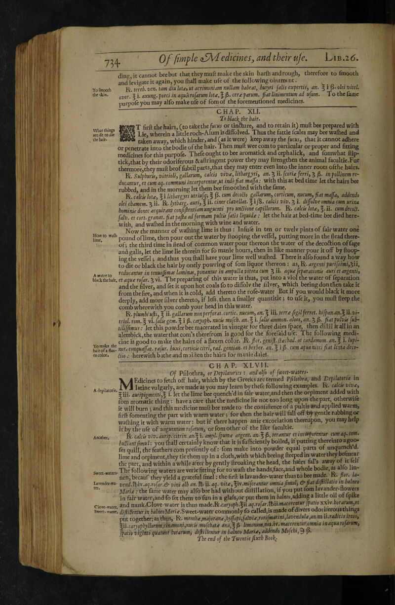 73+ To fmooth the skin. What things arc fit to die the hair. Howto wafli lime. A Water to _ black the hair. To make the hairofa flax¬ en color. dine it cannot bee but that they muft make the skin harfh and rough, therefore to fmooth and Icvi^^ate it again, you (hall make ufe of the following ointmt nt. R. meb. ven. tarn diu loUt uï aermoniam nullam habeat, butyri jalis expertis^ an. ^ i olei vitel. ovor'I i- Axung. ford in aquh rofarum loU, f cerje forum, fiat linimentum ad ufum. T o the fame purpme you may alfo make ufe of fom of the foremeutioned medicines. _ -] CHAP. XU. ^ STo black^the hair. T firft the hairs, (to take the f«c«t or tinfture, and to retain it) muft bee prepared with Lie wherein a little roch-Alum is diffolvcd. Thus the fattie fcales may bee walked and taken away, which hinder, and (as it were) keep away the that it cannot adhere or penetrate into the bodie of the hair. Then muft wee comto particular or proper and fitting medicines for this purpofe. Thefe ought to bee aromatick and cephalick, and fomwhat ftip- tick,that by their odoriferous &aftringent power they may ftrengthen the animal facultie.Fur thermorêjthey muft beof fubtil parts,that they may enter even into the inner roots ofthe hairs. ïk. SulfhurUjVitriolhgallarumi calcis vivxjithargyriy an. ^ilfcorU ferri, ^ in follinem re¬ ducantur, et cum aq. communi incorf orentur,ut inds fiat maffa : with this at bed time let the hairs bee rubbed, and in the morning let them bee fmoothed with the fame. R. calcic lotæ, 5 i lithargyri utriufq-, f p. cum deeoih gallarum, corticum, nucum, fiat maffa, addendo olei chamem. 5 ii. R. lytharg. auri, 1 h* aner clavellat. § i/8. calcis viv. ^ i. diffolve omnia cum urina homink donec acquirant confiflentiam unguenti fro unüione cafillorum. R. calck Iota, f. ii. cum decod. falv. et cort. granat. fiat fafta ad formam fultk fatis liquidée : let the hair at bed-time bee died here¬ with, and walked in the morning with wine and water. ^ Now the manner of walking lime is thus: Infule in ten or twelv pints of fair water one pound oflime, then pour out the water by ftooping the velTel, putting more in the ftead there¬ of j the third time in ftead of common water pour thereon the water of the decoftion offage and galls, let the lime lie therein for fo manie hours, then in like manner pour it off by ftoop¬ ing die veffel i andthus you lhall have your lime well walked. There is alfo found a way how to die or black the hair by onely powring of fom liquor thereon : as, R. argenti furifsimi,^n, reducantur in tenuiffmas laminas, fonantur in amfulla vitrea cum 5 ii. aqu£ fefarationk auri et argentij et aqu£ rofar. 5 vi. The preparing of this water is thus, put into a viol the water of feparation and the filv'er, and fet it upon hot coals fo to diffolv the filver, which becing don then take it from the fire, and when it is cold, add thereto the rofe-water But if you would black it more deeply, add more filver thereto, if lefs, then a fmaller quantities to ufe it, you muft ftcep the comb wherewith you comb your head in this water. fk.flumbiujti, ^ ii.gallarum nonferforat.cortic. nucum, ^ iii. terr£ ftgilferret, hiffan.an.l ii.vi- triol. rom. § vi. falk gem. f i p. caryofh. nuck mofeh. an. § Ifalk ammon. aloes, an. 3 jS. fiat fulvk fuh- tiliffimus : let this powder bee macerated in vinegar for three daies fpace, then diftil it all in an alembick,thewaterthat corn’s therefrom is good for the forefaidufe. The following medi¬ cine is good to mike the hairs of a flaxen color. .R./or. geniJi.fl£chad. ot cardamom, an. | i. lufk nor. conquaffat. rafur. buxi,cortick citri, rad. gentian, et herber, an. | i jS. cum aqua nitri fiat lenta deco- dio : herewith bathe and moiilen the hairs for manie daieS. CHAP. XL VI I. Of Pfilothra, orVefilatofies : and alfo of fweet-waters’ MEdicines to fetch off hair, which by the Greeks are termed Tftlothra, and Vefilatoria in latine vulgarly, are made as you may learn by thefe following examples. R. calck viv£,  -r—- 2 j. i. let the lime bee quench’d in fair water,and then the orpiment added with fom aromatic thing : have a care that the medicine lie not too long upon the part otherwife it will burn -, and this medicine muft bee made to the confidence of a puffis #nd applied warm, firft fomenting the part with warm water s for then the hair will fall off '^ gentle rubbing or wafhing it with warm water : but if there happen anie excoriation thereU^ion, you may help it by theufe of orfomotherof thelike facultie. Another. R- calck viv. aurif. citrin. an.^ i. amyl. ffum£ argent, an. ^ terantur et incô>rf orentur cum aq. com. bulliant fmul: you fhall certainly know that it isfufficiendy boiled, if putting thereintoagoo- fes quill, the feathers com prefently of : fom make into powder equal parts of unquench d. lime and orpimentjthey tie them up in a cloth,with which beeing fteeped in water they bpmiear the part, and within a while after by gently ftroaking the head, the hairs fal s away of it left «.tm- The following waters are verie fitting for to walk the hands,face,and whole bodie, as alio lin- nen, becauf they yield a grateful find : the firft is lavander-water thus to bee nw^. R. pr. la- I*vender-wa. vend.Mv.aq.rofar.& vini alb an. ft ii. aq. vit£, ^iv.mifceantur omnia fmul, &fiat difmlaUo m balneo Mari£ : the fame water may alfo bee had without diftillation, if you put fom lavander-nowers in fair water,and fo fet them to fun in a glafs,or put them in balneo,a.ddinZ a little oil or Ipike ciove-witcr, 3nd musk.Clove-Water is thus made.R.crtryopb.^ii aq.rofar.fbii.macerentur jfatio Kxiv.borarum,et Sweet-warer. diftiHenturin balneoMari£.S’weet'V!atcv commonly fo called,is made of divers odoriferons things put together; as thus, R. menth£,majoran£,hyfofi,falvi£,rorifmarini,lavendul£,an.mii.radicisireos, ^ii.caryofhyllorttm,cinamoni,nuck mofchat£ ana,^^ limonum,nu.iv. macerentur.omnia irsaqua rofarum, Jfacio viÿfiti qiiatmr horarum^ dip lientur in balneo MarU, addendo Mofehi, ^ J>. “The end of the T'wentie ftxth Booh^