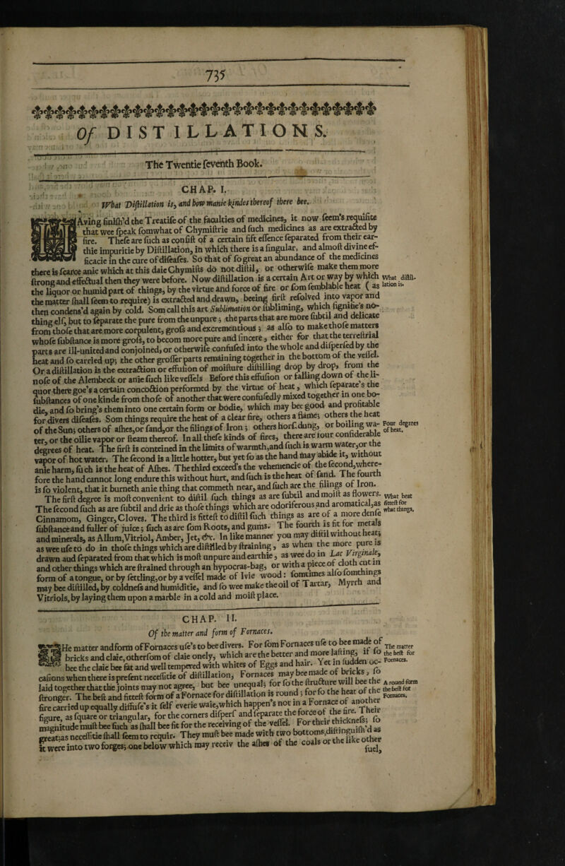 Of D I S T ILLATIONS. T7J*7 J > ' . 1 :/ ,-ia The Twentie fcvchth Book. ■,î.‘ JÏ w CHAP. I. What 'Dijiillathn is^ and b(Wmnt€kindes thereof there bee.^ /ivins tiniin a cne ifcamcui it now (ecins requite i that wee fpeak fomwhat of Chymiftrie and fuch medicines as are extrafted by ‘ fire. Thcfe are fuch as confift pf a'certain fift effence feparatcd from their eai^ thie impuritie by Diftilladon, iti Which there is a fingular, and almoft dmneet- - ficacieinthccureofdifeafcs. Sothàtoffo great an abundance of the medicines thereisfar«aDiewhich«thisdi.«Chymift8 do notdiim, or otherwifr inakcth™i™re ftrongandcfifeausi then diey were before. NowdxftUlation »6 acertam Art “t way ^ the liquor or humid part of things, by the virtue and force of fire or fom femblable heat ( as the matter ftiall feeai to require) is extrafted and drawn, bceing firft refolved into va^r a^ then condens’d again by cold. Som call this art Sublimatim or fubliming, which ® . thing elf, but to feparate the pure from the unpure j the parts that are more hihtil and delicate from^thofe that are more corpulent, grofs and excrementiousi “ “^^/^^ererreS whofc fubftance is more grofs, to becom more pure and finccre, either for that the terreltrial parts are ill-united and conjoined, or otherwife confufed into the whole and difperfrd by tÿ hSt and fo carried upj the Uer grolTer parts remaining together m the bottomof the velTd. Or adiftillation is the extraftion or effufion of moifture diftilling drop y top» tom nofe of the Alembeck or aniefuch likeveffels Before this effufion or fallin^g down of the li¬ quor there goe’s a certain concoftion performed by the virtue of heat, which feparate s the Jubilances of one kinde from thofe of another that were confufedly mixed together in one b^ die, and fo firing’s theminto one certain form or bodie, which may bee good and profitable for divers difeafes. Som things require the heat of a clear fire, others a flames others the heat of the Sunj others of alhes,of fand,or the filings of Iron ; others horf dung, or boding wa- rer, or the oilie vapor or fleam thïeof. In aUthefe kinds of fires, there are four confiderable degrees of heat. The firft is conteined in the Umits of warmth,and fuch is wa^water,or the vapor of hot water. The fécond is a little hotter, but yet fo as the hand anie harm, fuch is the heat of Afties. The third exceed s the veheraencie of, the Jj^ond,where¬ fore the hand cannot long endure this without hurt, and fuch is the heat o an . e is fo violent, that it burneth anie thing that commeth near, and ° A* * ° ’ The firft degree is moft convenient to diftil fuch things asare fubtil and moift as flowers, The fécond fuch as are fubtil and drie as thofe things which are odoriferous and ^ wh,t things. Cinnamom, Ginger, Cloves. The third is fitteft to diftil fuch things as are of a moredenfe fiibftanceand folli? of juice ; fuch as are fom Roots, and gums. The and minerals, as Allura,Vitriol, Amber, jet, &c. In like manner you may difol without heat asweeufeto do in thofe things which arc diftilled by foaining, as when \ ^ drawn audfeparated from that which is moft unpure and carthie, as wee do 1 thtntin and other things which arc drained through an hypocras-bag, or with a piece o c ° , form of a tongue, or by fettling,or by a veffel made of I vie wood : Mvrrh and may bee diftilled, 1^ coldnels and humiditie, and fo wee imke the oil of Tart , y Vitriols, by laying them upon a marble in a cold and moift place. CHAP. n. Of the matter and form of Fornaces. SHe matter andform of Fornaces ufe’s to bee divers. For fom Fornaces uft The m»tter * bricks ^ claic, othtrfom of cUie onely which are the bett^ ?n Sn ' — bee the claie bee fet and well tempered with whites of Eggs and ^ir. Jet m fifo^n oc afions whcnthcrcisprefcnt “f I»” ftîongS ”hcbeft imdfiœllSmof afoînacefordillillationis round> fi™re,asfquar“orJiaugular,forthecornersdifperfandfeparatethcforceortfe magnitude muft bee fiich as {hall bee fit for the receiving of the veffel. For e creatjas neceifitie (hall (eem to requir. They muft made with ^ other k were into two forges-, one below which may recciv the afhes (ff the coal