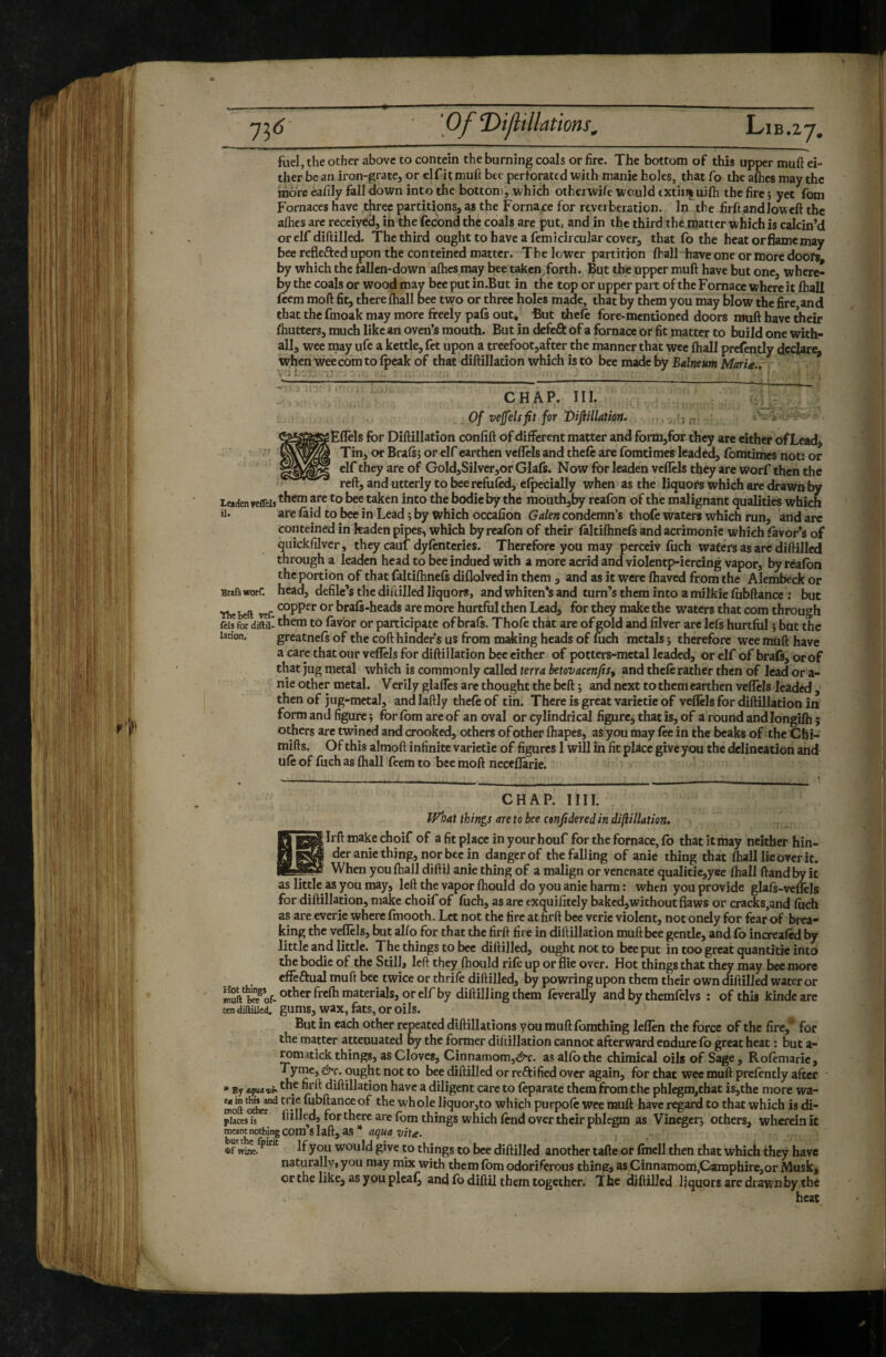 fuel, the other above to contein the burning coals or fire. The bottom of this upper muft ei¬ ther be an kon-grate, or clf it tnuft bee perforated with manie holes, that fo the aflies may the more eafily fell down into the bottom, which otherwi/e would txtiiJ|uifti the fire j yet fom Fornaces have three partitions, as the Fornace for reverberation. In the firftandloweft the aflics are received, in the fécond the coals are put, and in the third the matter which is calcin’d or elf diftilled. The third ought to have a femicircular cover, that fo the heat or flame may bee reflefted upon the conteined matter. The lower partition Ihall have one or more doofs by which the fellen-down afties may bee taken^forth. But the upper muft have but one, where¬ by the coals or wood may bee put in.But in the top or upper part of the Fornace where it ftiall feem moft fit, there (hall bee tvvo or three holes made, that by them you may Uow the fire and that the fmoak may more freely pals out. But thele fore-mentioned doors muft have their fliutters, much like an oven’s mouth. But in defeft of a fornace or fit matter to build one with- all, wee may ufe a kettle, fet upon a treefoot,after the manner that wee (hall prelently dedare, whenweecomtolpeak of that diftilladon which is to bee made by Balneum MarU.. il CHAP. III. fv Of vejfelsfit for Vijiillation. sEffels for Diftillation confift of different matter and form,for they are eitho* ofLead^ ^ Tin, or Brafs; or elf earthen veflels and theft are fomtimes leaded, fomtimes not: or elf they are of GoId,SiIver,or Glafs. Now for leaden veflels they are Worf then the reft, and utterly to beerefuftd, efpecially when as the liquors which are drawn by Leaden veflels taken into the bodie by the mouth,by reafon of the malignant qualities which Ü. are feid to bee in Lead i by which occafion Galen condemn’s thofe waters which run, and arc conteined in kaden pipes, which by reafon of their feltifhnefs and acrimonie which fevor’s of quickfilver, they cauf dyftnteries. Therefore you may perceiv fuch waters as are diftilled through a leaden head to bee indued with a more acrid and violentp-iercing vapor, by reafon the portion of that faltifhneft diflolved in them , and as it were fhaved from the Alembeck or Brafsworr. head, defile’s the diuilled liquors, and whiten’s and turn’s them into a milkiefobftance : but •flieBeft vef braft-heads are more hurtful then Lead, for they make the waters that com through feis for diftii-to fevor or participate of braft. Thoft that are of gold and filver are left hurtful 5 but the larion. greatnefs of the coft hinder s us from making heads of fuch metals ; therefore wee miift have a care that our veflels for diftillation bee either of potters-mctal leaded, orelf of brafs, orof that jug metal which is commonly called terra betovacenjts, and theft rather then of lead or a- p nie other metal. Verily glaffes are thought the beft ; and next to them earthen veflels leaded , then of jug-metal, and laftly theft of tin. There is great varictie of veflels for diftillation in form and figure ; for fom are of an oval or cylindrical figure, that is, of a round and longifli ; others are twined and crooked, others of other ftiapes, as you may fee in the beaks of the Chi- mifts. Of this almoft infinite varietie of figures 1 will in fit place give you the delineation and uft of fuch as fhall feem to bee moft neceflarie. CHAP. IIII. Pf^at things are to bee ctnfidered in diftillation. I li ft make choif of a fit place in your houf for the fornace, fo that it may neither hin- 6 deranie thing, nor bee in danger of the falling of anie thing that flialllieoverit. __ - When you fhall diftii anie thing of a malign or venenate qualitie,yee fhall ftand by it as little as you may, left the vapor ftiould do you anie harm : when you provide glafs-veflels for diftillation, make choif of ftich, as are exquifitely baked, without flaws or cracks,and fuch as are everie wtiere fmooth. Let not the fire atfirft bee verie violent, not onely for fear of brea¬ king the veflTels, but alfo for that the firft fire in diftillation muft bee gentle, and fo increafed by little and little. The things to bee diftilled, ought not to bee put in too great quantitie into the bodie of the Still, left they fhould rift up or flie over. Hot things that they may bee more efïëftual muft bee twice or thrift diftilled, by powring upon them their own diftilled water or ftverally and by themftlvs : of this kindeare EendiftiUed. gUmS, wax, fetS, or oils. But in each other repeated diftillations you muft fomthing leflen the force of the fire,* for the matter attenuated by the former diftillation cannot afterward endure fo great heat : but a- romatick things, as Cloves, Cinnamom,^^^c. as alfo the chimical oils of Sage, Roftmarie, Tyme, &c. ought not to bee diftilled or reftified over again, for that wee muft prcftntly after * By aquavh- diftillation have a diligent care to ftparate them from the phlegm,that is,the more wa- moft M j whole liquor,to which purpoft wee muft have regard to that which is di- piaces is ftiH^d, for there are fom things which fend over their phlegm as Vinegerj others, wherein it meantnotbingCOmslaft, as* dÇWfJ , «f If you would give to things to bee diftilled another tafte or ftnell then that which they have naturally, you may mix with them fom odoriferous thing, as Cinnamom,Camphire,or Musk, or the like, as you pleaf^ and fo diftii them together. The diftilled liquors are drawn by the heat