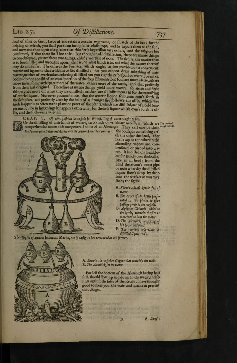 tJltHutîOYlSm heat of afties or fand, favor of and retain a certain emfyreumaj or (hiatch of the lire; for the helping of which, you ihall put them into glafles clofedopt, andfo expofethemto thefun and now and then open the glaüês that this ficrie impreflion may exhale, and the thkmon bee coniiimed, if that there ftiall bee anie. But though in all diftillation, there are manie things to bee oblerved, yet are there two things, chiefly worthie of note. The firft is, the matter that is to beediftilled and'wrought upon, that is, of what kinde it is, and what the nature thereof may do and fuffer. Theotheris the Fornace, which ought to bee provided of a convenient matter and figure of that which is to bee diftilled ; for you cannot draw anie thing of anie matter,neither of everiemixturebecing diftilled can you rightly exfpe^oil or water.For mix’t bodies do not confittof an equal portion of the four Elements,but fom are more aierie others more ficrie, fom participate more of the water, others more of the earth, and that prefently from their firft original. Therefore as watrie things yield more water; fo ajerie and fierie things yield more oil when they are diftilled ; neither are all inftruments fit for the extrafting of everie liquor. Moreover youmuft note, that the waterie liquor fomtimes corn’s forth in the firft place, and prefently after by the help of a ftrongerfire follow’s theoilie, which wee finde happen’s as often as the plant or parts of the plants,which are diftillcd,are of a cold tem¬ perament ; for ill hot things it happen’s otherwile, for the firft liquor which corn’s forth is oi- , lie, and the following waterilh. CHAP, V. Of vehat fajhion the vejf ds for tl^v diftilling of waters ought to bee. Or the diftilling of anie kinde of waters, two kinde of veflels are neceflTarie, which are Thepansof comprehended under this one generali name of an Aleilibick. They call one of them “ The Fornace for a Balneum Mariae nith the AknAet^jmi their reteivers, the bodie,or conteining vef- cl, the other the head, that is,the cap or top wherein the affcencüng vapors are con- denlated or turned into wa¬ ter. It is called the head,be- cauf it ftand*s over the bodie, like as an head; from the head there corn’s out a pipe or nofe whereby the diftilled liquor flow’s drop by drop into the receiver,as you may lee by the figure. A. Skew's a hrafs kettle full of water. B. 'fhe cover of the h^ttleferfo- rated in two f laces to give fafage forth to the vefels. C. pipe or Chimnie added to thekettkj wherein the fire is conteined to heat the water. D. The Alemhick^ confifiing qf his bodie and bead. E. The receiver whereinto the -—_ , difliUed liquor run*s. T'hc effigies of another balneum Mariæ, not fo eafily to bee remooved as the former. A. Shew*s the vejfelor Copper that çonteins the water. B. The Alembickjet in water. 0' But left the bottom of the Alembick becing half full, (hould float up and down in the water,and{p ftick againft the fides of the Kettle ; I hare thought good to fhew you the waie and means to prevent that danger. R A, Shexv^s