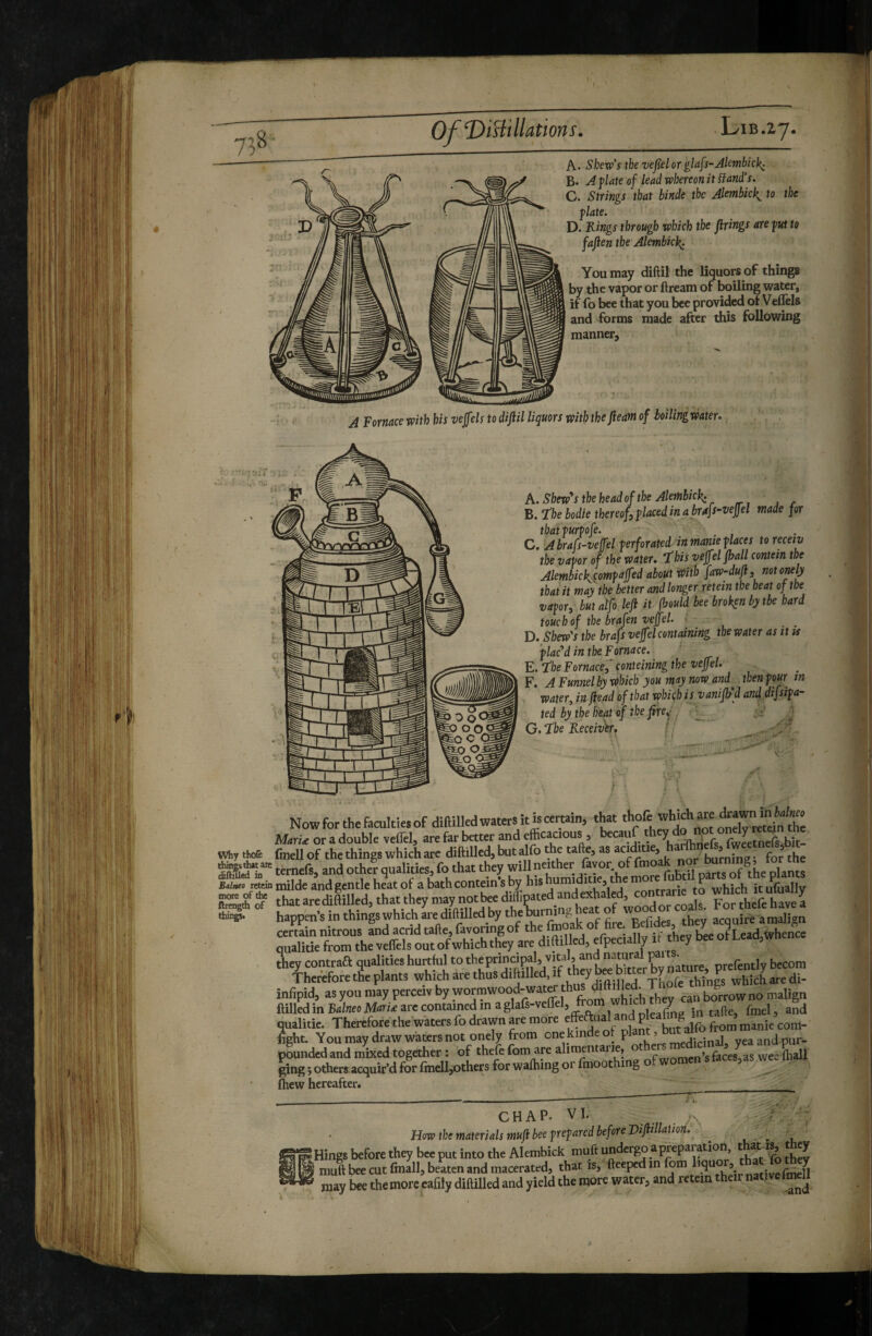 A. Stew’s the vejielor glafs-Alembick: B. A flate of lead whereon it Hand’s. C. Strings that binde the Akmbick^ to the flate. D. Rings through which the firings are fut to fafien the Alembic^ You may diftil the liquors of things by the vapor or ftream of boiling water, if fo bee that you bee provided ot Veffels and forms made after this following manner. ;.rr . A Fornace with his vejfels to difiil liquors with the fieam of hoilingwater.. A. Show's the head of the Aletnhickc B. ‘ïhebodle thereof^flacedinahrafs-vefiel made for thatfurfofe. . C. Abrafs-veffel ferforated in mante f laces to recetv tbe vafor of the water, “this vèffel fhall contein the Alembick^çomfàjfed about atith faw-dufl, not one y that it may the better and longer retein the beat of the vafor, butalfo lefi it fhould bee broken by tbe hard touch of the brafen veffel. ■ D. Shew's the brafs veffel containing the water as it ts 'flac‘'d in the Fornace. E. the Fornacei conteining the veffel. F. A Funnel by which you may now and^ then four in water^ in fiead of that which is vanifh’d and difsifa- ted by the heat of the fire^-. ^ G. ‘ïbe Receiv'er. , Now for the faculties of diftilkd waters it is certain, tto thofe mru or a double veffel, are far better and efficactous , becauf bj ' WiT'Soa fuiellof the things which ate diftilled, butalfo foe talk, as acidiue, a j for the ternefs, and other qualities, fo that they “““^^fof pl-ts Bdjtto retein milde and gentle heat of a bath contein s by hIS hum d s «frarip to which itufiiallv thataredia^Ued, thattheyntay^tb^^^^^^^^ qualitie from the veffels out ofwhichthey are difttlled, efpecially tl fo^ they contraa qualities hunlul to nature, prefently becom infipid, as you may perceiv by wormwood-wat« fon^ dfofoefo ftilledinB^/neoM^r/tearecontainedmaglafs-veffel, from whic y qualitie. Thereforethe waters fo drawn are more from manie’com- fight. You may draw waters not onely from onekindeot pi J yea and pur- pwndedand mixed together : of thefe fom are fessas wee ftiail ging j others acquir’d for finell^others for walhing or finoothi g ^ Ihew hereafter. __ _ - - . I- —i ■*. CHAP. VI. How the materials mufi beef refared before Difitllaiion. . ^ Wings before they bee put into the Alembick muft undergo a preparation th^t they ^ muft bee cut fmall, beaten and macerated, that is, fteeped in fom liquor, that fo they may £e themorc cafily diftilled and yield the more water, and retein their nativefmeU