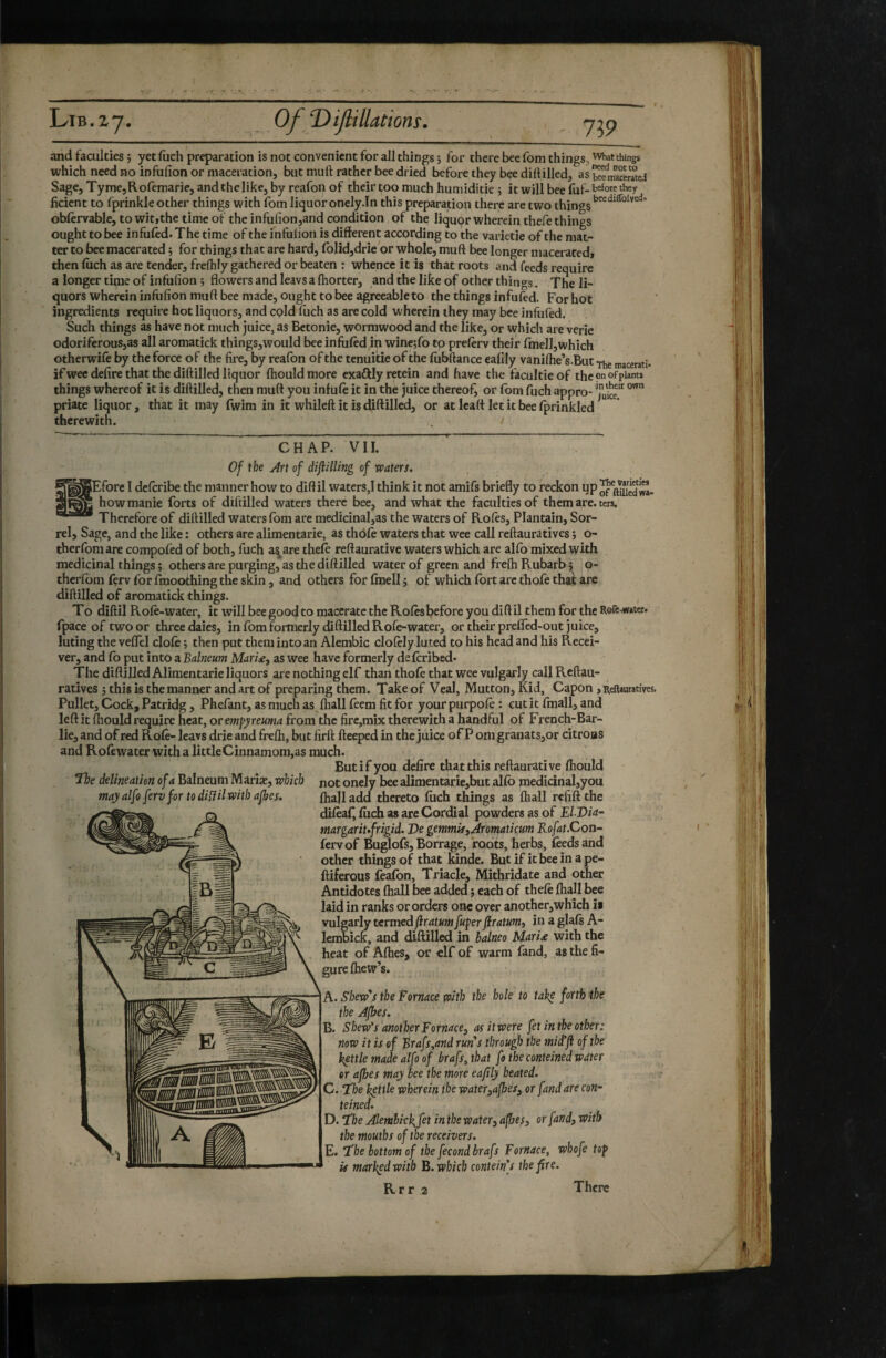 and faculties 5 yetfiich preparation is not convenient for all things ; for there bee fom things, what things which need no infufion or maceration, but muft rather bee dried before they bçe dillilled, as bœliweratei Sage, TymejRofemarie, andthelike, by reafon of their too much humiditie ; it will bee (uf-before they ficicnt to rprinkle other things with foin liquor onely.In this preparation there are two things oblervable, to witjthe time of the infu(ion,and condition of the liqupr wherein thefe things ought to bee infufed. The time of the infulion is different according to the varietie of the mat¬ ter to bee macerated ; for things that are hard, fblid,drie'or whole, muft bee longer macerated, then filch as are tender, frelkly gathered or beaten : whence it is that roots and feeds require a longer time of infufion j flowers and leavs a fhorter, and the like of other things. The li¬ quors wherein infufion muft bee made, ought to bee agreeableto the things infufed. For hot ingredients require hot liquors, and cpld fuch as are cold wherein they may bee infufed. Such things as have not much juice, as Bctonie, wormwood and the like, or which are verie odoriferous,as all aromatick things,would bee infufed in wine;fo tp preferv their fmelljwhich otherwife by the force of the fire, by reafon of the tenuitie of the fiibftance çaflly vaniffie’s.But Thé macerati, if wee defire that the diftillcd liquor ffiould more exaftly retein and have the facultie of the on of plants things whereof it is diftilled, then muft you infufe it in the juice thereof^ or fom fuch appro- priate liquor , that it may fwim in it whileft it is diftilled, or at Icatt let it bee fprinkled therewith. CHAP. VII.  Of the An of dijiHling of waters. ^^SEfore I dcfcribe the manner how to diftil waters,! think it not amifs briefly to reckon up how manie forts of diftilled waters there bee, and what the faculties of them are. ters. Therefore of diftilled waters fom are medicinal,as the waters of Roles, Plantain, Sor¬ rel, Sage, and the like ; others are alimentarie, as thôfè waters that wee call reftauratives ; o- therfoniare compofed of both, fuch as^are thefe reftaurative waters which are alfo mixed with medicinal things ; others are purging, as the diftilled water of green and freftiRubarbj o- therlbm fçrv for fmoothing the skin, and others for fmell 5 of which fort arc thofe that arc diftilled of aromatick things. To diftil Rofe-water, it will bee good to macerate the Roles before you dift il them for the RofeMwster. fpaceoftwoor three daies, in fom formerly diftilled Rofe-water, or their prefled-out juice, luting thevelTel dole; then put them into an Alembic clolely luted to his head and his Recei¬ ver, and fo put into a Balneum Mari£, as wee have formerly de Icribed* The diftilled Alimentarie liquors are nothing elf than thofe that wee vulgarly call Reftau¬ ratives ; this is the manner and art of preparing them. Take of Veal, Mutton, Kid, Capon, Reftauratives, Pullet, Cock, Patridg, Phefant, as much as fhall feem fit for yourpurpole: cutit fmall, and leftit ftiould require heat, orempjreuma from the fire,mix therewith a handful of French-Bar- lie, and of red Role- leavs drie and frelh, but firft fteeped in the juice of P om granats,or citrons and Rofewater with a little Cinnamom,as much. But if you defire that this reftaurative ftiould Tlte delineation of a Balneum Marîîc, which not onely bee alimentarie,but alfb medicinal,you may alfoferv for to diiïil with ajbes. fhall add thereto fuch things as fhall refift the difeafi fiich as are Cordial powders as of El Via- margariufrigid. Ve gemmiSiAromatkum Rofat.Con- fervof Buglofs, Borrage, roots, herbs, feeds and other things of that kinde. But if it bee in a pe- ftiferous feafon, Triade, Mithridate and other Antidotes ftiall bee added ; each of thefe fhall bee laid in ranks or orders one over another,which is vulgarly termed/îr<ïtK/M fuper firatum, in a glafs A- lembick, and diftilled in balneo Maria with the heat of Afhes, or elf of warm fand, as the fi¬ gure fhew’s. A. Skew's the Fornace with the hole to take forth the the Afhes. B. Skew's another Fornace, as it were [et in the other: now it is of Brafs,and runs through the mid'ji of the kettle made alfo of brafs, that fo the conteined water or afhes may bee the more eafily heated. C. T’he kettle wherein the water,afhes, or fand are con¬ teined. D. T!he Alembickjet in the water, afhesj or fand, with the mouths of the receivers. E. The bottom of the fécond brafs Fornace, whofe top U marked with B. which contein s the fire.