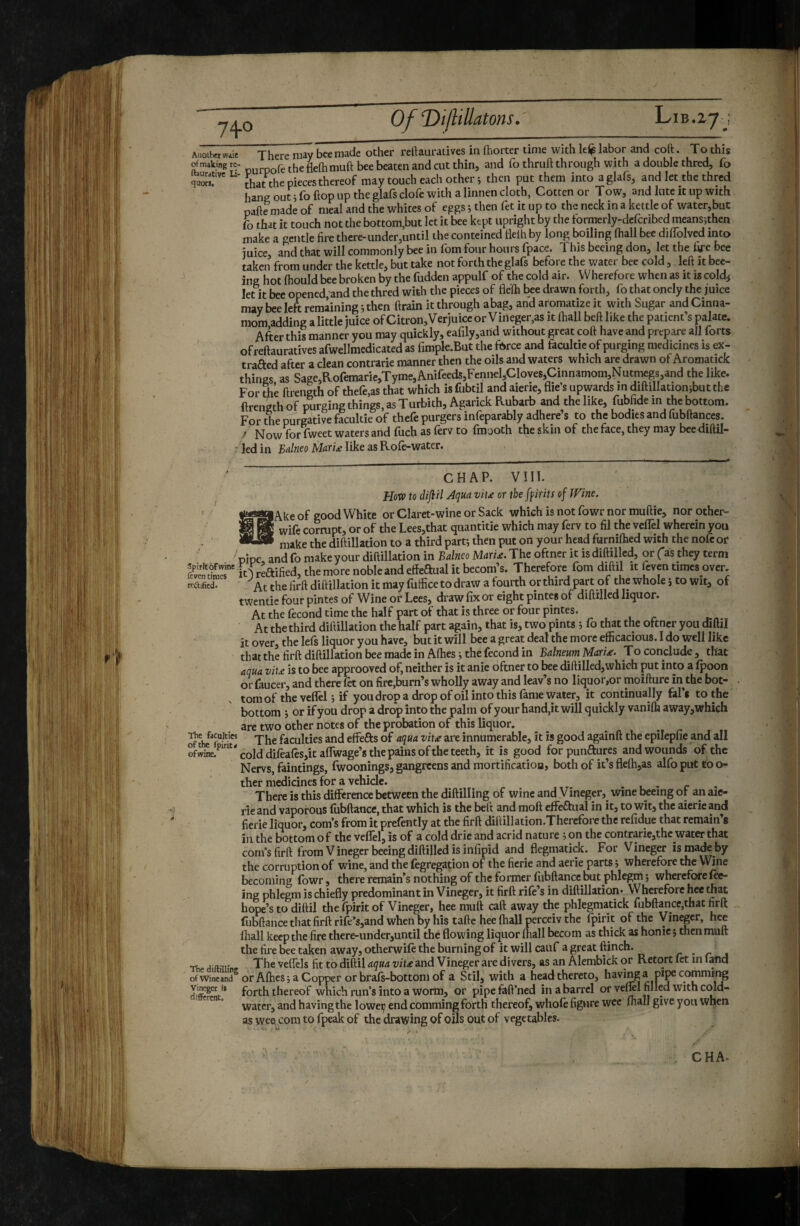 of making tc- jhe flelhmuft bee beaten and cut thin, and lo thruft through with a double thred, fo Li- thereof may touch each others then put them into aglafs, and let the thred hang out i fo hop up the glafs clofe with a linnen cloth, Gotten or Tow, and lute it up with nafte made of meal and the whites of eggs ; then fet it up to the neck in a kettle of water,but fo that it touch not the bottom,but let it bee kept upright by the tormerly-defcribed means^then make a gentle fire there-under,until the conteined flelh by Ipng boiling (hall bee dilTolved into juice, and that will commonly bee in fom four hours (pace. 1 his beeing don, let the fife bee taken from under the kettle, but take not forth the glafs before the water bee cold, left it bee¬ ing hot (hould bee broken by the fudden appulf of the cold air. Wherefore when as it is cold^ let it bee opened, and the thred with the pieces of fle(h bee drawn forth, fo that onely the juice may bee left remining ; then drain it through abag, and aromatize it with Sugar and Cinna- mom adding alittle juice ofCitron,Verjuiccor Vineger,as it (hall bed like the patient’s palate. After this manner you may quickly, earily,arid without great coft have and prepare all forts ofreftauratives afwellmedicated as fimple.But the fisree and facultie of purging medicines is ex- trafted after a clean contrarie manner then the oils and waters which are drawn of Aromatick things as Sage,Rofemarie,Tyme,Anifeeds,Fennel,Cloves,Cinnamom,Nucrmgs,and the like. For the ftrength of thefe.as that which isfubtil and aierie, (lie’s upwards m diftillationjbutthe ftrength of purging things, as Turbith, Agarick Rubarb and the like, fubfide m the bottom. For the purgative facultie of thefe purgers infeparably adhere’s to the bodies and fubftances. ^ Now forTweet waters and fuch as ferv to fmaoth the skin of the face, they may beediftil- i- ledin like as Rofe-water. CHAP. vni. How to dijiil Aqua viu or theffirits of Wine. lAke of good White or Claret-wine or Sack which is not fowr nor muftie, norother- * wife cornipt, or of the Lees,that quantitie which may ferv to fil the velTel wherein you -niake the diftillation to a third part; then put on your head furnilhed with the nofc Of pipe and fo make your diftillation in Balneo Mari£. The oftner it is diftilled, or (as they term £n itlreftified, the more noble and eifeftual it becom’s. Therefore fom diftil it ftven times over, rcaificd. ' the firft diftillation it may fuffice to draw a fourth or third part of the whole j to wit, of twentie four pintes of Wine or Lees, draw fix or eight pintes of diftilled liquor. At the fécond time the half part of that is three or four pintes. At the third diftillation the half part again, that is, two pints ; fo that the oftner you diftil it over, the lefs liquor you have, but it will bee a great deal the more efficacious. I do well like that the firft diftillation bee made in A(hes ; the fécond in Balneum^ MarU. To conclude , that aqua viu is to bee approoved of, neither is it anie oftner to bee diftilled,which put into a (poon or faucer, and there (et on fire,burn’s wholly away and leav’s no liquor,or moifture in the bot¬ tom of the veffel ; if you drop a drop of oil into this fame water, it continually fal’t to the bottom j or if you drop a drop into the palm of your hand,it will quickly vanifh away,which are two other notes of the probation of this liquor, faculties q'faculties and effeRs of aqua vita are innumerable, it is good againft the epilepfie and all cold di(eafes,ita(rwage’s the pains of the teeth, it is good forpuiiRures and wounds of the Nervs, faintings, fwoonings, gangreens and mortification, both of it’s fle(h,as alfo put to o- ther medicines for a vehicle. . • - r There is this difference between the diftilling of wine and y ineger, wine feeing ot an aie¬ rie and vaporous fubftance, that which is the beft and moft elfeflual in it, to wit, the aierie and fierie liquor, corn’s from it prefently at the firft diftillation.Therefore the refidue that remain’s in the bottom o f the veflel, is of a cold drie and acrid nature ; on the contrarie,the water that corn’s firft from V ineger beeing diftilled is infipid and flegmatick. For Vineger is mack by the corruption of wine, and the fegregation of the fierie and aerie parts ; wherefore the Wine becoming fowr, there remain’s nothing of the former fubftance but phlegm ; wherefore fee¬ ing phlegm is chiefly predominant in Vineger, it firft rife’s in diftillation- Wherefore hee that hope’s to diftil thefpirit of Vineger, hee muft caft away the phlegmatick fubftance,that firft fubftance that firft rife’s,and when by his tafte hee (hall perceiv the fpirit of the yinepr, hee (hall keep the fire there-under,until the flowing liquor (hall becom as thick as honic; then muft the fire bee taken away, otherwile the burning of it will cauf a great flinch. ^ The veffcls fit to diftil aqua vita and Vineger are divers, as an Alembick or Retort fet in fand ofwmeand“orA(hcs;aCopper orbrafs-bottomof a Stil, with a head thereto, having a pi]^ commtng Vineger It forth thereof which run’s into a worm, or pipefaft’ned in a barrel or veÆl filled with cold- water, and having the lowei; end comming forth thereof, whole figure wee (hall give you when as wee com to fpeak of the drawing of oils out of vegetables. . / \ \ CHA-