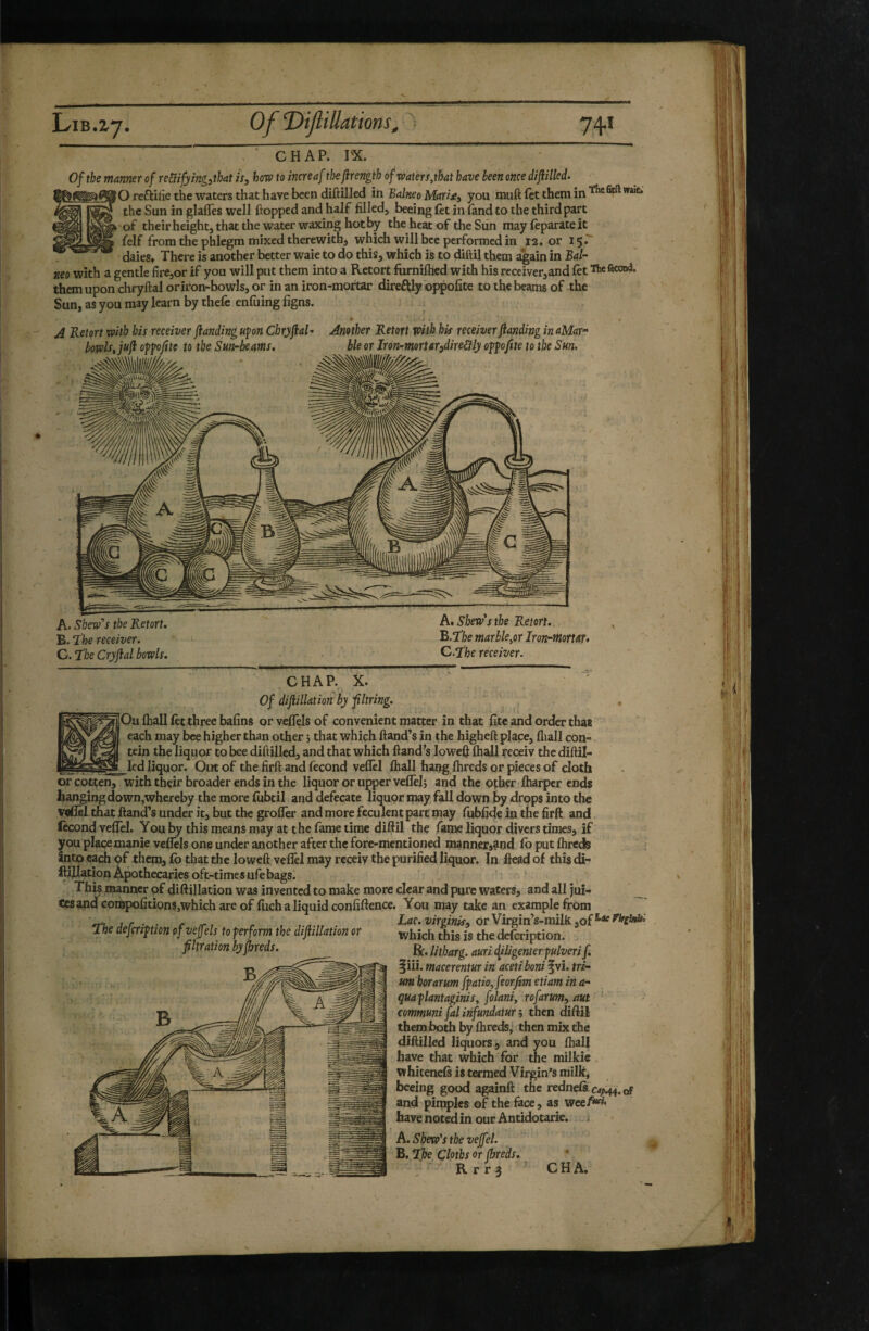 CHAP. PX. Of the manner of re&ifyingithat is, how to increaf tkjirength ofwaters,that have been once dijiilkd. O reftitie the waters that have been diftilled in Balneo Maris:, you muft fettheniin’’^*®^''**^ the Sun in glaffes well flopped and half filled, beeing fet in land to the third part 'of theirheightjthatthe water waxing hot by the heat of the Sun may feparate it felf from the phlegm mixed therewith, which will bee performed in r2. or 15 daieSf There is another better waie to do this, which is to diftil them again in Bal¬ neo with a gentle fire,or if you will put them into a Retort furnilhed with his receiver,and fet The fécond, them upon chryflal oriron-bowls, or in an iron-mof tar direftly oj^ofite to the beams of the Sun, as you may learn by thefe enfuing figns. * 4 A Retort with his receiver flanding upn Chryflal* Another Retort with his receiverftanding in aMar- bowls, juf: o^pfite to the Sun-beams, ble or Iron-morurodireUly ofpjtte to the Sun. A. Skew's the Retort, Kthe receiver. C. the Cryfial bowls. A. Skew's the Retort,., B. Tibe marble,or Iron-mortar* C. the receiver. CHAP. X. Of diftillation by fltring. Ou fhall let three bafins orveflels of convenient matter in that fite and order that each may bee higher than other 5 that which Hand’s in the higheft place, fliall con- tein the liquor to bee diftilled, and that which ftand’s loweff lhall receiv the diftil- led liquor. Out of the firft and fécond veflèl fhall ha^g fhreds or pieces of cloth or Gotten, with thçir broader ends in the liquor or upper vefTelj and the other (harper ends hanging clown,whereby the more fubtil and defecate liquor may fall down by drops into the veCu that ftand’s under it, but the groffer and more feculent part may fubfieje in the firft and fécond vefTel. You by this means may at the fame time diftil the fame liquor divers times, if you placexnanie veflels one under another after the fore-mentioned mannexj^nd fb put fhreds Into of them, fo that the loweft velTel may receiv the purified liquor. In ftead of this di- ftiflation Apothecaries oft-timesufebags. This manner of diftillation was invented to make more clear and pure waters, and all jui¬ ces and Gonijpofitions,which are of fiich a liquid confiftence. You may take an example from The defcripm ofveffeh to perform the diftillation or jg defeription. filtration by fhreds. g,, litbarg. auri (filigenterpulveri f, liii. macerentur in aceti boni §vî. tri- um borarum fpatio,feorfim etiam in a- quaplantaginis, folaniy rofarum, aut ^ communi fal infundatur ; then ciiftil them both by fhreds,' then mix the diftilled liquors, and you fhall have that Which for the milkie whiteneft is termed Virgin’s milk, beeing good againft the redneCs.ca^m.of and piqiples of the face , as wee/*^* have noted in our Antidotarie. c A. Skew's the veffel. B. Tj}e Cloths or fhreds, R r r 3 C H A.