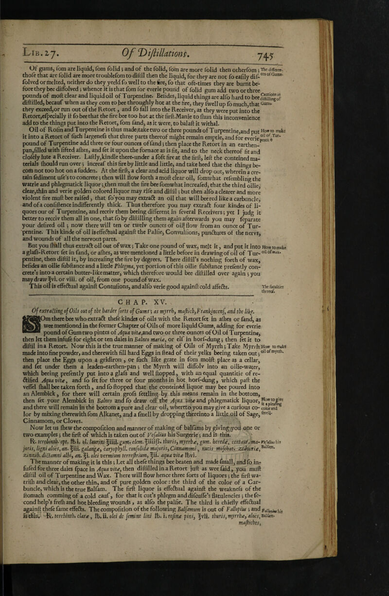 7+5 Of gumSj fora aire liquid, fom folid ; and of the folid, fom arc more iblid then ocherfom ; Thedifferen. thofè that are folid arc more troublefom to diftil then the liquid, for they are not fo eafily folved or melted, neither do they yeeldfo well to the fire, fo that oft-times they are burnt be¬ fore they bee dilfolved j whence it is that fom for everie pound of folid gum add two or three pounds of moft clear and liquid oil of Turpentine. Belides, liquid things are alfo hard to becSiimngof diftilled, becauf when as they com to bee throughly hot at the tire, they fwcll up fo much,that they cxceed,or run out of the Retort, and fo fall into the Receiver, as they were put into the Retort,elpecially il fo bee that the fire bee too hot at the firft.Manie to fhun this inconvenience add to the things put into the Retort, fom fond, as it were, to balaft it withal. Oil of Rolin and Turpentine is thus madejtaketwo or three pounds of Turpentine,and put make it into a Retort of fuch largenefs that three parts thereof might remain emptie, and for everie pound of Turpentine add three or four ounces of fond ; then place the Retort in an carthen- pan,filled with lifted alhes, and fet it upon the fornace as is fit, and to the neck thereof fit and clolHy lute a Receiver. Laftly,kindle there-under a foft fire at the firft, left the conteined ma¬ terials Ihould run over j increaf this fire by little and little, and take heed that the things be- com not too hot on a fudden. At the firft, a clear and acid liquor will drop out, wherein a cer¬ tain fodiment ufe’s to concrete î then will flow forth a moft clear oil, fomwhat refembling the watrie and phlegmatick liquor j.then muft the fire bee fomwhat increafed, that the third oilie, clear,thin and verie golden colored liquor may rifo and diftil ; but then alfo a clearer and more violent fire muft bee railed, that fo’you may extraft an oil that will bee red like a carbuncle, and ofaconfiftcnce indifferently thick. Thus therefore you may extraft four kindesof li- quors our of Turpentine, and receiv them bccing different in lèverai Receivers ; yet I judg it better to recciv them all in one, that lb by diftilling them again afterwards you may feparate your defired oil i now there will ten or twelv ounces of oiljflow from an ounce of Tur¬ pentine. This kinde of oil iseffeftual againft the Palfie, ConvuUions, punftures of the nervs, and wounds of all the nervous parts. But you lhall thus extraft oil out of wax ; Take one pound of wax, melt it, and put it into How tomaki a glals-Retort fet in fond, or afhes, as wee mentioned a little before in drawing of oil of Tur- pentine, then diftil it, by increafing the fire by degrees. There diftil’s nothing forth of wax, befides an oilie fobftance and a little Fhlegma, yet portion of this oilie llibftance prelently con¬ crete’s into a certain butter-like matter, which therefore would bee diftilled over again;you may draw ^vi. or viii. of oil, from one pound of wax. This oil is effcftual againft Contufions, and alfo verie good againft cold alfcfts. The faculties thereof. C H A P. X V. Of exïtatîîngof Oils out of the harder forts of Gums-, as myrrh j maJiicbjFranlqncenf and the like. |[Om there bee who extraft thefe kindes of oils with the Retort let in afhes or fond, as Wee mentioned in the former Chapter of Oils of more liquid Gums, adding for everie pound of Gum two pintes of Aqua vit<!e,2Lnd two or three ounces of Oil of Turpentine^ then let them infule for eight or ten daies in Balneo marini or elf in horl-dung ; then let it to diftil in a Retort. Now this is the true manner of making of Oils of Myrrh; Take Myrrh How to nuke made into fine powder, and therewith fill hard Eggs in Head of their yelks beeing taken out; then place the Eggs upon a gridiron , or foch like grate in fom moift place as a cellar, and let under them à leaden-earthen-pan ; the Myrrh will diflblv into an oilie-water, which beeing prelently put into a glafs and well Hopped, with an equal quantitie of re- ftified Aquavit£y and fo let for three or four months in hot horf-dung, which paft the veflel lhall bee taken forth, and fo Hopped that the conteined liquor may bee poured into anAlembick, for there will certain grols lettling by this means remain in the bottom, then let your Alembick in Balneo and fo draw off the Aqua vite and phlegmatick liquor, and there will remain in the bottom a pure and clear oil, whereto you may give a curious co- color a'nd^ lor by mixing therewith fom Alkanet, and a fmell by dropping thereinto a little, oil of Sage, Cinnamom, or Cloves. Now let us Ihew the compolltion and manner of making of balfoms by giving>yoil ofie or two examples ; the firft of which is taken out of Vefalius his Surgerie ; and is tlris. R. terebinth, c^t. tfei. ol, laurirti'^mX.gum> e/ew.|iiii|5. thuris,myrrhe, gum. herede, centaut.^ma-nÇiUushh joris, ligni aidés, an. ^in. galange, caryofbyll. confolide majoris,Cinnamomi, nucis mofehat. zedor^rie,^^^*^ zinzib. didamni albi, an.^i. olei vermium terrejirium,^U.. aquavite^wi. > The manner of making it is this ; Let all thele things bee beaten and made fmall, and fo in^ fuled for three daies fpace in then diftilled in a Retort juft as weefoid, you mu'ft diftil oil of Turpentine and Wax. There will flow hence three forts of liquors ; the firft wa- trilh and deaf, the other thin, and of pure golden color: the third of the color of a Car¬ buncle, which is the true Balfam. The firft liquor is effeftual againft the weaknefs of the llomach comming of a cold cauf, for that it cut’s phlegm and difeuffe’s flatulencies ; the fé¬ cond help’s frefti and hot bleeding wounds > as alfo the palfie. The third is chiefly effedual againft thefo fame effedfs. The compofition of the following Balfamum is out of Fallofm ; and is this. terebinth, dare, olei de femine lini 1^,i.rejtne fini, |vii. thuris,myrrhe, aloés,^it^m* maflicbeSf