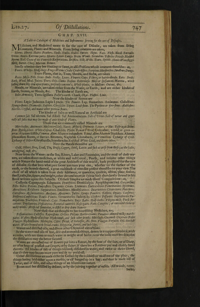 LiB.zy. OfDiUîllations. 7^7 C H A P. XVII. A ‘fable or Catalogue of Medicines and Inftruments ferving for the cure of Difeafes. MEdicineSj and Medicinal meats fit for the cure of Difeales, are taken from living Creatures, Plants and Minerals. From living creatures are taken. Horns. Hoovs. Hairs- Feathers. Shells. Sculls. Scales. Sweats. Skins. Fats. Flefh. Blood. Entrailsi Vrine. Bones. Extreme parts. Hearts. Liver- Lungs. Brain. TVomb. Secundine. fefticles Fizzle.Bladder Sperm, fail. Coats of the Ventricle.Exfpirations. Briflies. Silk,- Webs, fears. Spittle. Honie.Wax.Eggs* Milk- Butter. Cbeef. Marrow. Rennet. Smells whether they bee ftinking or fweetjas alfo PoifonsrWhoIe creatures themfelvs : as, Foxes. Whelps. Hedg-hogs.Frogs. Worms.Crabs Crale-flfhes.Scorpions.Horfleeches.Swallows.Dungs. From Plants, that is. Trees, Shrubs, and Herbs, are taken Roots. Mofs- Pith. Siens. Buds. Stalks. Leavs. Flowers. Cups. Fibers, or hairie-threds. Ears. Seeds. Bark: Wood. Meal. Juices, fears. Oils. Gums. Rofins. Rottennefs. Mafsor fpiffament. Manna, which falling down like dew upon plants, prefently concrete's. Whole plants, as Mallows. Onions, &c. Metals, or Minerals, are taken either from the Water, or Earth, and are either kindes of Earth, Stones, or Metals, &c. The kindes of Earth arc. Bole-Armenick^TcvrdL^igi\\z.tz.Fuller's~earth. Chaulk^.Okar. Plafler. Lime. Now the kindes of Stones are F/z«fr. Lapis Judaicus. Lapis Lyncis, fhe Pumice. Lap. Haematites. Aniiantus. Galaftites. Spunge-flones. Diamonds. Saphire. Chryfolite.fopace. Load-flone. STbe Pyrites or fire-flone. Alablaflers Marble. Cryflal, and manie other prêtions flones. ' The kindes of Salts as well Natural as Artificial are Common fait Sal nitrum. Sal Alkali. Sal Ammoniacum. Salt of Vrine. Salt of tartar and gene¬ rally all [alts that may bee made ofanie kinde of Plants. - Thole that are commonly called Minerals are _ i Marchaftte. Antimonie.Mufcovie-Glafs,futtie. Arfnick: Orpiment. La’zure, or blue. Rofe-agar.Brim- flone. ^ick^filver. JFlnte-Copras. Chalcitis. Pforie. Roman Vitriol. Colcothev, vitriol, or green co¬ per as. Alumen CciSile,Common Alum. Alumen rotundum. Round Alumen liquidum. Alumen plumolum. Borax, or Burrace. Bitumen, Naphtha. Cinnabaris, or Vermillion- Lytharge of Goldi Lytharge of Silver.ChryCocolh.Scandaracha. Red-lead- White-Le ad, and divers other. Now the Metals themfelvs are '■ ; i. ■ Gold, Silver,Iron, Lead, fin, Brafs, Copper, Steel, Lattin andfuch as arife froth thefeyas théfcales, verdigreaf, rufl, &c. - Now from the Waters ; as the Sea, Rivers, Lakes and Fountains, and thé mud of thefe wa¬ ters, are taken divers medicines, as white and red Corral, Pearls, and4nfinite other things which Nature the hand-maid of the great Architect of this world, hath prcidticed for the cure of difeafes -, fo that into what part foever you turn your eies, whether to the fiirface of the earth, or the bowels thereof, a great multitude of remedies prefent themfelvs to your vieW.The choif of all which is taken from their fubftance, or quantitie, qiialitie, aftion, place, feafon^ fmell,tafte,fite,figure,and weightjOther circumfl:ances,as Sylvius hath abundantly fhewed in hiS Book written upon this Subjefts. Of thefe Simples are made diverf Compofitions j as, '-f Collyria. Caputpurgia. Eclegmata. Dentifrices. Dentifcalpia. Apophlegmatifmi. Gargarifmsi Pills. Boles. Potions. Emplaflers. ‘Onguents. Cerats. Liniments. Embrocations. Fomentations. Epithethes. Attractives. RefolverS. Suppuratives.Emollients. Mundiflcatives. Incarnatives-Cicatrizers. Putrifiérs. Corroftves. Aggluiinatives. Anodynes. Apozemes.Julips. Syrups. Powders, f ablets. Opiats. Confefvs.- Prefervs.Confections. Rowls. Vomits. Sternutatories. Sudoriflckj. Glyflers. Pejfaries. Suppofltories.Fu- migations.f rochifees. Frontrals. Caps. Stomachers. Bags. Baths. Half-baths. Virgins-mil^ Fuci. Pi- cations. Depilatories. Veficatories. Potential cauteries. Nofe-gaies. Fans. Canopies , or extended cloths tà make winde. Artificial fountains, to diflil or drop down liquors- Now thefe that are thought to bee nourifhing Medicines, arej Reflauratives. Culliffes. Exprefjions. Gellies. Ptifans. Barlie-creams. Panadoes.Almond-milky.march- pains. Hydrofacchar. Hydromel, fuch other dr inky. Mucilages ■Oxyrr'A- Oxycrate.Rofe- Vineger. Hydrælium. Metheglin. Cider. Drinks of Services, Ale. Beer. Vineger. Verjuice. OiU Steeled- water. Water brewed with bread-crums.Hippocras, Perrie, and fuch like, . ■ , . ' Waters and diflilled oils, and divers other Chymical extraftibns. As the waters and oils of hot, drie andaromatick things, drawn in a copper-Alernbick,with a cooler, with ten times as much w'ater in weight as of herbs j now the herbs muftbee drie,that the diftillation may the better fucceed. Waters are extrafted out of flowers put into a Retort, by the heat of the Sun, or of Dtwig, Or of an heap of prefled-out Grapes, or by Balneo, if there bee a Receiver put and clofely luted thereto. All kindes of fait of things éalcined, diffolved in wafer, and twice or thrice filtred, that fb they may becom more pure and fit to yeeld oil. ^ L Other diftillations are made either in Cellars by the coldnefs or moiftureof the place, the things beeing laid either upon a marble, or elf hanged up in a bag j and thus is made oil of Tartar, and of faits, and other things of an Aluminous nature. Bones muft bee diftilled by defeent, or by the joining togethef of vefTels. All woods, roots, barkSr