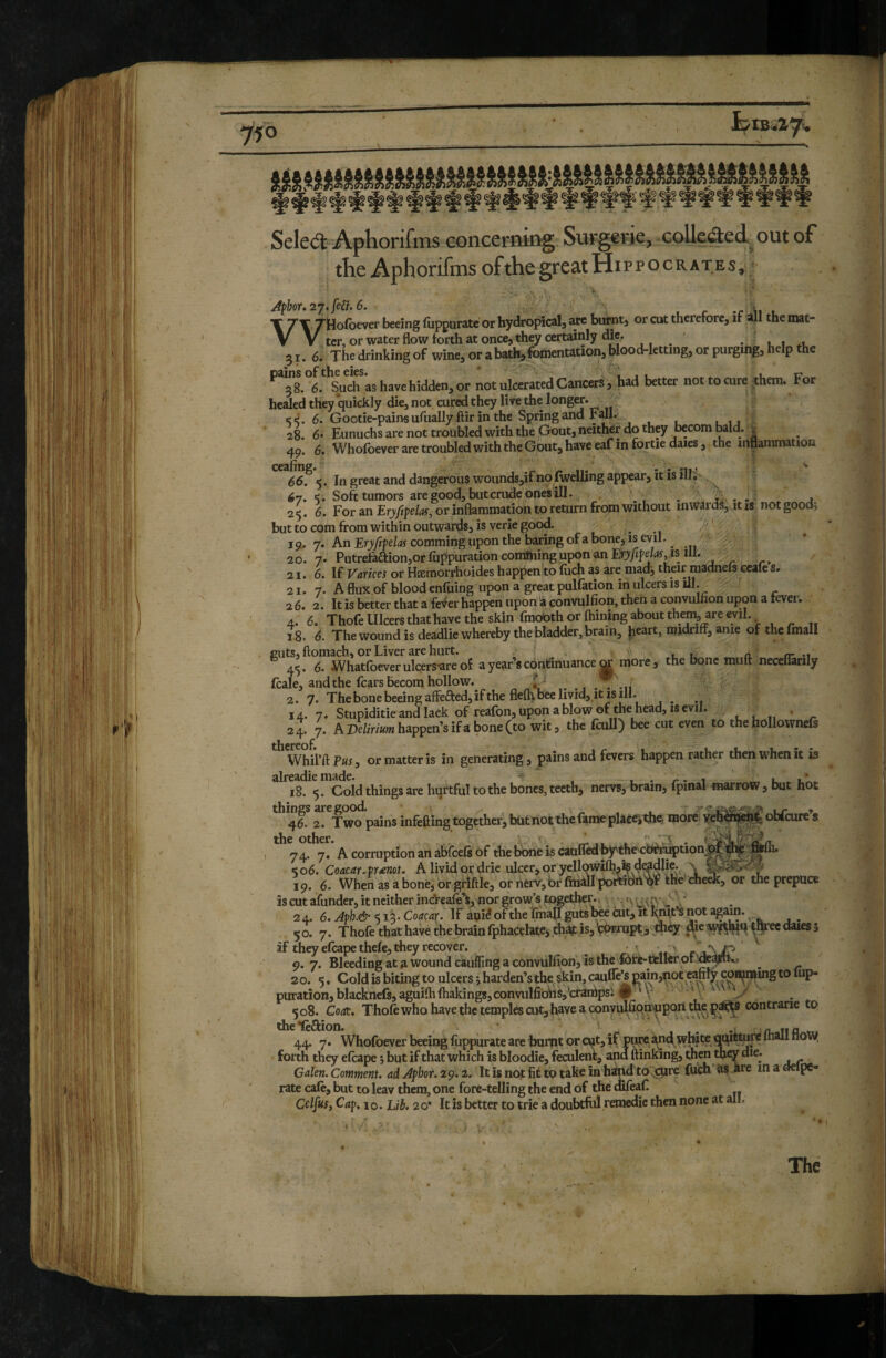 Sele<3: Aphorifms concerning Surgerie, college A out of the Aphorifms of the great Hi p p o c R A T E s, ■ Afhor, 27. fe£i. 6. , r •c u \ 7\ Ztiofoever beeing fupgurate or hydrofnca!, are butntj or cut therefore, if all the niat- T V ter, or water flow forth at once, thw certainly die. , ' • l 1 *1. 51. 6. The drinking of wine, or abath,6ohientation, blood-letting, or purging, help the pains of the eies. ' ^ Lr 38. 6. Such as have hidden, or not ulcerated Cancers , had better nottocure them, ror healed they’quickly die, not cured they live the longer. ee, 6. Gootie-pains ufually ftir in the Spring and Fall. ,1. 28. 6* Eunuchs are not troubled with the Gout, neither do they becom bald. ^ 49. 6. Whofoever are troubled with the Gout, have eaf in fortie dales, the inflammation 66. 5. In great and dangerous wounds,if no Iwdling appear, it is illJ 67. «ï. Soft tumors are good, but crude opes ill. . . t . . . j 25. 6. For an or inflammation to return from without inwards, it is notgood^ but to com from within outwards, is verie good. ^ ' 19. 7. An Eryfifelas comming upon the baring of a bone, is evil. _ 20.7. Patrefaaion,orfuppurationcoraftiinguponanET>ytfe^v*s ilI. . / 21. 6. If Varkei or Hæmorrhoides happenito fiich as are mad^ their madneis ceaies. 21. 7. A flux of blood enfuing upon a great pulfation in ulcers is ill. ' 26. 2. It is better that a feVer happen upon à convulfion, then a convulnon upon a fever. 4. 6. ThofeUlcersthathavetheskin fmobthorfhiningaboutthem areevil. 18. 6. The wound is deadlie whereby the bladder, brain, h^^rt, midriff, anie of thcfinall guts, ftomach, or Liver are hurt. _ ^ n. /r -i 45. 6. Whatlbever ulçers*are of a year s continuance m more, the bone mult necelwrily (cale, and the fears becom hollow. _ . . -i, 2. 7. The bone beeing affefted, if the flelh bee livid, it IS ill. 14. 7. Stupiditie and lack of reafon, upon a blow of the head, IS evil. , , , ■ _ 24. 7. A happen’s if a bone (to wit, the feull) bee cut even to the hollownefs WhiVftPwj, or matter is in generating, pains and fevers happen rather then when it is alreadie made. - _. . - 1 u u’.. 18. 5. Cold things are hurtful to the bones, teeth, nervs, brain, Ipinal marrow , but hot 2rf wo pains infefting together, but not the fame plàccîtiie more yeh^Éj^ë obfeure’s the other. ■ '-A A corruption an abfeefs of thehoaeis canffedbÿvthe caèr^tionW)^ ^06. Coacar.fr^not. A , livid or drie .iflcer, or yellqwilh,is dc?dlie. '' ^ 19. 6. When as abone, orgrlftle, ornerv',brfirialIporeitirtqr khe cheek, or the prepuce is cut afunder, it neither ineVeafe^ nor grow’s together., v. J ' 2 4. 6. Aph.& <13. Coacar. If auié of the finall guts l^e cut, ik k;oit*S not agam. 50. 7. Thofe that haW the brain fphacelate,th^ is, çP®ropt,tiièy^c^^l^qtIyec dales; if they efcape thefe, they recover. ^ ' 9. 7. Bleeding at a wound caulTing a convulfion, is the fere-ttlkr ot,’AapK> ^ 20. 5. Cold is biting to ulcers ; harden’s the^skin, caufle^gain,^ot eafily coH^muig to lup- puration,blacknef8,aguilhfhakings,convulfiohs,’cranlpsi P ‘ V 508. Coac. Thole who have the temples cut, have a convulfiomupoii the contrane to the*feftion. . - n, Tia tj 44. 7. Whofoever beeing llippurate are burnt or cut, if puw and wl^te <]^m^ mail now, forth they elcape ; but if that which is bloodie, feculent, ana ftinking, then tnqy die. Galen. Comment, ad Aphor. 29.2. Tt is not fit to take in hind to^ctire fuch jre in a aelpe- rate cafe, but to leav them, one fore-telling the end of the difeaf. Cap, 10. Lih, 20' It is better to trie a doubtftil remedie then none at all. The 1