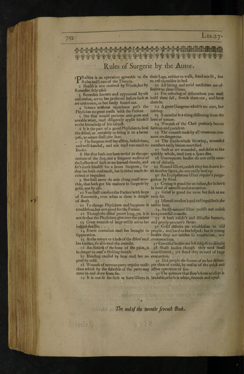 / ' 4 Rules of Surgerie by the Autor. I'QRaftice is an operation agreeable to the their Legs, neither to walk, ftandnorfit, but A Rules and Laws of the Theorie. to reft therafelvs in bed. 2 Health is not received by Words,but by 20 All biting and acrid medicines areof- Remedies fitly ufed. fenfire to clean Ulcers. 3 Remedies known and approoved byule 21 For reftoring of diflocations you muft and reafon, are tq bee preferred before fuch as hold them faft, ftretch them out, and force are unknovyn, or but lately found out. them in. 4 Science wichout experience get’s the 2 2 A great Gangrene admifs no cure, but Phyfician no great credit with the Patient. cutting. 5 Hee that would perform anie great and 23 Amonfteris athingdiflentingfromthe notable work, rauft diligently applie himfelf laws of nature. to the knowledg of his fubjeft. 24 Wounds of the Cheft prefently becora 6 It is the part of a good Phyfician to heal famous and purulent. the difeaf, or certainly to bring it to a better 25 The wounds made by all venemous crea- pafs,-as nature fliall give leav. _ tures are dangerous. 7 The Surgeon muft bee aftive, induftrious, 26 The fouth-winde blowing, wounded and well-handed, and not truft too much to members ealily becom mortified. Books. 27 Such as are wounded, and defire to bee 8 Hee that hath not been verled in the ope- quickly whole, muft keep a Ipare diet, rations of the Art, nor a frequent auditor of 28 Untemperate bodies do not eafily reco- the Leftures of fuch as are learned therein, and ver of difeales. let’s forth himfelf for a brave Surgeon, for 29 Round UlcerSjUnlefs they bee drawn in- that hee hath read much, hee is either much de- to another figure, do not eafily heal up. ceived or impudent. 30 An Eryfipclatous Ulcer require’s purga- 9 Hee fliall never do anie thing praif-wor- gation by ftool. thie, that hath got his mafterie in Surgerie by 31 Crying is good for an infant,for it ferv’s gold, not by ufe. in Head of exercife and evacuation. * 1 o You fliall comfort the Patient with hope . 3 2 Grief is good for none but fuch as are of Recoverie, even when as there is danger verie fat. of death. • 33 Idlenefs weaken’s and exftinguifheth the 11 To change Phyficians and Surgeons is native heat. troublefbm,but not good for the Patient. 24. An ill-nafured Ulcer yeeld’s not unlefs 12 Though the difeaf proov long, yet it is to a powerful reraedie. not fit that the Phyficians give over the patient 35 A bath rcfblv’s and difeufles humors, 13 Great wounds of large veflels are to bee and gently procure’s fweat. judged deadlier . 36 Cold difèafès are troublefom to old 14 Everie contufion muft bee brought to people, and hard to bee helped; but in young fiippuration. * bodies they are neither fb troublefom, nor 15 As the nature or kinde of the difeaf muft . contumacious. bee known, fo alfo muft the remedie. 3 7 Exercifed bodies are lefs fiibieft to difèafès 16 An Abfceft of the bone of the palat, is 38 Moift bodies though they need final! in dangerto cauf aftinking-breath. nourifliment, yet Hand they in need of large 87 Bleeding cauffed by heat muft bee re- evacuation, preftbycold. , 59 Sick people die fboner of an hot diftem- 18 Wounds of nervous parts require medi- per then of a cold, by reafon of the quick and cines which by the fiibtiltie of the parts may aftive operation of fire^ enter in and draw from far. 40 The quitture that flow’s from an ulcer is 19 It is not fit for filch as have Ulcers in Iauclable,which is white, fmooth and equal. , '‘ :rit: 4 îh end'pf the twentie feyenth !Book»  ,.-'r