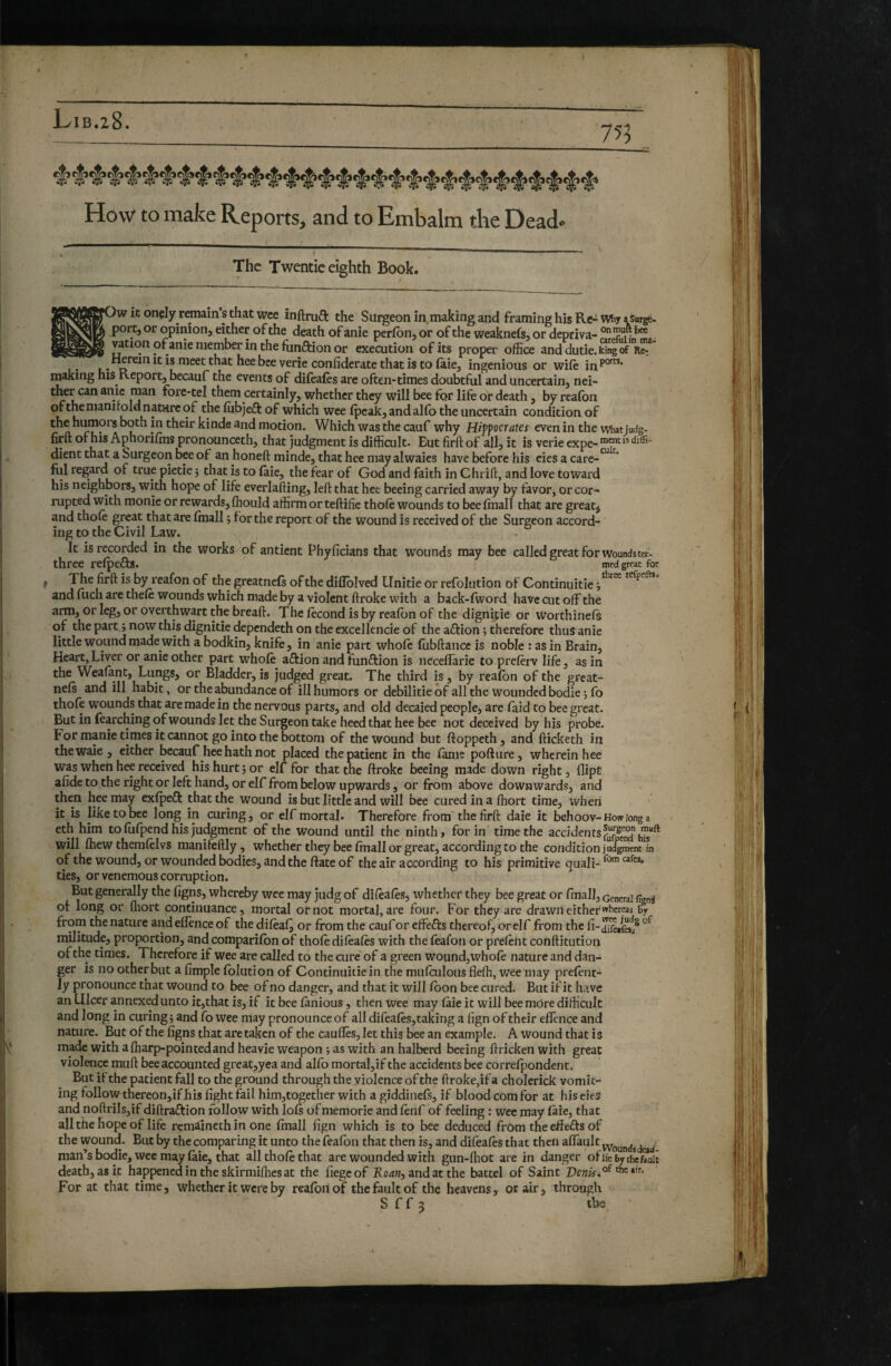 How to make Reports, and to Embalm the Dead- The Twentie eighth Book. ' / »)w it onçly remain’s that wee inftruft the Surgeon in,making and framing his Re^vvïiy 4Surge, port, or opinion, either of the death of anie perfbn, or of the weaknefs, or depriva- “'P ^ ^ vationofanie member in the funaion or execution ofits proper office anddutie.Wnlof 11“ Herein it is meet that hee bee verie confiderate that is to faie, ingenious or wife in making his Report, becauf the events of difeales arc often-times doubtful and uncertain, nei- forc-tel them certainly, whether they will bee for life or death, by realbn ofthenianitoId natare of the fîibjeft of which wee (peak, and alfo the uncertain condition of the humois both in their kinde and motion. Which was the cauf why Hijf ocrâtes even in the what judg- firft of his Aphorifms pronounceth, that judgment is difficult. But firftof all, it is verie expe- dient that a Surgeon bee of an honeft minde, that hee may alwaics have before his cies a care-^^ fill regard of true pietie ; that is to faie, the fear of God and faith in Chrift, and love toward his neighbors, with hope of life everlafting, left that hee beeing carried away by favor, or cor¬ rupted with monie or rewards, fhould affirm or teftifie thole wounds to bee fmall that are great^ and thole great that are Imall 5 for the report of the wound is received of the Surgeon accord¬ ing to the Civil Law. . It is recorded in the works )of antient Phyficians that wounds may bee called great for wounds ter- three relpefts. med great for , The firft is by reafon of the greatnefs of the diflblved Unitie or refolution of Continuitie 9'^“ and fuch are thele wounds which made by a violent ftroke with a back-fword have cut off the arm, or leg, or overthwart the breaft. The lècond is by realbn of the dignipie or Worthinels of the part 9 now this dignitie dependeth on the excellencie of the aftion 9 therefore thus anie little wound made with a bodkin, knife, in anie part whole fubftance is noble : as in Brain, Heart, Liver or anie other part whole aftion and tunftion is necelîàrie to preftrv life, as in the Weafantj^Lungs, or Bladder, is judged great. The third is, by reafon of the great- nels and ill habit, or the abundance of ill humors or debilitie of all the wounded bodie 9 fo thole wounds that are made in the nervous parts, and old decaied people, are laid to bee great. But in learching of wounds let the Surgeon take heed that hee bee not deceived by his probe. For manie times it cannot go into the bottom of the wound but ftoppeth, aUd fticketh in thewaie , either becauf hee hath not placed the patient in the fame pofture, wherein hee was when hee received his hurt 9 or elf for that the ftroke beeing made down right, flipt afide to the right or left hand, or elf from below upwards, or from above down wards, and then hee may exlpeft that the wound is but little and will bee cured in a Ihort time, when it is like to bee long in curing, or elf mortal. Therefore from the firft daie it behoov-Howionga eth him to lulpend his judgment of the wound until the ninth, for in time the accidents will Ihew themlelvs manifeftly, whether they bee Imall or great, according to the condition ju/^entTn of the wound, or wounded bodies, and the ftate of the air according to his primitive quali- ties, or venemous corruption. J But generally the ligns, whereby wee may judg of dilèalès, whether they bee great or fmall. General of long or fliort continuance, mortal or not mortal, are four. For they are drawn either whereas by from the nature and ellence of the dileal^ or from the cauf or effefts thereof, or elf from the militude, proportion, and companion of thole dilèalès with the feafon or prelent conftitution of the times. Therefore if wee are called to the cure' of a green wound, whofe nature and dan¬ ger is no other but a limple Iblution of Continuitie in the mulculous flefti, wee may prelènt- ly pronounce that wound to bee of no danger, and that it will loon bee cured. But if it have an Ulcer annexed unto it,that is, if it bee lanious, then wee may laie it will bee môre difficult and long in curing 9 and fo wee may pronounce of all difeales,taking a fign of their efîènce and nature. But of the figns that are taken of the caufles, let this bee an example, A wound that is made with alharp-pointedand heavie weapon 9 as with an halberd beeing ftricken with great violence muft bee accounted great,yea and allb mortal,if the accidents bee correlpondent. But if the patient fall to the ground through the violence of the ftroke,if a cholerick vomit¬ ing follow thereon, if his fight fail him,together with a giddinefs, if blood com for at his eies and noftrils,if diftraRion follow with lois of memorie and lenf of feeling : wee may laie, that all the hope of life remaineth in one Imall fign which is to bee deduced frôm the effefts of the wound. But by the comparing it unto the fealbn that then is, and difeales that then affault man’s bodie, wee may laie, that all thole that are wounded with gun-ffiot are in danger ofiiebvthef.uit death, as it happened in the skirmiffies at the fiegeof Rodw, and at the battel of Saint For at that time, whether it were by realbniof the fault of the heavens, or air, through S f f 3 tbs