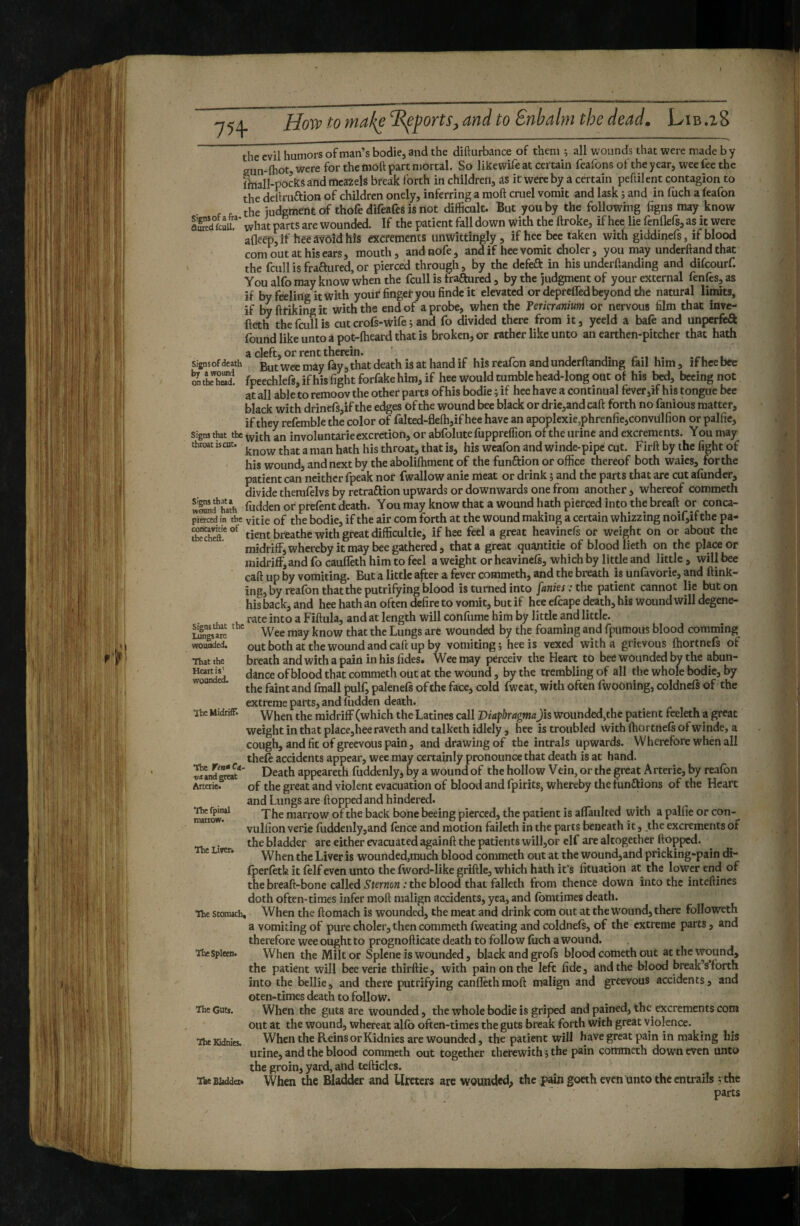 754. Hoiv to mal^e sports^ and to Snbalm the dead. Lib .z8 the evil humors of man’s bodie, and the difturbance of them ; all wounds that were made by .{hot? were for the moft part mortal. So likewife at certain feafons of the year, wee fee the Ihiall-poks and meaZels break forth in children, as it were by a certain peftilent contagion to the delknaion of children onely, inferring a moft cruel vomit and lask ; and in fuch a feafon the judgment of thofe difeafes is not difficult. But you by the following figns may know IS what parts are wounded. If the patient foil down with the ftroke, if hee lie fenflefs, as it were afleep,if hêéâvôîdhis excrements unwittingly, if hee bee taken with giddinefs, if blood com out at his ears, mouth, andnofe, and if hee vomit choler, you may underhand that the fcull is fractured, or pierced through, by the defeâ: in his underhanding and difeourf. You alfo may know when the fcull is fraftured, by the judgment of your external fenfes, as if by feeling it with yoiir finger you hndc it elevated or depreffed beyond the natural lipnits, if by hriking it with the end of a probe, when the Terkranium or nervous film that inve- heth the faillis cut crofs-wife ; and fo divided there from it, yceld a bafe and unperfeft found like unto a pot-hieard that is broken, or rather like unto an earthen-pitcher that hath a cleft, or rent therein. ’ 1 « r » 1 />1 • signsofdeath But Wee may fay, that death is at hand if his reafon and undcrhanding fail him, Ifheebee on tteh^d. fpeechlefs, if his fight forfake him, if hee would tumble head-long out of his \xd, becing not at all able to remoov the other parts of his bodie ; if hee have a continual fever,if his tongue bee black with drinefs,if the edges of the wound bee black or drie,and call forth no fanious matter, if they refemble the color of falted-fleffi,if hee have an apoplexie,phrenficjConvUlfion or pallie. Signs that the involuntarie excretion, or abfolute fuppreffion of the urine and excrements. Y ou may throat iscut. ^ throat, that is, his wcafon and winde-pipe cut. Firft by the fight of his wound, and next by the abolilhment of the funftion or office thereof both waics, for the patient can neither fpeak nor fwallow anie meat or drink ; and the parts that are cut afundcr, divide therafeivs by retraftion upwards or downwards one from another , whereof commeth ÏOTn?haîh fudden or prelent death. You may know that a wound hath pierced into the breaft or conca- pierced in the yitie of the bodie, if the air com forth at the wound making a certain whizzing noif,if the pa- conavitie of gj-gat difficultie, if hee feel a great heavinefs or weight on or about the midriff, whereby it may bee gathered, that a great quantitie of blood lieth on the placeor midriff,and fo caufleth him to feel a weight or heavinels, which by little and little, will bee call up by vomiting. But a little after a fever commeth, and the breath is unfavorie, and (link¬ ing, by realbn that the putrifying blood is turned into funks : the patient cannot lie but on his back, and hee hath an often defire to vomit, but if hee efcape death, his wound will degene¬ rate into a Fiftula, and at length will confume him by little and little. Signs that the wounded by the foaming and fpumoiis blood comming out both at the wound and caft up by vomiting ; hee is vexed with a grievous Ihortnels of breath and with a pain in his fides. Wee may perceiv the Heart to beC wounded by the abun¬ dance of blood that commeth out at the wound, by the trembling of all the whole bodie, by the faint and fmall pulf, palenefs of the face, cold fwcat, with often fwooning, coldnefs of the extreme parts, and Hidden death. When the midriff (which the Latines call Diaphragma Jis wounded,the patient feeleth a great weight in that place,heeraveth and talkethidlely, hee is troubled with Ihortnels of winde, a cough, and fit of greevous pain, and drawing of the intrals upwards. Wherefore whén all thele accidents appear, wee may certainly pronounce that death is at hand. Death appeareth fuddenly, by a wound of the hollow Vein, or the great Arterie, by realbn of the great and violent evacuation of blootl and fpirits, whereby the funaions of the Heart and Lungs are Hopped and hindered. The marrow of the back bone beeing pierced, the patient is aflaiilted with a pallie or con- vulfion verie fuddenly,and lence and motion faileth in the parts beneath it, the excrements of the bladder are either evacuated againft the patients will,or elf are altogether Hopped. When the Liver is wounded,much blood commeth out at the wound,and pricking-pain di- Iperletfo it lelf even unto the Iword-like griHle, which hath it’s fituation at the lower end of the breafi-bone called Sternon : the blood that faileth from thence down into the inteflines doth often-tiraes infer moH malign accidents, yea, and Ibmtimes death. When the Homach is wounded, the meat and drink com out at the wound, there followeth conavitie thecheft. lungs ate wounded. That the Heart is' wounded. ïhcMidriÉPi The ftn*Ci. vit and great Arterie. Thefpinal marrow. The Li»er. The stomach. and a vomiting of pure choler, then commeth Iweating and coldnels, of the extreme parts therefore wee ought to prognoflicate death to follow fuch a wound. When the Milt or Splene is wounded, black and grols blood cometh out at the v^und, the patient will bee verie thirHie, with pain on the left fide, and the blood break’s forth into the bellie, and there putrifying canflethmoH malign and greevous accidents, and oten-times death to fallow. When the guts are wounded, the whole bodie is griped and pained, the excrements com out at the wound, whereat allb often-times the guts break forth with great violence. When the Reins or Kidnies are wounded, the patient will have great pain in making his urine, and the blood commeth out together therewith ; the pain commeth down even unto the groin, yard, and teflicles. The Bladder. When the Bladder and Ureters arc wounded, the pain goeth even unto the entrails ; the parts The Spleen. The Gutt. The Kidnies.