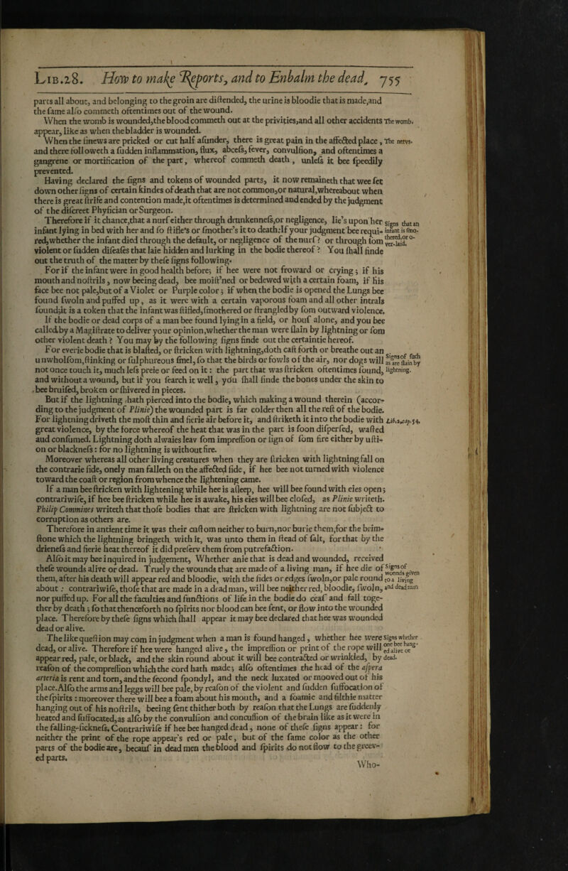 parts all about, and belonging to the groin are diftended, the urine is bloodie that is made,and the fame alfo commeth oftentimes out of the wound. When the womb is wounded,the blood commeth out at the privities,and all other accidents The womb, appear, like as when the bladder is wounded. When the iinews are pricked or cut half afiinder, there is great pain in the affefted place, The nem- and there followeth a fudden inflammation, flux, abcels, fever, convulfion, and oftentimes a gangrene or mortification of the part, whereof commeth death , unlels it bee fpeedily prevented. Having declared the figns and tokens of wounded parts, it nowremaineththat weefct down other flgns of certain kindes of death that are not commoiijor natural,whereabout when there is great ftrife and contention made,it oftentimes is determined and ended by the judgment of the dhcreet Phyfician or Surgeon. Therefore if it chance,that a nurf cither through drunken nefs,or negligence, lie’s upon her signs that an infant lying in bed with her and fo ftifle’s or (mother’s it to death.-If your judgment bee requi- is fmo. red, whether the infant died through the default, or negligence of the nurf > or through Ibm violent or fudden difèafès that laie hidden and lurking in the bodie thereof '* You (hall finde out the truth of the matter by thefe figns following. For if the infant were in good health beforcj if hee were not froward or crying; if his mouth and noftrils, now beeing dead, bee moift’ned or bedewed with a certain loam, if His ,. fece bee not palc,but of a Violet or Purple color ; if whei^the bodie is opened the Lungs bee ’ found fwoln and puffed up, as it were with a certain vaporous foam and all other intrals founddt is a token that the infant was ftifled,fmothered or ftrangledby fom outward violence. If the bodie or dead corps of a man bee found lying in a field, or houf alone, and you bee calledby a Magifirate to deliver your opinion,whether the man were (lain by lightning or fom other violent death ? You may by the following figns finde out the certaintie hereof. For cverie bodie that is blafted, or ftricken with lightning,doth caft forth or breathe out an . u nwholfbm,ftinking or fulphureous find, fo that the birds or fowls of the air, nor dogs will asire aainby not once touch it, much left preie or feed on it : the part that was ftricken oftentimes found, lightning, and without a wound, but if you fearch it well, ydu (hall finde the bones under the skin to ^ bee bruifed, broken or fhivered in pieces. But if the lightning .hath pierced into the bodie, which making a wound therein (accor¬ ding to the judgment of Plinie) the wounded part is far colder then all the reft of the bodie. For lightningdriveth the moft thin and ficrie air before it, and ftriketh it into the bodie with great violence, by the force whereof the heat that was in the part is foon difperfed, wafted aud confiimed. Lightning doth alwaies leav fom impreffion or lign of fom fire either by ufti- on or blackneft : for no lightning is without fire. Moreover whereas all other living creatures when they are ftricken with lightning fall on the contrarie fide, onely man fallcth on the affefked fide, if hee bee not turned with violence toward the coaft or region from whence the lightening came. If a man bee ftricken with lightening while hee is afleep, hee will bee found with eies open; contrariwife, if hee bee ftricken while hee is awake, his eies will bee clofed, as Plinie writeth. Philip Commines writeth that thole bodies that are ftricken with lightning are not fiibjeft to corruption as others are. Therefore in antient time it was their cuftom neither to burn,nor burie them,for the brim- ftone which the lightning bringeth with it, was unto them in fteadof fait, for that by the drieneft and fierié heat thereof it did preftrv them from putrefaftion. AKb it may bee inquired in judgement. Whether anie that is dead and wounded, received thele wounds alive or dead. Truely the wounds that are made of a living man, if hee die of them, after his death will appear red and bloodie, with the fides or edges rwoln,or pale round toa living about : contrariwife, thole that are made in a dead man, will bee neither red, bloodie, Iwojn, deadmaa norpufifedup. For all the faculties and funélions of life in the bodie do ceaf and fall toge¬ ther by death ; lb that thenceforth no Ipifits nor blood can bee fent, or flow into the wounded place. Therefore by theft figns which lhall appear it may bee declared that hee was wounded dead or alive. The like queftion may com in judgment when a man is found hanged, whether hee were signs whether dead, or alive. Therefore if hee were hanged alive, the impreffion or print of the rope will appear red, pale, or black, and the skin round about it will bee contraâied or wrinkled, by dead, i-eafon of the compreffion which the cord hath made; alfo oftentimes the head of the aff era .irter/a is rent and torn, and the ftcond fpondyl, and the neck luxated or mooved out of his place.Allb the arms and leggs will bee pale, by rcalbn of the violent and fudden fuffocation ol thefpirits : moreover there will bee a roam about his mouth, and a foamie and filthie niatter hanging out of his noftrils, beeing fent thither both by reafon that the Lungs are luddenly heated and fuffocated,as alfo by the convulfion and concuffion of the brain like as it were in the falling-fickneft, Contrariwift if hee bee hanged dead, none of theft figns appear : for neither the print of the rope appears red or pale, but of the fame color as the other parts of the bodie are, bccauf in dead men the blood and fpirits do not flow tothegreev- ' Who-