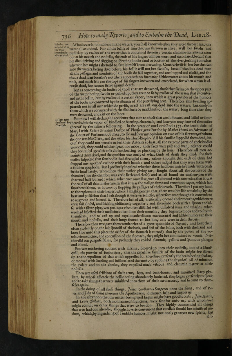 vvhcLlier one Whofoever is found dead in the waters, you fhall know whether they were thrown into the th^wateT'^ ' water alive or dead. For all the bellie of him that was thrown in alive, will bee fwoln and catrethercin putltd up by reafoii of the water that is conteined therein ; certain clammie excrements com ahve or dead. ^nd noftrils, the ends of his fingers will bee worn and excoriated,becauf that hee died Itriving and digging or feraping in the fand or bottom of the river,feeking fomwhat whereon hee might take hold to fave himfelf from drowning. Contrariwife if hee bee thrown into the waters,beeing dead before, his bellie will not bee fwol’n, becauf that in a dead man all the palfages and conduits of the bodie do fall together, and are flopped and clofed,and for that a dead man breathe’s not,there appeareth no foam nor filthie matter about his mouth and nofc, and much leCs can the tops of his fingers bee worn and excoriated, for when a man is al- readie dead, hee cannot flrive againft death. But as concerning the bodies of thofe that are drowned, thofe that fwim on the upper part of the water beeing fwoln or puffed up, they arc not fo by reafon of the water that is contei¬ ned in the bellie, but by reafon of a certain vapor, into which a great portion of the humors of the bodie are’ converted by the efficacie of the putrifying heat. Therefore this fwelling ap¬ peareth not in all men which do perilh, or elf are caft out dead into the waters, but onely in them which are corrupted with the filthinefs or muddinefs of the water, long time after they were drowned, and caft on the fhore. off Ch aiaire But now I will declare:the accidents that com to thofe that are fuffocated and ftifled or fmo- foiolher«â by thered with the vapor of kindled or burning-charcoals, andhowyoumay fore-tel thecaufles Charcoal. by the hittorie following. In the yeareof our Lord God 1575. the tenth dale of May, I with Robert Greauline Doftor of Phyfick,was lent for by Matter an Advocate of the Court of Parlament of FarUy to fee andfhewmy opinion on two of his lervants,ofwhom the one was his Clerk, and the other his Horf-keeper. All his familie fuppofedthem dead, be¬ cauf they could not perceiv or feel their Arteries to beat, all the extreme parts of tlieir bodies were cold, they could neither fpeak nor moov, their faces were pale and wan, neither could they bee raifed up with anie violent beating or plucking by the hair. Therefore all men ac¬ counted them dead, and the queftion was onely of whatkinde of death they died, for their mafterfufpeftedthat fombodie had ftrangled them, others^ thought that each of them had flopped one anotheFs winde with their hands : and others judged that they were taken with a fudden apoplexie. But 1 prefently inquired whether there had been anie fire made with coals in the houf lately, whercunto their matter giving ear, fought about all the corners of the chamber( for the chamber was verie little and clofe) and atlaft found an earthen-pan with charcoal half burned : which when wee once faw, wee all affirmed with one voice,that it was the cauf of all this misfortune,& that it was the malign fume and venemous vapor, which had (mothered them, as it were by flopping the palTages of their breath. Therefore I put my hand to the regions of their hearts, where I might perceiv that there was fom life remaining by the heat and pulfation that I felt though it were verie little, wherefore wee thought it convenient to augment and increaf it. Therefore firft of all, artificially opened their mouths,which were verie faft doled, and flicking obftinately together ; and thereinto both with a fpoon and al- fo witha filver-pipe, wee put aqua viu oftendiftilled with diffolved hma and triade; when wee had injefted thcle medicines often into their mouths, they began to moov and to ftretch themlelvs, and to caft up and expel manie vilcous excremental and filthie humors at their mouth and noftrils, and their lungs feemed to bee hot, as it were in their throats. Therefore then wee gave them vomitories of a great quantitie of Oxymel, and beat them often violently on the laft Ipondil of the back, and firft of the loins, both with the hand and knee (for unto this place the orifice of the ftomach is turned) that by the power of the v(> mitorie medicine, and conculfion of the ftomach, they might bee conftrainedto vomit. Nei¬ ther did our purpolefal us, for prefently they voided clammie, yellow and fpumous phlegm and blood, ^ . . . . n c ^ r But wee not beeing content with all this, blowedup into their noftrils, out of aGooi- quil, the powder o( Eu^horhium , that the expulfivc facultie of the brain might bee ftirred up to the cxpulfion of that which oppreffed it ; therefore prefently the brain ^eing lhaken, or mooved with foeefmg and inftimulated thereunto by rubbing the chymical oil of mints on the palate and on the cheeks, they expelled much vifeous and clammie matter at their noftrils. . . , /1 Then wee ufed frifiions of their arms, legs, and back-bones; and miniftred ffiarp gly- fters, by whole efficacie the bellie beeing abundantly loolened, they began prclently to fpeak and to take things that were miniftred unto them of their own accord, and lb came to them- (elvs again. In the doing of all thele things, James Guillemeau Surgeon unto the King, and of Pa~ risy znd John of Saint Germanes the Apothecarie, did much help and further us. In the afternoon that the matter beeing well begun might have good fucccls , John Hautie^ and Lewis ‘ïhibauty both moft learned Phyficians, were lent for unto us, with whom wee might confult on other things that were to bee don. They highly commended^ all things that wee had don alreadie, thought it verie convenient that cordials Ihould bee miniftred un- them, which,by ingendring of laudable humors, might not onely generate new Ipirits, but