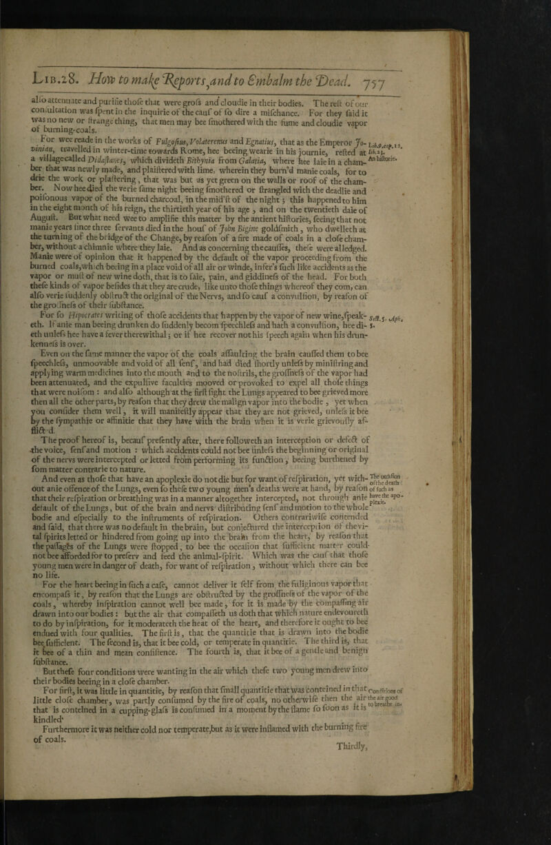 ahb attenuate and purihe tho(e that were grofs and cloudie in their bodies. The reft of our coniultation was (pent in the inquirieof thecaufof fo dire a raifchance. For they faidit was no new or Itrange thing, that men may bee fmothered with the fume and cloudie vapor or burning-coals. tor weereade in the works of Fulgofim, Volaterems and Egnatius^ that as the Emperor Jo~ j, vmian, travelled in winter-time towards Rome, hee beeing wearie in his journie, refted at ^ a village called which divideth from Galatia^ where hee laie in a chara- ber that was newly made, and plaiftered with lime, wherein they burn’d manie coals, for to drie the work or plaftering, that was but as yet green on the walls or roof of the cham¬ ber. Now hee t^ed the verie lame night beeing fmothered or ftrangled with the deadlie and ‘ poifonous vapor of the burned charcoal, in the mid’ft of the night; this happened to him in the eight month of his reign, the thirtieth year of his age , and on the twentieth daie of Auguft. But what need wee to amplifie this matter by the antient hiftories, feeing that not manie years lince three fervants died in the houf of John Bigine goldfmith, who dwelleth at the taming of the bridge of the Change, by realbn of afire made of coals in a dole cham¬ ber, without a chimnie where they laie. And as concerning thecaufles, theie were alledged. Manie were of opinion that it happened by the default of the vapor proceeding from the burned coals, which beeing in a place void of all air or winde, infer’s Ihch like accidents as the vapor or muft of new wine doth, that is to faie, pain, and giddinels of the head. For both thefe kinds of vapor befides that they are crude, like unto thofe things whereof they com, can alfo verie fuddenly obftruft the original of theNervs, andfocauf aconvulfion, byreafonof the gro Jnefs of their lubftance. For fo Hipocrates writing of thole accidents that happen by the vapor of new wine,fpeak- j, eth. If anie man beeing drunken do fuddenly becom Ipeechlefs and hath a convulfion, hee di- î» eth unlefs hee have a fever therewithal ; or if hee recover not his Ipeech again when his drun¬ ken n els is over. Even Oil the fame manner the vapor of the coals aflaulting the brain caufledthem to bee fpeechlels, unmoovable and void of all lenf, andha'd died ftiortly unlefsby miniftringand applying warm medicines into the mouth and to the hoftrils, thegroflhefs of the vapor had been attenuated, and the expulllve faculties mooved or provoked to expel all thofe things that were noifom : and alfo although at the firft fight the Lungs appeared to bee grieved more then all the other parts, by ffeafon that they drew the malign vapor into the bodie , yet when . you confider them well, it will manifeftly appear that they are not grieved, unlefs it bee by the lympathie or affinitie that they have with the brain when it is verie grievoufly af- flift d. The proof hereof is, becauf prelcntly after, there followeth an interception or defeft of •the voice, fenfand motion : which accidents could notbee unlefs the beginning or original of the nervs were intercepted or letted froth performing its funâiion, beeing burthened by fom matter contrarie to nature. ^ And even as thofe that have an apoplexie do not die but for want of refpiration, yet with- out anie offence of the Lungs, even fo thele two young men*s deaths were at hand, by realbnoffuchas that their relpiration or breathing was in a manner altogether intercepted, not through anie default of the Lungs, but of the brain and nervs ' diftributing fenf and motion to the whole bodie and especially to the inftruments of refpiration. Others contrariwife contended and (aid, that there was no default in thebrain, but conjeflured the intercepiion of thevi- , tal fpirits letted or hindered from going up into the braki from the heart, by realbn that thepafiàgês of the Lungs were flopped, to bee the occafion that fufficient niatt-=T could- not Dee afforded for to preferv and feed the animal-fpirit. Which was the caufthat thole young men were in danger of death, for want of relpiration, without which there can bee no life. For the heart beeing in luch a cale, cannot deliver it lelf from the fuliginous vapor that ' cncompafs it, byreafon that the Lungs are obftrufled by the groffnels of the vapor of the coals, whereby inlpiration cannot well bee made, for it is made'By the comparing âir drawn into our bodies : but the air that compaffeth us doth that which nature endevoureth to do by inlpiration, for it moderat eth the heat of the heart, and therefore it ought to bee endued with four qualities. The firft is, that the quantitie that is drawn into the bodie bee,fufficient. The fécond is, that it bee cold, or temperate in quantitie. The third is, that it i)ee of a thin and mean confiftence. The fourth is, that it bee of a gentle and benign fubftance. Butthefe four conditions were wanting in the air which thefe two young men drew into their bodies beeing in a clole chamber. For firft, it was little in quantitie, by reafon that fmall quantitie that was conteined in that con-ifHonsof little dole chamber, was partly confirmed by the fire of coals, nootherwilè then that is conteined in a aipping-glals is confirmed in a moment by the flame fofoonas itrs kindled* ' . Furthermore it was neither cold nor temperate,but as it were inflamed with the burnrng fire Thirdly, ■pod