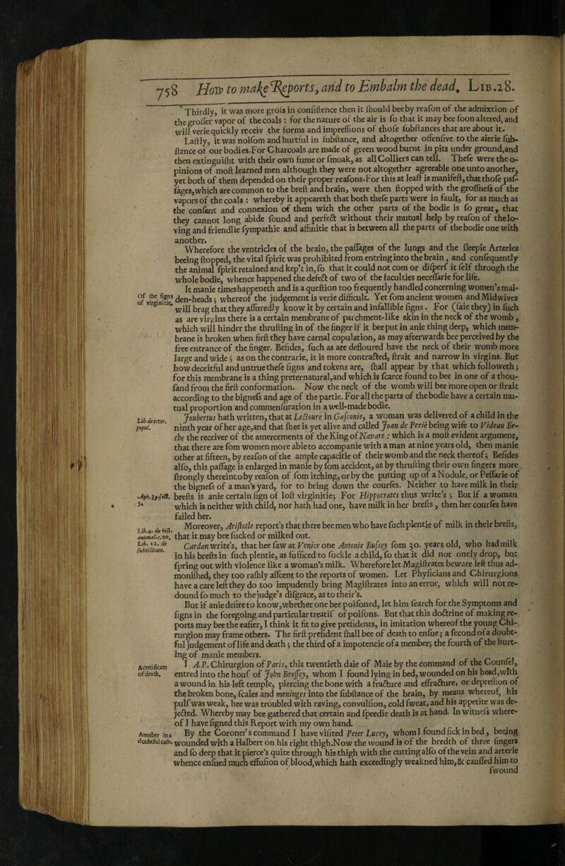 Thirdly, it was more grols in confittence then it Ihould bee by reafon of the admixtion of the groller vapor of the coals ; for the nature of the air is fo that it may bee foon altered, and will verie quickly receiv the forms and imprelTions of thofe fubftances that are about it. Tartly, it was noiforti and hurtful in fubftance, and altogether offenfive to the aierie fub- ftancc of our bodies.For Charcoals are made of green wood burnt in pits under ground,and then extinguilht with their own fume or fmoak, as all Colliers can tell. Thele were the o- pinions of moft learned men although they were not altogether agreeable one unto another, yet both of them depended on their proper reafons-For this at leaft is manifeft, that thofe pat fagesjwhich are common to the breft and brain, were then flopped with the groffnefs of the vapors of the coals : whereby it appeareth that both thefe parts were in fault, for as much as the confent and connexion of them with the other parts of the bodie is fo great, that they cannot long abide found and perfefl: without their mutual help by reafon of the lo¬ ving and friendlie fympathie and alhnitie that is between all the parts of the bodie one with ^”wierefore the ventricles of the brain, the palTages of the lungs and the fleepie Arteries bceing flopped, the vital fpirit was prohibited from entring into the brain, and confequently the animal fpirit retained and kep’t in, fo that it could not com or dilperf it felf through the whole bodie, whence happened the defeft of two of the faculties neceffarie for life. It manie timeshappeneth and is aqueftion too frequently handled concerning women’s mai- den-heads ; whereof the judgement is verie difficult. Yetfomancient women and Midwives o vuginme, htzjg that they afliiredly know it by certain and infallible figns. For (faie they) in fuch as are virgins there is a certain membrane of parchment-likc skin in the neck of the womb, which will hinder the thrufling in of the finger if it bee put in anie thing deep, which mem¬ brane is broken when firfl they have carnal copulation, as may afterwards bee perceived by the free entrance of the finger. Befides, fuch as arc defloured have the neck of their womb more large and wide j as on the contrarie, it is more contrafted, ftrait and narrow in virgins. But ' how deceitful and untrue thefe figns and tokens are, lhall appear by that which followeth ; for this membrane is a thing preternatural,and which is fcarce found to bee in one of a thou- fand from the firfl conformation. Now the neck of the womb will bee more open or flrait according to the bignefs and age of the partie. For all the parts of the bodie have a certain mu¬ tual proportion and commenfuration in a well-made bodie. Ub deem Jouhems hath written, that at LeUoure in Ga^conie^ a woman was delivered of a child in the ninth year of her age,and that fhee is yet alive and called Joan de Verie being wife to Videau Be¬ ebe the receiver of the amercements of the King o(Navare : which is a mofl evident argument, that there are fora women more able to accompanie with a man at nine years old, then manie other at fifteen, by reafon of the ample capacitie of their womb and the neck thereof ; Befides alfo, this palTage is enlarged in manie by fom accident, as by thrufling their own fingers more, ftrongly thereinto by reafon of fom itching, or by the putting up of aNodule, orPelTarie of the bignefs of a man’s yard, for to bring down the courfes. Neither to have milk in their Jifh.j9.feSi. brefts is anie certain fign of lofl virginiticj For Hiff ocrâtes thus write’s ; But if a woman which is neither with child, nor hath had one, have milk in her brefls, then her courfrs have failed her. Moreover, ^ri/îot/e report’s that there bee men who have fuch plentie of milk in their brefls, Ui.^. de hill. , . 1/ ^ .11 1 ^ animai.c.20. that It may bee lucked or milked out. iz.de Cardan writes, that hee Caw at Venice one Antonie Bufsey fom 30. years old, who had milk tiieaee. yg fuch plentie, as fiifficed to fijckle a child, fo that it did not onelydrop, but fpring out with violence like a woman’s milk. Wherefore let Magiftrates beware left thus ad- monilhed, they too ralhly aflcent to the reports of women. Let Phyficians and Chirurgions have a care left they do too impudently bring Magiftrates into an error, which will not re¬ dound fo much to the judge’s difgrace, as to their’s. But if anie defire to know,whether one bee poifoned, let him fearch for the Symptoms and figns in the foregoing and particular treatif ofpoifons. But that this doftrine of making re¬ ports may bee the eafier, I think it fit to give prefidents, in imitation whereof the young Chi- rurgion may frame others. The firfl prefident lhall bee of death to enfue ; a fécond ofa doubt¬ ful judgement of life and death j the third of a impotencie ofa member; the fourth of the hurt¬ ing of manie members. I AP. Chirurgion of Paris, this twentieth daie of Maie by the command of the CounfrI, entred into the houf of John Brojfey, whom I found lying in bed, wounded on his head,with a wound in, his left temple, piercing the bone with afrafture and effrafturci or depreffion of the broken bone, fraies and meninges into the fiibftance of the brain, by means whereof, his puif was weak, hce was troubled with raving, convulfion, cold fweat, and his appetite was de- jefled. Whereby may bee gathered that certain and fpeedie death is at hand. In witnels where¬ of I have figned this Report with my own hand. By the Coroner s command I havevifited Peter Lucey, whom I found fick in bed, beqing Acertifiate of death. Atwther in a doubtfidcafe. wounded with a Halbert on his right thigh.Now the wound is of the bredth of three fingers and lb deep that it pierce’s quite through his thigh with.the cutting allb of the vein and arterie whence enfiied much effufion ofblood,which hath exceedingly weakned him,& caulTed him to ' fwoiind