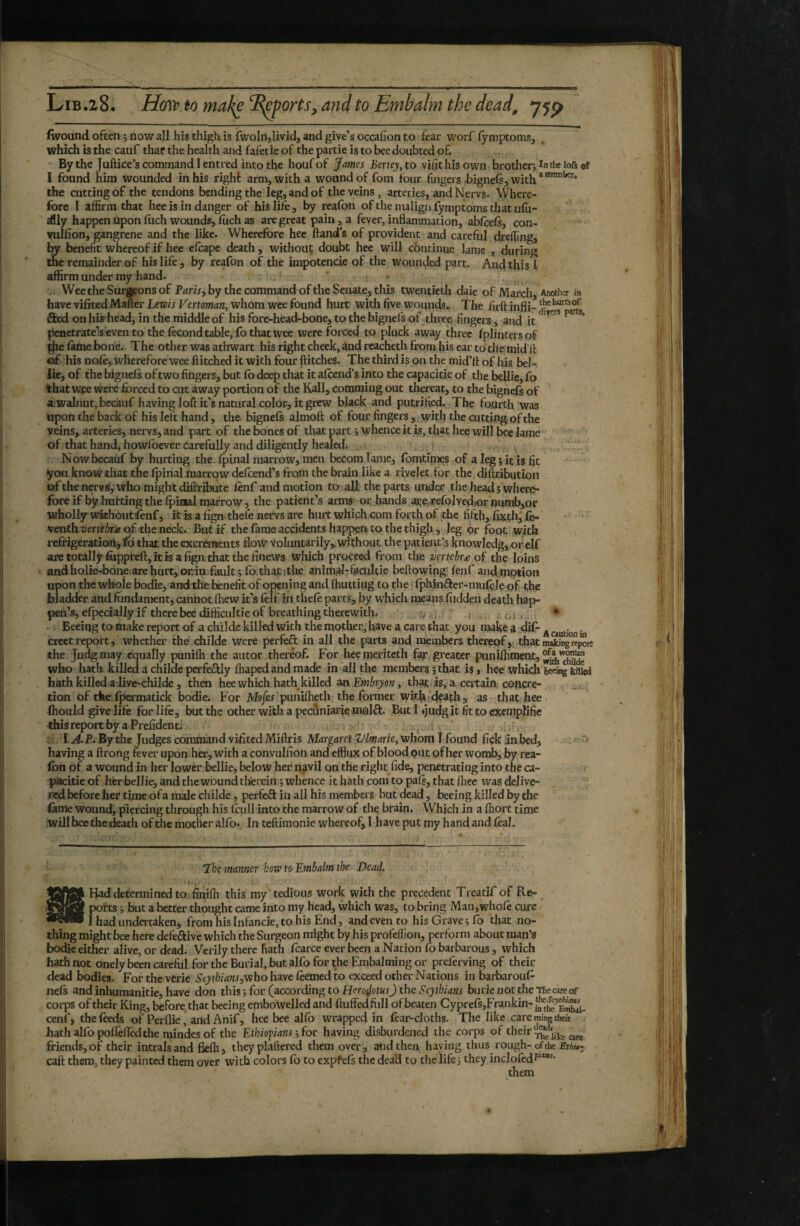 (wound often ; now all his thigh is fwoliijlivid, and give’s occafion to fear worf fymptomSj which is the cauf that the health and fafetie of the partie is to bee doubted of. Bythe Juftice’s command I entred into the houfof James Bertey^ to vifithisown brotheri in tf* lofi of I found him wounded in his right arm, with a wound of fom four fingers bignefi, with*®””*^* the cutting of the tendons bending the leg, and of the veins, arteries, and Nervs. Where¬ fore I affirm that hee is in danger of his life, by reafon of the malign fymptoms that ufu- dlly happen Upon inch wounds, ffich as are great pain , a fever, inflammation, abfeefe, con- vullion, gangrene and the like. Wherefore hee ftand’s of provident and careful drefiing, by benefit whereof if hee efeape death, without doubt hee will continue lame , during the remainder of his life, by reafon of the impotencie of the wounded part. And this f affirm under my hand. WeetheSuraponsof P^rir, by the command of the Senate, this twentieth daie of March, Another in have vifited Maner Lewis Vertoman, whom wee found hurt with five wounds., The firft infli- fled onhis'head, in the middle of his fore-head-bone, to the bignels of three fingers, and it ** penetrate’s even to the fecond table, fo that wee were forced to pluck away three fplinters of ihe feme bone. The other was athwart his right cheek, and rcachetli from his ear to the mid ft of his nofe, wherefore wee Hitched it with four flitches. The third is on the mid’lt of his bel- lie, of the bignefs of two fingers, but fo deep that it afoend’s into the capacitie of the bellie, fo that wee were forced to cut away portion of the Kali, comming out thereat, to the bignefs of a wahiutj bccauf having loft it’s natural color, it grew black and putrified. The fourth was upon the back of his left hand, the bignefe almoft of four fingers,, with the cutting of the veins, arteries, nervs, and part of the bones of that part j whence it is, that hee will beq lame ' of that hand, howfoever carefully and diligently healed. . Nowbecaiif by hurting the ipinal marrow, men becomlame, fomtinies of a leg jit is fit youknowtliatthelpinal marrowdefcend's from the brain like a rivelet.for the diftribution of the nervs', who might diflribute fenf and motion to all the parts under the head s where¬ fore if by hnfting the fpioalmarrow, the patient’s arms or hands are,,refolveikornumbjor wholly wkhout^nf, it fe a fign thele nervs are hurt which com forth of the fifth, focth, fe- • ' ' venthz;mf^»Ojf the neck. But if the fame accidents happen, to the thigh, leg dr foot with refrigeration, Tfô that the excranents flow voluntarily,.without the patient’s knowledg,,or,elf are totally fiippreft, it is a fign that the linews which proceed from the veYtcbr£ of the- loins and holie-bone are hurt, onin fault ; fo,that itbe anidr^^fecultie beftowipg fenf and.motion upon the whole bodie, and the benefit of opening and {hutting to the fphinfter-mufçle of the bladder and fundament, cannot ihew it’s felf in thefe parts, by which means fudden death hap- pen’s, efpecially if there bee difficultie of breathing therewith. .v., j , ojj * . Beeiqg to make report of a childe killed with the mother, have a care that you make a dif- ^ . creet report, whether the childe were perfefl in all the parts and members thereofthat makingre^ the Judg may equally punifh the autor thereof. For heemeriteth f^r greater punUliment, who hath killed a childe perfefliy fhaped and made in all the members 5 that is, hee which becii^ ka^ hath killed alive-childe , then hee which hath killed an that is, a certain concre- tion of the,fpermatick bodie. For Mo/èr’puniiheth the former with;df^th, as that hee Ihould give life for life, but the other with a pecuniarie mnlfl. Butltjndgitfittocxenipfifie this report by a Preiîdent.» ■ lA^P. Bythe Judges command vifited Miftris Margaret Vlmade^ whom I found flek inbed, . . f having a ftrong fever upon her, with a convullion and efflux of blood put of her womb, by rea¬ fon pf a wound in her lower bellie, below her npil on the right fide, penetrating into the ca¬ pacitie of her bellie, and the wound tlferein ; whence it hath com to pafe, that fliee was delive- red before her time of a male childe, perfefl in all his members but dead, beeing killed by the feme wound, piercing through his fculi into the marrow of the brain. Which in a fhort time .will hee the death of the motlier alfo. In teftimonie whereof, I have put my hand and feal. Lhe manner how to Embalm the Dead. -l-j/ •• Had determined to, finifh this my tedious work with the precedent Treatif of Re- ^ ports ; but a better thought came into my head, which was, to bring Man,whofe cure I had undertaken, from hisInfancie,to his End, and even to his Grave 5 fo that no¬ thing might bee here defeflive which the Surgeon might by his profeffion, perform about man’s bodie either alive, or dead. Verily there hath fearce ever been a Nation fo barbarous, which hath not onely been careful for the Burial, but alfo for the Embalming or preferving of their dead bodies. For the verie Seythians^who have feemed to exceed other Nations in barbaroufe nefs and inhumanitie, have don this-, (or (according!, to Herodotus) the Scythians burienottheTfiecare of corps of their King, before that beeing embowelled and fluffed ftill of beaten Cyprefs,Frankin-j^j^^*^^ cenf, the feeds of Perflie, and Anif, hee bee alfo wrapped in fear-cloths. The like care mine theft hath alfo poffeficd the mindes of the Ethiopiansfor having disburdened the corps of their friends, of their intralsand flefh, theyplaftered them over, and then haying thus rough-of the EtHe^ caft them, they painted them over with colors fo to expfefs the dead to the life j they inclofedf^'* them
