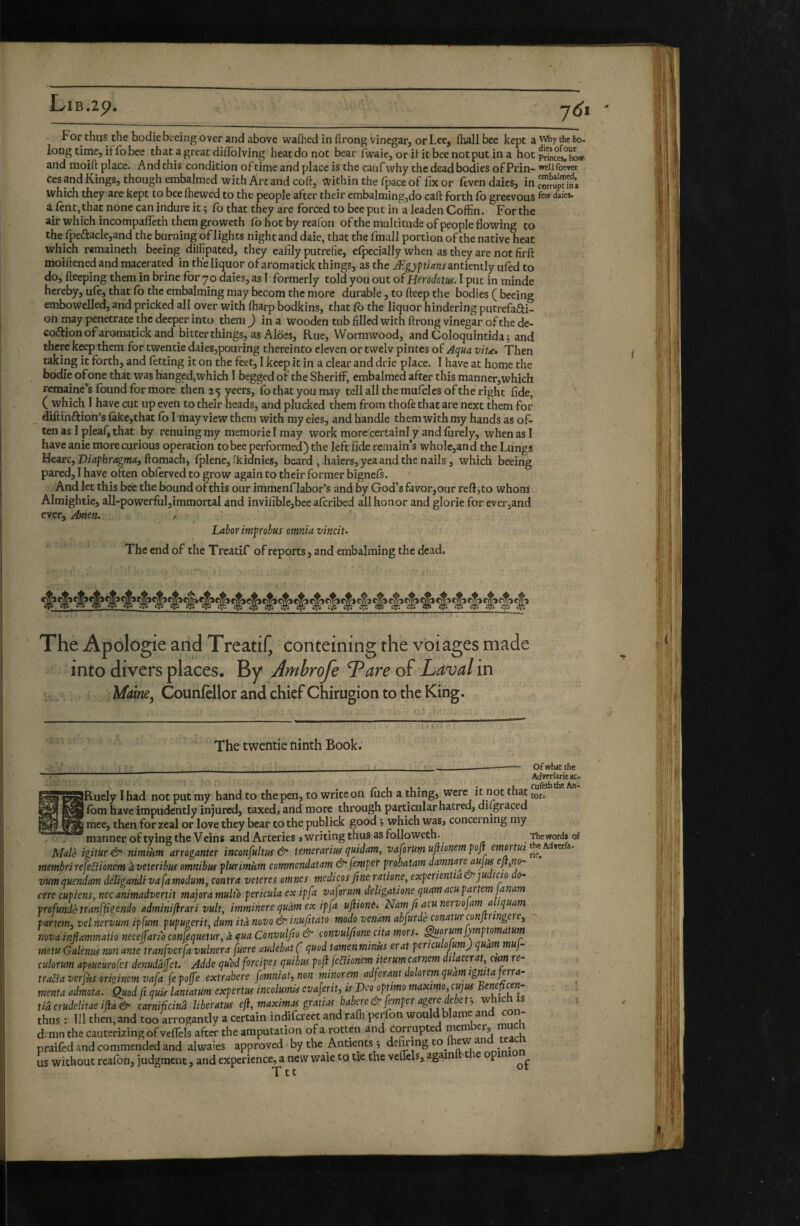 B.29. 7<Ji For thus the bodie beeing over and above wafhed in ftrong vinegar, or Lee, (hall bee kept a why the be¬ long time, if fo bee that a great diffolving heat do not bear fwaie,orifitbeenotputina hotp^c'^’hOT and moift place. And this condition of time and place is the caufwhy the dead bodies of Prin- weiiroerer ces and Kings, though embalmed with Art and coft, within the fpace of fix or feven daies, in which they are kept to bee (hewed to the people after their embalmingjdo call: forth fo greevous daies. a lent, that none can indure it ; fo that they are forced to bee put in a leaden Coffin. For the air which incompafleth them groweth fb hot by reaffin of the multitude of people flowing to the_fpeâ:acle,and the burning of lights night and daie, that the fmall portion of the native heat which remaineth beeing dilhpated, they ealily putréfié, elpecially when as they are not firft moiftened and macerated in the liquor of aromatick things, as the Ægyfuans antiently ufed to do, fteeping them in brine for 70 daies, as I formerly told you out of Herodotus. I put in minde hereby, ule, that fo the embalming may bccom the more durable, to fteep the bodies ( beeing embowelled, and pricked all over with ffiarp bodkins, that fb the liquor hindering putrefafti- on may penetrate the deeper into them J in a wooden tub filled with ftrong vinegar of the de- coftion of aromatick and bitter things, as Aloes, Rue, Wormwood, and Coloquintida; and there keep them for twentie daies,pouring thereinto eleven or twelv pintes of .Âçua viu. Then taking it forth, and letting it on the feet, I keep it in a clear and drie place. I have at home the bodie of one that was hanged,which I begged of the Sheriff, embalmed after this manner, which remaine’s Ibund for more then 25 ycers, fo that you may tell all the mufcles of the right fide, ( which I have cut up even to their heads, and plucked them from thole that are next them for diftinftion’s lake,that lb I may view them with my eies, and handle them with my hands as of¬ ten as I pleaQ that by renuing my niemoric I may work more certainl y and lurely, when as I have anie more curious operation to bee performed) the left fide remain’s whole,and the Lungs Hearc, Dicfferugmn, ftomach, Iplene,'kidnies, beard ,haiers, yea and the nails, which beeing pared, I have often oblerved to grow again to their former bignels. And let this bee the bound of this our immenf labor’s and by God’s favor,our reflato whom Almightie, all-powerful,immortal and invifible,bee aferibed all honor and glorie for ever,and ever. Amen. / Labor imf robus omnia vincit. The end of the Treatif of reports, and embalming the dead. The Apologie and Treatil^ conteining the voiages made into divers places. By Ambrofe Tare of Laval in 1,;. Maim, Counfellor and chief Chirugion to the King. ’.zn. ' The twentie ninth Book; IRucIy I had not put my hand to the pen, to write on liich a thing, were ^^^t 11bm have impudently injured, taxed, and more through particular hatred, digraced j mee, then for zeal or love they bear to the publick good j which was, concerning my manner of tying the Veins and Arteries » writing thus as followeth. Male igitur & nimiim arroganter inconfultus & temerarius quidam, vaforum ujiionem poji emortui membrirefeBionem àveteribus omnibus flurimùm commendatam & femper probatam damnare aujus eji,no- vum quendam deligandi va fa modum, contra veteres omnes medicos fine ratione, experientia & judicio 0- cere cupiens, nec animadvertit majora multo pericula ex ipfa vaforum deligatione quam acu partem janam profunde tranffigendo adminifirari vult, imminere quàm ex ipfa ufiiont. Nam fi acu nervojam a iquam partem^ vel nervum ipfum pupugerit, dum ità novo & inufitato modo venam abfurde conatur conj ringere^ nova inflammatio neceffario confequetur, à qua Convulfio & convulfione cita mors. Quorum fj/mptomatum metu Galenus non ante tranfverfa vulnera fuere audebat ( quod tamenminus erat pericu yumj quam muj- culorum apoueurofes denudaffet. Adde quod forcipes quibus pofi febiionem iterum carnem i acer at, cum re trada ver fus originem vafa jepofe extrahere fomniat,non minorem adferant dolorem quatn ignita frrra- menta admota. Quod fi quis laniatum expertus incolumis evaferit, is Veo optimo maximo cujus tiâcrudelitaeifla& carnificinâ liberatus efl, maximas gratias mbere&femper agere debet-, which is thus : Tll then, and too arrogantly a certain indifereet and rafti perfon would blame and con¬ demn the cauterizing of veflels after the amputation of a rotten and corrupted mem er, praifed and commended and alwaies approved by the Antients ; defoing - us without realbn, judgment, and experience, a new waie to tie the veflels, again • e p Ter Of whit the Advfrfarieac- culcththc An- tor. The words of the Adverfa- ric.