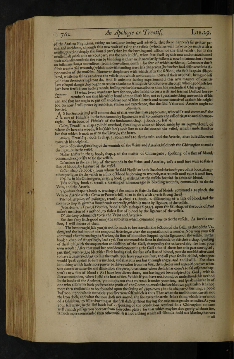 ©f the AntientPhyficians, taking no heed, nor beeing well advifed, that there happen’s far greater pe- yiu and arridents, through this new waie of tying the velfels (which hee will have to bee made with a needle piercing deeply the found part) then by the burning and uftion of the faid vcflels j for if the needle lhallpridianie nervous part, yea the nerv it felf 5 when hee (hall by this new and unaccuftomed waie abfurdly eonftrein the vein by bindeing it,there muft neceflarily follow a new inflammation i from an inflammation,a convulfionj'from a convulfionjdcath : for fear of which accidents, Galen never durft flitch tranfvcrfal wounds,(which notwithftanding were lefs dangereusjbefore hee had difcovered the A- poneurofes of the mufcles. Moreover the pincers with which,alter the feftion, the flcfti is again dilace^ rated, while hee think’s to draw the velfels out which are drawn in toward their original, bring no left pain then the cantering irons do. And if anieone having experimented this new manner of crueltie have efcaped danger,hee ought to render thanks to Almightie God for ever,through whofe goodnefi hee hath been frec’d from fuch tyrannie, feeling rather his executioner then his methodical Chirurgion. O what fweet words are here for one,who is faid to bee a wife and learned Doftor? hee re- member's not that his white beard admonilheth him, not to fpeak anie thing unworthie of hi* age and that hee ought to put off and drive out of him all envie and rancor conceived againft hi* neigh¬ bor? So now I will prove by autoritie, reafon and experience, that the faid Veins and Arta-ies ought to bee tied. Autorities. S for Autorities,! will com to that of that worthie man Hiffocratesy who wil’s and command’ the cure of Fiftuia’s in the fundament by ligature,as well to confume the callofitic,as to avoid hémor¬ ragie. In the book of Fiftula s of the fundament chap. 5. book .5* leaf 4* Galen Treatif 2. chap. 17. in his method, fpeaking of a flux of blood made by an outward cauQ of whom fee here the words. It is (faith hee) molt fure to tic the root of the velTcl, which I underftand to bee that which is moft near to the Liver,or the heart. ^ , Avicen, Treatif 3. doft. i. chap, 3. command's to tie the vem and the Artcne, after itisducovered towards his original. ^ . i Guido ofC^«//4C,fpeaking of the wounds of the Veins and Arteries,injoineth the Chirurgion to make the ligature in the veflel. Mailer HoUier in the 3. book, chap. 4. of the matter of Chirurgeric, fpeaking of a flux of blood, command’s cxprcflly to tie the vellels. ^ Calmetheus in the 12. chap, of the wounds in the Veins and Arteries, tel’s a moft fure waie to «aie a flux of blood, by ligature of the velicl. Celjus, chap.2 é.book <5 .from whom the faid Phyfician hath fnatched thcTnoft part of his book,charg- eth exprelly,to tie the vellels in a flux of blood happening to wounds,as a remédie moft cafic & moft fure* Vej'alm in his Chimrgerie, chap. 4 book 3. willeth that the vcflels bee tied in a flux of blood. John de Vigoy book i. treatif i. treating of a hémorragie in bleeding wounds, command’s to Üe the Vein, and the Arterie. Tegaultius chap.i 2.book 2. treating of the means to ftaie the flux of blood, comraana s to pinch the Vein or Arterie with a Crow orParrat’s-bill, then to tic it with a verie ftrong thred. Veter oï^Argillataoî Bullongne, treatif 4. chap. ii. book. i. difcourling of a flux of blood, and the means to flop it, giveth a fourth waie expreslly, which is made by ligature of the velfels. John Andreas a Cruce, a Venetiani book i.feft. 3.chap.i6.pag.5. upon the 88. chap, of the book ofPmd make’s mention of a method, to ftaie a flux of blood by the ligature of the velfels. JT Alecbam^ command's to tie the Veins and Arteries. See then (my little good man) the autorities which command you to tie the veflelSi As for the rca- Ibns, I will debate of them. The hemorragic(laie you)is not lb much to bee feared in the leftion of the Call, as that of the Va¬ rices, and the incifion of the temporal Arterics,as after the amputation of a member.Now you your ftif command tharh«utting the Varices, the flux of blood bee Hopped by the ligature of the vellels. in the book z.Æhap. of Angealogie, leaf 176. You command the lame in the book of Stitches i.chap. fpeaking of the flitch,with the amputation and ftftion of the Call, dianged by the outward air, fee heer your own words : After that muft bee conlidcred concerning the Call ; for if there bee anie part corrupted , putrified, withered,or blackifh : Firft having tied, for fear of a flux of blood, you do not bid afterward to haveit cauterifedj but to faie the truth, you have your eies Ihut, and all your fenfes dulled, when you would fpeak againft fo Hire a method, and that it is not but through anger, and ân ill will. For there is nothing which hath more power to drive reafon from her feat, then cholcr and anger.Moreover when one come’s to cauterift and dilmember the parts, oftentimes when the Efchar come’s to fal off,there hap¬ pens a new flux of blood : As I have feen divers times, not having yet been inlpircd by God, with lb lure a means then, when I ufcd the heat of fire. Which if you have not found, or underftood this method in the books of the Antients, you ought not thus to tread it under your feet, and Ipeak unlucke ly of one who all his life hath preferred the profit of the Common-wealth before his own particular. It is not more then reafbnable to bee founded upon the laying of Riff ocrâtes} in the chapter of burning, a.book leaf 206. upon whofe autoritie you ferv your felf,which is thus That what the medicament cureth not the iron doth, and what the iron doth not amend, the fire cxterminateth: It is a thing which favor s not of a Chriftian, to fell to burning at the firft dalh without Haying for anie more gentle remedies. As you your felfwrite, in the firft book leaf 5. (peaking of the conditions required in a Chirurgion to cure Well i which palfege you borrow from Ibm other place : for that which may bee don gently without fire, is much more commended then otherwile. Is it not a thing which all fehools hold as a Maxim,that wee muft