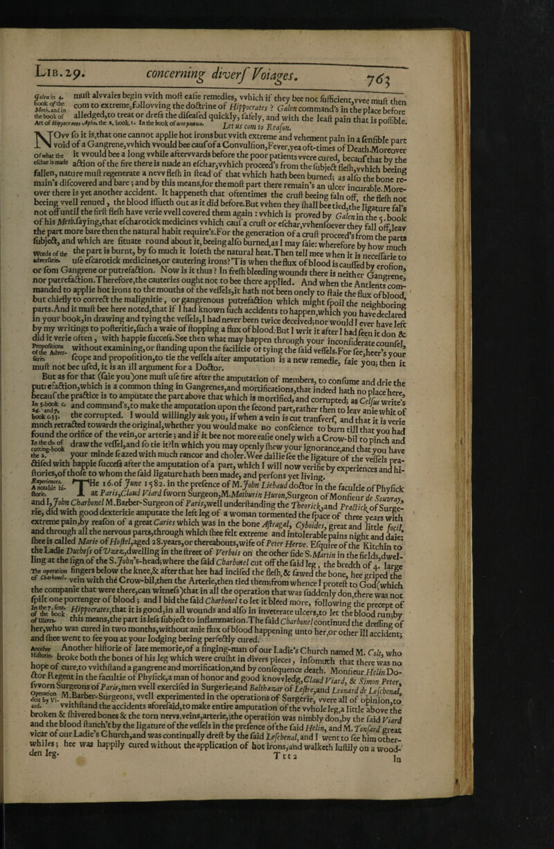 G.ien\n 4. Hiuft alvvaics begin with moft ealie remedies, which if they bee not fufficientwvee muft then 'SS.ÏX conuo extreme,follovving the of ? gL con,ma„d-s inSplace befo„ NOvv fo it is,that one cannot applie hot irons but with extreme and vehement pain in a fenfible part void of a Gangrene,which would bee canfofaConynlfion,Fever,yea oft-times of Death-Moieover of»l»t tie It would bee a long while afterwards before the poor patients were nired lv.ra.,r,i,„ n .1, oaa,it„.d. aftion of the fire thereis niadean efehar,which proceed’s from the fellen, nature mull regenerate a nevv flelh in fteadof that which hath been burned; as Sfrche^boïeTI mam s difcovered and bare ; and by this means,for themoft part there remain’s an ulcer incurable Mnre over there is yet another accident. It happeneth that oftentimes the cruft beeing fain off the fleiïnnr beeing well renued , the blood ilTueth out as it did before.But vvhen they ftallbeetied,th’e ligamrefiTs not oflFuntil the firft flefti have verie well covered them again : which is proved by Galen in rhe ^ of his Meth.ùymg,thit ejtharotick medicines which caufa cruft or efchar.whenfLv^r they fall offleav the part more bare then the natural habit require’s.For the generation of a cruft proceed’s from theCa fubjea, and which are fituate round about it bceingalfo burned,as 1 may faie: wherefore by how S words of the ‘^e part is burnt, by fo much it lofeth the natural heat.Then tell mee when it is necefT^ri!. ^ adyerfarie. ufe efcarotick medicinesjor eautering ironsrXis when theflux of blood iscaulTed bv ernfinn or fom Gangrene or putrefaftion. Now is it thus > In frefti bleeding wounds there is neither Ganpren^’ nor putrefaaion.Therefore,the cauteries ought not to bee there applied. And when the Antientf rom manded to applie hot irons to the mouths of the velTelsjit hath not been onely to fraie the flux of b wT but chiefly to correft the malignitie, or gangrenous putrefaftion which might fpoil the neighboring parts.And it muft bee here noted,that if I had known fuch accidents to happen,which you havedcclared in your book,in drawing and tying the veflTels,! had never been twice deceivcdjnor would I ever have frft by my writings to pofteritie,fuch a waie of flopping a flux of blood.-But I writ it after I had feen it don & did It verie often, with happie fuccefs.See then what may happen through your incohflderare mnnr^ a«-wi.hont cxamming,orftm.ding upon the ^ ûr«N fcope and propofition,to tie the veflels after amputation is a new remedle, faie vou- then ir muft not bee uled, it is an ill argument for a Doftor. ' ’ “ But M for thM (faie you)one muft ufe fire after the amputation of members, to confume and drie the puttefaaion,which is a common thing in Gangrenes,and mortifications,that indeed hath nopla^h^e ^canfthe praaice is to amputate the part above that which is mortified, and corrupted; as Ce/f« wrire'î “’'“d VO Mkj the amputation upon the fécond part,rather then to leav anWhft of „J. the corrupted. 1 would willingly ask you, if when a vein is cut tianfverf, and that itTs wrie ranch retraaed tow* the original,whether you would make no confcience to burn tUl that vot had found the orifice of the vein,or arterie ; and if it bee not more eafie onely with a Crow-bil tn ? 3 .i^^*awtheveirel,andfotieit>Inwhichyonmayope„IyftewyJnM^^^ t Pa • rainde frazed with much rancor and choler.Wee dailiefee the ligature of the veS nrl! aifed with happie fuccefs after the amputation of a part, which I will now vérifié by experiences and hi ftorieSjof thofe to whom the faid ligature hath been made, and perfons yet living ^ ^ fSSThi. ’ ^-.of ,’5 82-in tlw prefence of M.Ueboud doaor in the ftcultie of Phyfick rr, '*■ F ans,Claud Vtard fworn Surgeon,M.Mathunn Huron,Surgeon of Monfieur de S'flwwruv andWTza^riey/M.Barber-Surgeonof P4rfr,well underftanding the Ær/c^,and Praaick of SurZ ne, did with good dexteritie amputate the left leg of a woman tormented the fpace of three years wirh extreme pain,by reafon of a great which was in the bone Æragal, Cyhoides, great and lirdf. and through all the nervous parts,through which ftiee felt extreme and intolerable pains night and Lie- free is railed Mane of HoJlel,aged 2 8.years,or thereabouts, wife of Peter Her&e. Efquireofthe Kitchin to Iing at the fign of the SJohn s-hcad; where the faid Cbarbonel cut offthe faid leg the bredth of a large opCTation fingers Ixlow the knee,& after that hee had incifed the flefb,& fawed the bone, hee grioed the O dr omt. vein with thé Crow>biI,then the Arterie,then tied them;from whence I proteft to cfodfwhich the companie that were there,can witnefs)that in all the operation that was fuddenly don there was nnt fpilt one porrenger of blood ; and I bid the faid Cbarbonel to let it bleed more, following the nreceot of 5 ‘thc^bSk ÇPP'îc^^^Wr'hat It IS good,in all wounds and alfo in inveterate uIcers,to let the blood rumby ofuicers. this means,thepart islefsfubjeftto inflammation.Thefaid C/w^o«e/continued the drelTingof her,who was cured in two months,without anie flux of blood happening unto her or other ill arriH^nt-. and ftiee went to fre you at your lodging beeing perfe6fly cured. ’ ’ ^ther Another hiftorie of late memorie,of a finging-man of our Ladie’s Church named M.G/f who hor* f both the bones of his leg which were cruftit in ÿvers pieces, infomuch that there was no hope of cure,to vvithftand a gangrene and mortification,and by confequence death. Monfieur Helin Do- ftor Regent in the facultie of Phyfick,a man of honor and good knovvledg,G/4«d Viard, & Simon Peter Surgerie^and Balthazar ofUe,JdU^ M.Barber-Surgcons, well experimented in the operations of Snrgcrie, were all of o|)inion,tô 'be accidents aforefaidjto make entire amputation of the whole leg,a little above the broken & ihivered bones & the torn nervs,veîns,arterie,;the operation was nimbly don,by the faid Viard and the blood ftanch t by the ligature of the veflels in the prefence ofthe faid Helin, and M. ^onfard great virar of our Ladle s Church,and was continually drefr by the faid Lefcbenal, and I went to fee him other- whiles ; hee was happily cured without the applicatipn of hot irons,andwalkethluftily on a wood- dcnleg. jtt2 I