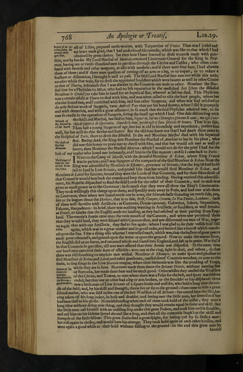 Receitofan ex- oil of Lilies, prepared earth-worms, with Turpentine of Venice. ThenwasI joifuland ceiient balm for j underftood his remedie, which was like to that which I had Jîn 0)0^ obtained by great chance. See then howl have learned to drefs wounds made with gun- (hot not by books. My Lord Marftial of remained Lieutenant-General for the King in Pied- ment having ten or twelv thoufandmen in garrifon through the Citties and Caftles , who often com¬ bated with fwords and other weapons, as alfo with muskets ; and if there were four hurt, I had alwaies three of them ; and if there were queftion of cutting off an arm or a leg, or to trepan, or to reduce a frafture or diflocation, I brought it well to pals. The laid Lord Marfhal fent mee one while this waie, another while that waie, for to drefs the appointed Souldiers which were beaten as well in other Citties as that of ‘ïhurin, infomuch that I was alwaies in the Countric one waie or other. Monfieur the Mar- (hal fent foraPhyfician to Mr74«,who had no Icfs reputation in the medicinal Art fthm the difealed Monfieur le Grand) to take him in hand for an hepatical flux, whereof at laft hee died. This Phyfician was a certain while at Thurin to deal with him, and was often called to vifit the hurt perwle, where hee alwaies found mee, andl confulted with him, and fom other Surgeons, and when wee had refolved to do anie ferions work of Surgerie, ’twas Ambrofe Pare that put his hand thereto, where I did it promptly and with dexteritie, and with a great afliirance, in fo much that the faid Phyfician admired mee, to fee mee fo readie in the operation of Surgerie, feeing the fmall age which I had- One daie difcourfing with the faid Lord Marftial, hee faid to him. Signor tu, hai un Chirurgico giovane di anni, ma egU è vec~ ffStm'tie. ckio di fame è di efferientia. Guard£ lo bene, ferche egli ti far a fervido & honore. That is to faie, of the Autor y fjaft a young Surgeon of age, but hee is old in knowledg and experience, prelerv him well for hee will do thee fervicc and honor. But the old man knew not thatl had dwelt three years in the Hofpital of Pdw, there to drefs the difeafed. In the end Monfieur died with his hepatical ^ flux. Beeing dead, the King lent Monfieur the Marftial of Annebaut to bee in his place , who MrrSa*°^ did mee this honor to praie mee to dwell with him, and that hee would ufe mee as well or Montim. better then Monfieur the Marftial Montian j which I would not do for the grief I had for the lofs of my matter who loved mee intimately,and I him in the like manner i and fo 1 came back to Paris.^ T Went to the Camp of Mdroi7e, with the deceafed Monfieur de Kohan, where King Fr<i«c« ^ÏÆ*fnd^ 1 xvas in perfon j and I was Surgeon of the companie of the faid Monfieur de Kohan. Now the ©now Bria. King was advertifed by Monfieur de EJlamfes, governor of Britanie, that the EngUfh had hoift nift«54j. {ûltohndmLow Britanie, andpraied him that hee would fend Monfieur de Rohan, and Monfieur ile Laval for fuccour, becaufthey were the Lords of that Countrie, and for their fakesthofe of that Countrie would beat back the eneniie and keep them from landing. Having received this advertife- ment, his Maicttiedifpatched to fend the faid Lords for the relief of their Countrie, and to each was given as much power as to the Governor ; in fo much that they were all three the King’s Lieutenants. They took willingly this charge upon them, and fpeedily went away in Potte, and lead mee with them to Landreneau, there where wee found everie one in arms, the Alarum-bells fc^ndiqg on everie fide, yea, five or fix leagues about the Harbors, that is to faie, Brejl, Cenquet, Crozon, Le Fou Viiulac, Laudanec, each of them well furniftit with Artillerie ; as Cannons, Demie-cannons, Culvcrins, Sakers, Serpentines, Falcons, Harquebuzes : in brief, there was nothing wanting in Artillerie, or Souldiers, as well Britains as Freweb, to hinder that the Englilh made no landing, as they had refolved at their parting from Eng¬ land. The enemie’sArmie came unto the verie mouth of the Cannon, and when wee perceived them that they would land, they were fijuted with Cannon-ftiot, and wee difeovered our men of War, toge- The Engiifli thcr with our Artillerie, they fled to Sea again : where I was glad to fee their veffels hoif fail retire. ^ again, which was in a great number and in good order,and feemed like a forreft which march¬ ed upon the Sea. I faw a thing alfo whereat I marvelled much, which was,that the bullets of great peeces made great rebound’s, and grazed upon the water as upon the ground. Now to make the matter ftiort, the Englifti did us no harm, and returned whole and found into England,and left us in peace. Wee ftai’d in that Conntrie in garrifon, till wee were affured that their Armie was difperfed. In the mean time our horf-men excrcifed their feats of aftivitie ; as to run at the ring, fight in duel, and others , fo that there was ttillfomthing to emploie mee withal- Monfieur t/e Eflamfes, to make fportandpleafureto faid Monfieur de Roban,and Laval,2ind other gentlemen, cauflTed diverf Countrie wenches, to com to the feafls, to ling fongs in the Low Braitain tongue, where their harmonie was like the croaking of Frogs, u. while they are in love. Moreover made them dance the Britanie I'riorie, without moving feet coSe ^ or Buttocks, hee made them hear and fee much good. Otherwhiles they caulfed the Wraftlers w^îtos iit- o^‘^ke Citties, and Towns, to com where there was a Prize for the bett, and fport was feldom tipBritoL a ended, but that one or other had a leg or arm broken, or the Ihoulder or hip dilplaced : there good wraftier. ^ of Low Britanie of a fquare bodie and well fet, who held a long time the cre¬ dit of the field, and, by his skill and ftrength, threw five or fix to the ground i there came to him a great Ichool-matter, who was laid to bee one of the bett Wrattlers of all Britanie : hee entred into the litts,ha« ving taken off his long jacket, in hole and doublet, and beeing neer the little man, hee feemed as if hee had been tied to his girdle. Notwithttanding when each of them took hold of the collar, they were a long time without doing anie thing, and they thought they would remain equal in force and skill : but the little man catt himfelf with an ambling leap under this great Pedant, and took him on his ihoulder, and call him on his kidnies fpread abroad like a frog, and then all the companie laugh t at the skill and ftrength of the little fellow- This great Drffiüo had a great fpight, for beeing catt by fo Attlea man: hee rofe again in choler, and would have his revenge. They took hold again of each other’s collar, and were again a good while at their hold without falling to the ground :in the end this great man let himlelf