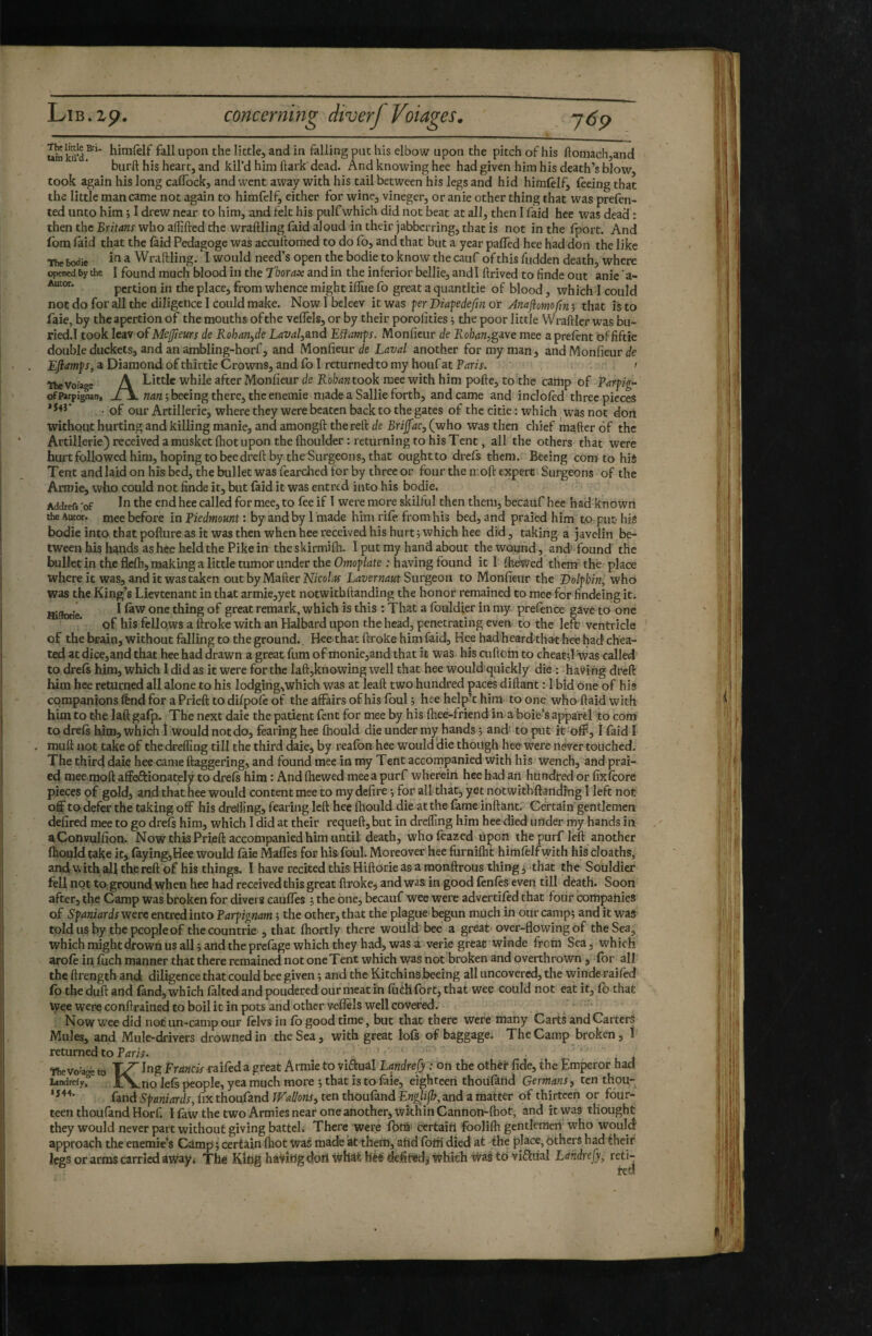 upon the little, and in falling put his elbow upon the pitch of his ftomachjand burft his heart, and kil’d him hark dead. And knowing hee had given him his death’s blow, took again his long caffock, and went away with his tail between his legs and hid himlelf, feeing that the little man came not again to himfelf, either for wine, vineger, or anie other thing that was prefen- ted unto him ; I drew near to him, and felt his pulf which did not beat at all, then I faid hee was dead : then the Britans who affifted the wraftling faid aloud in their jabberring, that is not in the fport. And fbm laid that the laid Pedagoge was accuftomed to do fo, and that but a year palTed hee had don the like The bodie ^ Wraftling. I would need’s open the bodie to know the cauf of this hidden death, where opened by the I found much blood in the T'horax and in the inferior bellie, andl ftrived to finde out anie ’a- Autor. pertion in the place, from whence might ilTue fo great a quantitie of blood, which 1 could not do for all the diligence I could make. Now I beleev it was per Diafedefm or Anajiomoftn ; that is to faie, by theapertionof the mouths of the velTels, or by their porolities 5 the poor little Wraftler was bu- ried.l took leav of Mcjjleurs de Rohan^de Laval,and Lüamp. Monfieur de Rohan,gave mee a prelent of fiftie double duckets, and an ambling-horf, and Monfieur de Laval another for my man, and Monfieur de Eftamps, a Diamond of thirtie Crowns, and fo I returned to my houf at Faris. ' TheVoîage A Little while after Monfieur de Rohan took mee with him pofte, to the camp of Parpig- ofPayignan, wdw ;beeing there, theenemie made a Sallie forth, and came and incloled three pieces • of our Artillerie, where they were beaten back to the gates of the citie : which was not dort without hurting and killing manie, and amongft the reft de Brijfac, (who \vas then chief mafter 6f the Artillerie) received a musket (hot upon the (houlder: returning to his Tent, all the others that were hurtfollowedhim, hoping tobeedreft by the Surgeons, that oughtto drefs them. Bêeing conato hi4 Tent and laid on his bed, the bullet was feardaed for by three or four the moft expert Surgeons of the Armie, who could not finde it, but laid it was entred into his bodie, Addref. 'of the end hee called for mee, to fee if I were more skilful then them, becauf hee had known the Autca:. mee before in Fiedmount : by and by 1 made him rife from his bed, and praied him to put- hiS bodie into that pofture as it was then when hee received his hurt; which hee did, taking a javelin be¬ tween his hands as hee held the Pike in the skirmilh. I put my hand about the wound, and' found the bulletin the flelh, making a little tumor under the Omoplate : having found it I fodWed them' thé place whereit was, and it was taken out by Mafter Lavernaut Surgeon to Monfieur the Dolphin, who was the King’s Lievtenant in that armie,yet notwithftanding the honor remained to mee for findeing it. Hi(totie ^ thing of great remark, which is this : That a fouldier in my prefence gave to one of his fellows a ftroke with an Halbard upon the head, penetrating even, to the left ventricle of the brain, without falling to the ground. Hee that ftroke him faid, Hee had heard that hee had chea¬ ted atdice,and that hee had drawn a great fnm of monie,and that it was his cuftom to cheatd was called to dreft him, which I did as it were for the laft,knowing well that hee would quickly die : having draft him hee returned all alone to his lodging,which was at leaft two hundred paces diftant : 1 bid One of his companions ftnd for a Prieft to diipofe of theâflrairsofhisfoul; heehelp’thim to one who ftaid with him to the laft galp. The next daie the patient fent for mee by his fhee-friend in a bole’s appa'rèl to com to dreft him, which Î would not do, fearing hee ffiould die under my hands ; and to put it off, I faid I muft not take of the drefling till the third daie, by reafon hee would ‘die though hee were never touched. The thir4 daiç hee came ftaggering, and found mee in my Teitt accompanied with his wench, and prat¬ ed mee moft affeftionately to drels him : And (hewed mee a purf whereiri hee had an hundred or fixlcore pieces pf gold, and that hee would content mee to my defire ; for allthat, yet notwithftanding I left not off to defer the taking off his dreffing, fearing left hee (hould die atthe lame inftant. Certain gentlemen defired mee to go drefs him, which I did at their requeft, but in drefling him hee died under my hands in aConvulfion. Now this Prieft accompanied him until death, wholcazed ùj^on the purf left another (hould take it, %ing,Hee would faie Maffes for hisfoul. Moreover hee furnhht himfelfwith hiS deaths, andwithallthereft of his things. I have recited this HiftOrie as a monftrous things that the Souldier fell not to ground when hee had received this great ftrokej and was. in good (ènlès even till death. Soon after, the Camp was broken for divers caulTes ; the one, becauf wee were advertifed that four companies of Spaniards were entred into Farpignam ; the other, that the plague)begun much in our camp; and it was tpldusby the people of the countrie , that (hortly there would bee a great over-flowing of the Sea, which might drown us all ; and the prelage which they had, was a verie great winde from Sea, which aroft in (uch manner that there remained not one Tent which was not broken and overthrown , for all the ftrength and diligence that could bee given ; and the Kitchinsibeeing all uncovered, the winde raifed fo the duft and fand, which faked and pondered our meat in fuéh fort, that wee could not eat it, fo that Wee were conftrained to boil it in pots and other veflëls well covered. ■ Now wee did not un-camp our felvs in fo good time , but that there were many Carts and Carters Mules, and Mule-drivers drowned in the Sea, with great lofs of baggage. The Camp broken, I returned to Faris. Ttie vo^aoe to I^g Francis raifed a great Armie to viftuâl Landre fy i on the other fide, the Emperor had L»ndrefy,“ XX-HO Ie(s people, yea much more ; that is to faie, eighteeri thouland Germans, ten thou- fand Spaniards, fix thoufand Wallons, ten thoufand Englifh, and a matter of thirteen or four¬ teen thou(and Horf. I fow the two Armies near one another, wkHinCannon-{hot, and it was thought they would never part without giving batteL There were (bfü* certaiU foolifh gentlemen who would approach the enemie’s Camp ; certain (liot Was made at them, ahd foffi died at the place, bthers had theif legs or arms carried aWay< Thé KiUg haviiig doii tvhat h'éé defited,- Which was to visual Landrefy, reti¬ red