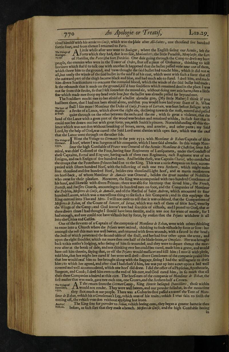 tired himfelfwith his armie to which was the jdaie after All-Saints, one thoufand five hundred forde four, and from thence I returned to Faris. . , A Little while after wee went to Boulogne, where the Englifli feeing our Armie, left the BouiognF° _/A.Forts which they had, that is to faie,Moulamhert ; the little Paradift, Monplaijîr, the fort * of Skatillon, the Portetjthe fort Vardelot. One dale going through the Camp to dreft my hurt people, the enemies who were in the Tower of Or^/er^ Ihot offa piece of Ordnance, thinking to kill horlmen which ftai’d to talk one with anotherlt happened that the bullet pafled verie near one of them which threw him to the ground, and ’twas thought the faid bullet had toucht him, which it did not at all,but onely the winde of the faid bullet in the mid’ft of his coat, which went with fijch a force that all the outward part of the thigh became black and blue, and had much ado to ftand. 1 dreft him, and made him divers Scarifications to evacuate the contuftd blood, which the winde of the laid bullpt had made ; & the rebounds that it made on the ground,kil’d four louldiers which remained dead in the place. I wa* not far from this firoke, fo that 1 felt fomwhat the moved air, without doing mec anie harm,thcn a little fear which made mee ftoop my head verie low,but the bullet was alreadie palled far beyond mee. TheSouldiers mockt mee to bee afraid of a bullet alreadie gon. (My little Mailer) I think if you had been there, that I had not been afraid alone, and that you would have had your lhare of it. What ue hurt of ^ ^ Monfieur the Duke of Gui[e,Francis of Lorrain, was hurt before BulUgne with Monte a ftroke of a Lance, which above the right eie, declining towards the nofr, entered and palled ieGuifi. through on the other between the nucha and the car , with Co great a violence, that the head of the Lance with a great part of the wood was broken and remained within, in fuch fort that it could not bee drawn out but with great force, yea,with Smith’s pincers. Notwithllanding all this vio¬ lence which was not don without breaking of bones, nervs, and arteries, and other parts î my Said Lord, by the help of God, was cured : the Said Lord went alwaies with open face, which was the cauf that the Lance went through on the other fide. ThevoiageofT theVoiage to Germanie ill the year 1552. with Monfieur de Rohan Captain of fiftie Germani? 1 horfi where I was Surgeon of his companie, which I have faid alreadie. In this voiage Mon- fieur the high Conllable of France was General of the Armie : Monfieur de Chafiillon, fince Ad¬ miral, was chief Colonel of the Foot, having four Regiments of Lanlquenets, under the Conduft Of theft Captains, Recrod and Ri«gr4t/e, having each of them two Regiments, each Regiment was often Enfigns, and each Enfign of five hundred men. And befides theft, was Captain Chartei, who condufted the troops that the Proteftant-Princes had ftnt to the King. This was a verie companie on foot, accom¬ panied with fifteen hundred Horl^ with the following of each one two Archers, which might make four thoufind and five hundred Horf, befides two thouland Light horf, and as manie musketeers on horf-back , of whom Monfieur de Aumalle was General, befides the great number of Nobilitie who came for their plealure. Moreover, the King was accompanied with two hundred Gentlemen of his houQ and likewife with divers Princes j there was alfo for his troop that ftrvcd him, the French, Scottifh, and Swijfers Guards, amounting to fix hundred men on foot, and the Companies of Monfieur the Volfhini Mejeres de Guife, de Aumalle, and of the Marlhal of Saint Andrew^ which amounted to four hundred Lances, which was a marvellous thing to fte filch a fair Companie î and in this equipage the King entered into Lhou and Mets- I will not omit to tell that it was ordained, that the Companions of MeJ^eres de Rohan, of the Count of Sancerr, of which was each of them of fiftie horl^ wentby the Wings of the Camp j and God know’s wee had fcarcitie of viftuals, and I proteli to God, that at three divers times I had thought I Ihould have been familht, and it was not for want of monie, forT had enough, and wee could not have viftuals but by force, by rcafon that the Pefants withdrew it all into the Cities and Cailles. One of the ftrvants of a Captain of the companie of Monfieur de Rohan, went with others thinking to enter into a Church where the Fefants were retired, thinking to finde viéluals by force or love : but araongll the reft this mail was well beaten, and returned with ftven wounds, with a fword in the head ; the Jeaft of which penetrated the ftcond table of the fcull, and hee had four other upon the arms, and upon the right Ihoulder, which cut more then one half of the blade-bone,or Omoflate. Hee was brought back to his mailer’s lodging, who feeing of him lb wounded, and they were to depart thence the mor¬ row after at the break of daicj and not thinking ever hee could bee cured, made him a grave, and would have call him therein, laying that, or elf the Pefants would maflacreand kill him 51 mov’d with pittie, told him,that hee might bee cured if hee were well dreft ; divers Gentlemen of the companie praied him that hee would cauf him to beebroughtalong with the Baggage, fteing I had the willingnels to drefs him Î to which hee agreed, and after that I hadcloth’d him, hee was put up into a cart upon a bed well covered and well accommodated, which one horf did draw. I did the office of aPhyfician,Apothecaric, Surgeon, and Cook; I dreft him even to the end of his cure, and God cured him, in fo much that all theft three Companies admired at this curé. The horfi-men of the companie of Monfieur de Rohan, the firft mufter that was made, gave mee each one, one Crown,and the Archers half a Crown. Thevoiageof A T the return fromthe Gerw4« Camp, King Henrie befieged Vanvilliers, thoft within Danviiiiers. would not render. They were well beaten, and our powder failed us, in the mean time ***** they Ihot much at our people. There was a Culverin-lhot palled a traverf the Tent of Mon¬ fieur de Robert, which hit a Gentleman’s Leg, which was of his train; which I was fain to finilhthc cutting off, the which was don without applying hot irons. Another; The King ftnt for powder to Sedan, which beeing com, they began a greater batterie then Hiftoric. before, in ftich Ibrt that they made a breach. Meffiers de Guife, and the high Conllable beeing in