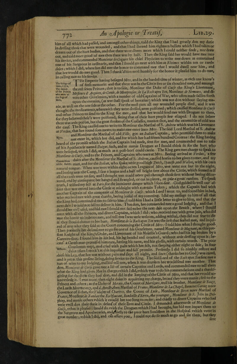 -J-JZ him of all which had paffcd, and amongft other things, told the King that I had greatly don my dutie in dreffing thofe that were wounded, and that T had (hewed him eighteen bullets which 1 had taken or drawn out of the hurt bodies, and that there were divers more which I could neither finde, nor draw out and told more good of mee then there was by half. Then the King faid hee would have mee into hisfervice and commanded Monlieur c/e Gop/Vr his chief Phyfician to write mee down as entertained one of his’ Surgeons in ordinarie, and that 1 Ihould go meet with him at Kheimes within ten or twelv daies • which 1 did, where hee did mee the honor to command mee that I would dwell near'him, and that hee would do mee good. Then 1 thank’d him moft humbly for the honor it pleafed him to do mee, in calling mee to his (ervice. . , . . „ . r . i i » T'He Emperor having befieged Mets, and in the hardeft time of winter, as each one know s Thevoiagpof | memorie: and that there was in theCittie five or fix thoufand men,and amongft Thenlmcs*' the reft feven Princes ; that is to faic, Monfieur the Duke of Gui[e the King’s Lievtenant, of the Princes c/’ Jnfluiefi, de Conde, de Montjen/icr, de La Rocl) upm Ton, Monüeur de Nemours, anddi- Ae'fiTgToF  vers other Gentlemen, with a number of old Captains of War, who often made fallies forth upon the enemies, (as wee (hall fpeak of hereafter) which was not don without Oaying ma¬ nie as well on the one fide as the other. For the moft part all our wounded people died and it was thought the medicamcnts,wherewith they were dre(red,were poifonedi which cauffed Monfieur de Guife and other Princes to fend to the King for mee, and that hee would fend mee with Drogues to them, for thev beleeved their’s were poifoned, feeing that of their hurt people few efcaped. I do not belecv there was anie poifon, but the great ftrokes of the CutlalTes, musket-(hot, and the extremiüe of cold was the cauf The King caulfed one to write to Monfieur the Marlhal of S. Jndrew which was his Lievtenant atVerdut? that hee found fom means to make mee enter into Mets. The faid Lord Marftid of S. Andrew and Monfieur the Marlhal of old got an IfCaptain, who promiled them to make mee enter in, which hee did, and for which hee had fifteen hundred Crowns : the King having heard of the promife whick the Italian Captain had made, fent for mee, and commanded mee to take of his Apothecarie named Pd/g«e, fiich, andas manie Drogues aslfhould think fit tor the himt who were befieged, which I did, as much as a poft-horf could carrie. The King gave mee charge to fpeak to MonfieurfieGwfe,andtothe Princes,andCaptainswhowereatMefJ. Beeing arrivedat Verdun, afew •f • daies after the Monfieur the Mar(hal of S. Andrew, caulTed horfes to bee given to mee, and my Se aZ. nian,andfortheIf4/i4n, who fpake verie good high mtcb,Sfanifh,TVallon, withhis o^n natural toneue. When wee were within eight or ten Leagues of MefJ, wee went not but m the night, and beeing near the Camp, I faw a league and a half off bright fires about the Cittie, whichfeemed as if all the earth were on fire, and Î thought wee could never pafs through thofe fires without beeing difco- vered, and by cbnfequent bee hanged and ftrangled, or cut in pieces, or paie a great ranfom. To fpeak truth, I wilhed my felf at Faris,lor the imminent danger which I fore-faw. ^God gui^d fo weU our a^ fairs that wee entred into the Cittie at midnight with a certain Token, which the Captain had with another Captain of the corapanie of Monfieur fie G«//e ; which Lord I went to, and found him in bed, who received mee with great thanks, beeing joiful of my comming. I did my mefiTage to him of all that the King had commanded mee to faie to him ; 1 told him I had a little letter to give to him, and that the next dale 1 wQuld.not fail to deliver it him. Thatdon, hee commanded meea good losing, and that j fhouid bee wel] ufed, and bid mee 1 (hould not fail to bee the next daie upon the Breach, where I mould meet with 41 the Princes, and divers Captains, which 1 did ; whoxeceived mee with great joi^ who did mee the honbi’ to imbrace mee, and tell mee I was verie welcom, adding withal, they did not fear to die if they fhouid chance to bee hurt. Menfieuf de la Roch ufon Ton was the firft .that feafted mee, and inqui¬ red of nice what they faid at the Court concerning the Cittie of Mets : ! toJd him what 1 thought good.^ Then pretèntlyKee defi.red mee togo feeoneof his Gentlemen, named Monfieur fie Mflgn<î«e5 at thispre- fent Knight of the Kind’s Order, and Lievtenant of his Majeftie’s Guard -, who had his 1^ broken by a CannondEot. 1 found him In his bed, his leg bended and crooked, without anie drdfing upon it; be- cauf a Gentleman promifed him cure, having his name, and his girdle,with certain words. _ The poor r Gentleman wept, and cried with pain which hee felt, not fleeping either night or daie, in four Mîftonc,, j jj^ock’t at this impofture and falf promile. Prelently I did fo nimbly reftorc and drefs his Le^, that hee was without pain and flept all night, and fince (thanks bee to God^ was cured, and is yet at^this prefent living,doing fervice to the King. The faid Lord of the Roch upon.Tonûnt m^ a tun of wine to my lodging, and bid tell mee, when it was drunken hee would fend mee another. 1 hat don, Monfieur fie Ga//e gave mee a lift of certain Captains and Lords, and commanded mee to tell them what the King had given Mee in charge;vvhich 1 did,which, yvas to do his commendations and a thankl- giving for the dutie^hey had don, and did in the keeping of the Cittie of Mets, and that hee would k- knovvledgit. I Wasmore then eight daies in acquittingmy charge, becauft hey were manie jtirft to the Princes and others ; as the Duke of Horace, the Count of Martigues,and his brother, Monlimr de Bauge, the Lords Montmorancy, and d'Anville,thtn Marlhal oïFrance, Monfieur fie La Chafel, Benmvet Governor of Rohan, the Vadafme of Chartres, the Count of Lude, Monfieur fie now Marihalot France, Moqfieur fie Randa^ithe Rocbfoucaut, Boxdaille d’Etrecs, eheyounger, Monfieur fie John in Vol- thiny, and manie others which it would bee too long to recite ; and chiefly to divers Capteins vvho had verie well don theirdutiein defenfof their lives and Cittie. 1 demanded afteryvards of Monfieur fie Guife what it plealed 1 (hould do with the Drogues which! had brought,.hee bid mee impart them to the Surgeons and Apothecaries, and^iefly to the poor hurt Souldiers in the Hofpital vyhich were m