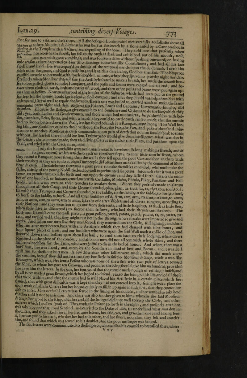 773 ient for mee to viüt and drefs them; All the befieged Lords praied mee careftilly to foUicite above all The hurt of Others Monlieur t/e who was hurt at the breach by a ftone raifed by a Cannon-lhot in Temple with a ^raa:«re, and depreffing of the bone. They told mee tLt prefcntly when wdandcu. hee received the ftroak, hee fell to thf earth as dead, and catt blood out of his mouth nofe red. and ears with great vo^tings, and was fourteen daies without fpeaking one word, or having ante ^aronj.thye happened to hi^ gir^^ftartings fomwhat like Convuhions, and had all his face dwell d and livid. Hee was trepan d on the fida^of the temporal mm cle upon the Os Cwonak. I dreft him withothcrSurgeons,andGQdcured,h^^^ this daie living, God bee thanked. The Emperor çauflêd batterie to bee made w;th for^ie dopbfc Cannons, where they Ibared no powder nkht nor Hat Prefently when Mo„fieur Afl^faw çhe4rüllerief.ated to make aVtach, h^cS^he „ea«ft tent fes to bee pulledi^çl^ï^’^n to nWf e^RanipartS,;and the polls and beams were ranged end to end and he tween two clods ol earth, beÿ andpac^^çf..wool, and then other pods and beams were .put a-ain up- ? the Suburbs, which. had been put to thfground for fear left^the enemie Ihpu.W^e Mged,,; cblb covered, and that they Ihould not help thcmfelvs with anie wopdj) ferved well torej^r,theBreaçhb;Eyerie one was, buhed to carried earth to make thrRVrn Prinasarried parts night and. d^e. the Princes, Lords and Captains, Lievtenaafs, Ehfighs did *' give exampk to the Souldiers and Citizmis to dp the lie^whlch they did. yea, both Ladies and Qentlewpmen, andthple whiçh had not baskets, helpt theriiLlvs with ket¬ tles, panniars, lacks, Iheets, and with what elf they could to carrie earth ; in lb much that the enemie .had no looner beaten down the Wall, buthee found behinde it a Rampart more ftrong The Wall bee- ingfaln, our Souldiers erjed to tlipfe without, the Fox,the pox, the Fox, and ipake a thoufand iniu- ries one to another. Monheur^efe Guife commanded upon pain of death that no man Ihould fneak to them without, for fear left there Ihould bee fom -Trartor who would give them intelligence whaf was don in command made, they tied living Cats at the end of their Pikes, and put them upon the Wall, and cried with the Cats, miau,miaii; r Breach. Empepialifts ^ere yerie.much yeJied to have been fb long making a Breach, and it thevfnnn? to enter fiftie men in front, where the^ found a Rampart more ftrong then the wall 5 they fell upon the poor Cats and ftiot at them with Ï birds-Our people did oftentimes make failles by the commandofMoa- fallfe eWe^v of t^herewas a pat pfs to make themfelvs enrowled, who muft make the ftvo? Æ yo“g NobiIitie,lead by well experimented Captains Infomuch that it was a great feyor to permit thraj to faille forth and run upon the enemie : and they fallit d forth alwaies the num- ^^d/ Phlols, Pikes^Tartifans and Hal- ^rds, which wpt pn to their trenches to awaken them. Where they prefently made an alarum throu^out all their Camp, and their Drums founded,^plan, plan, ta ti, ta, ta, ta, ti,ta tou, toufttouf ; Iikewift their T^mpets and Cornets founded,to the laddie, to thefaddle,to the faddle,to horftto horL to horf, to the faddle, to horf. And all their fouldiers cri’d, Armj arm, arm, to arms, to arnJS,to arms, Sr arm,to arms, arm to arms, like the crie after Wolvs, and all divers tongues, according to their Nations . and they were feen to go out from their tents, and little lodgings, as thick as little Bees, when their hive is dilcovered i to luecor their fellows, who.had their throats cut like ftieep. The ta^7’?nîî came from all parts,, a great gallop^, patati, patata, patati, patata, ta, ta, patata, pa¬ tata, aiid tpied well, thap ÿçy might not bee in the throng, where ftroaks were imparted to give and rpiv. And ^hen our men law they were forced, they returned into the Citie, ftill fighting, and thofe pfhp.ran after were l^aten.back with the Artillerie which they had charged with flint-ftones, and rour-lquare pieces of iron 5 and our Ibuldiers who Were upon the faid Wall made a vollie of fhot, and fliowred down their bullets up. m them like hail, to fend them back to their lodging, where divers TCmained m the place of the combat, and alfo our men did not all com with whole skins, and there ftifl remained fom for the Tithe, who were joiful to die in the bed of honor. And where there was a norl hurt, hee was flaied, and eaten by the Souldiers in ftead of beef and Bacon, and it was fit I mult run to drefspr hurt men. A few daies after other fallieswere made, which did much anger ^e enemies, ^cauf they did not let them fleep but little in fafetie* Monfieur de Guife, made a war-like «raugem,which was,Heerent aPefantwho wasnoncof thewifeft with two pair of letters toward the h-ing, to whp hee gave ten Crowns, and promifed the King Ihould give him an hundred, provided hee gave him the letters. In the one, hee fent word that the enemie made no fign of retiring himfelfand hvall force made a great Breach, which hee hoped to defend, yea,to the lofing of his life,and of all thofe that were within; and that the enemie had fo well placed his Artillerie in a certain place which hec uanied, that with great difficultie was it kept that they had not entered into it, feeing it was a place the molt weak.of all the Çittie : buthee hoped quickly to fill it pp again in fuch fort, that they cannot bee ^Ic to enten One of thefe Letters was fewed in the lining of his doublet, and hee was bid to take heed anie man. And there was alfo another given to him ; wherein the faid Monfieur ae Guije fent word to the King,’ that hee and all the befieged did hope well to keep the Citie, and Other matters which I ceaf to fpeak of. They made the Pefant go forth in the nightand pre/^ntly after hee t^as mken by one that ftood Sentinel, and carried ÇO the Duke of to underhand what was don in the Cittic, and they asked him if hee had anie letters, hee faid, yes, and gave them one ; and having feen heewas put to his oath, whether hee had anieother,andheerwore,not;then they felt and learth't r •  fewed to his doublet, and the poor meflènger was hanged. The laid letters were communicated to theEmperor,who cauffed his counfel to bee called there,where V V V