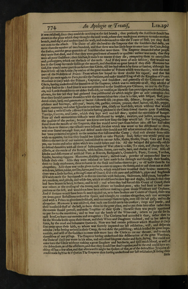77+ it was refolvcd, fince they could do nothing at the firft breach , that preiently the Artillerie ftiould bee drawn to the place which they thought themoft weak,where they made great attempts to make another breach and dig’d and undermined the wall, and endevoured to take the Tower of Hell, yet they durft not com to the aflault. The Duke of Albe declared to the Emperor that the fouldicrs died daily, yet more then the number of two hundred, and that there was but little hope to enter into the Citie,{ceing the feafon, and the great quantitie of Souldier s that were there. The Emperor demanded what people they were that died, and if that they were gentlemen of remark or qualitie : anfwer was made, that they were all poor fouldiers ; then faid hee,It make’s no matter if they die, comparing them to caterpillers and eraflioppers, which eat the buds of the earth. And if they were of anie falhiom, they would not bee in the Camp for twelv fliillings the month, and therefore no great harm if they died- Moreover hee faid Hee would never part from before that Cittie, till hee had taken it by force or famine, although hee ftiould lofe all his Armie ; by reafon of the great number of Princes which were therein , with the moll part of the Nobilitie of France^ From whom hee hoped to draw double his expenf, and that hee would go once again to Tarts.to vifit the Parifiens,and make himfelf King of all the Kingdom of France, MonfieurdeGw^with the Princes , Captains, and Souldiers, and generally all the Citizens of the Cittie having underftood the intention of the Emperorj which was to extirpate us all, they advifed of all they had to do : And fince it was not permitted to the Sôuldier8,rior Citizens, no nor to the Prin¬ ces nor Lords themfelvs to eat either frefti-filh, or venifon,as likewife fom partridgesawoodcocksjlarks, plovers for fear left they had gathered fom peftilential air which might give us anie contagion î but that they ftiould content themfelvs with the ammunition-fare *, that is to faie, with bilquet, Beÿ pou- dercd-cows, lard, and gammons of bacon : Likewife fifti j as green-fifti, falmon , fturgeon , anchovies, Pilchers and herrings, alfopeaf, beans,rife,garlike,onions, prunes,cheef,totter,oft,felt,pepper, «ringer nutmegs, and other Spiceries to put into [«es, chiefly to horf-flefti, which without that would have had a verieilltafte ; divers Citrizens having gardens in the Cittie fowed therein great Raddifliéf, Turnips Carrots, and Leeks, which they kept well and full dear , againft the extremitie of hunget. Now alf thefe ammunition-viauals were diftributed by weight, meafure,and juftice, according to the qualitie of the perfon , becauf wee knew not how long the fieige would laft. For having^under- ftood from the mouth of the Emperor, that hee would never part from before Msts, rill hée had taken it by force or famineitheviauals were leffened, for that which Was wont to bee diftributed to three, was now ftiared amongft four, and defenf made they ftiould not fell what remained rfter their din^r, but *twas permitted to give it to tlie wenches that followed the Camp 3 And role alwaics from trille with an appetite, for.fear they ftiould bee fubjeft to take Phyfick. And, before Wee W^Id yecld our felvs to the mercie of our enemies, had refolved to eat our Affes, Muîés, Horfâi yea, our boots and other skins which wee could fqften and frie. All the^iéged did gencraUy refolv to defend themfelvs with all forts of Inftruments Of War j that is to faie. To ^nk, and charge the tillerie at the entrie of the Breach, with bullets, ftones, cart-nails, bars, and chains of iron. Alto all kindes and differences of artificial FirejasBoertcs,Barîquado’s,Granado’s, Ports, Lanc«,Torches, Squibs, burning-faggots. Moreover, fcaldihg-water, melted-lead, powder of unquenched lime to blinde their eies. Alfo they were refolved tO have made holes through and throdgh their houfts, thereto lodg musketeers, there to batter in the flank and haften them to go , or elf makt them lie for altogether. Alfo there was order given to the women to unpave the ftrects,ahd to call them oiit at theit windows, billets,tables,treffles,fornis,andftools, which would have troubled their brains : nrorwver, there was a little further, a ftrong Court of Guards fil’d with carts and pallifado’s, pipes and hogfl^d* fil’d with earth for barriquado’s to ferv to interlaie with faulcons, faulcoiiets, fieltf’pieccs, harqurou- ze?i muskets, and piftols, and wilde-fire, which Would have broken legs and thighs, infonluch that they had been beaten in head, in flank, and in tail ; and where they had forced this Court of Gu^, there was others at the crolfing of the ftreets, each diftant an hundred paces, who had beeti as tod con>- panions as the firft, and would not have been without making a great manie Widdows and Orphans. And if fortune would have been fo much againft us, as to have broken our Courts of Guard, there was yet (even great Baftallions ordered in fquare, and triangle, to combate altogether, each one accompa¬ nied with a Prince to give them boldnefs, and encourage them to fight, even till the laft gafp, and to die altogether Moreover it was refolved, that each one fhould carrie his treafure, rings and jewels , and their houfhold-ftuff of the beft, to burn them in the great place, and to put them into afties rather then theenemie fhould prevail, and make Trophies of their fpoils ; likewife there was people appomted to put fire to the munition, and to beat out the heads of the Wine-cask j others to put the fire m each houf^ to burn our enemies and us together : The Citrizens had accorded it thus , ramer ^ ® fee the bloodic knife upon their throat, and their Wives and Daughters violated, and to toe Wn oy force, by the cruel and inhumane Spaniards, Now wee had certain prifoners which Monfaeur de Gwje fent away upon their faith, to whom was fecretly imparted our laft rcfolution , will, and deiperate mindes ; who beeing arrived in their Camp, do not defer the publifhing j which bridled t e grea imp^ tuofitie, and will ofthe fouldiers to enter anie more into the Cittie^to cut our throats, andtoenrictt therafelves of our pillags. The Emperor having underftood this deliberation of the grrat Warriour, the Duke of GuiÇe put water in hiS wine, and reftreined his great cholerand forte, faying Hee could not enter into the Cittie without making a great (laughter and butcherie, and fpiH much Wood, as well ot the defendents,as of the affailantSjand that they fhould bee dead together,and in the e^ coiftd have n - thing elfbut a few afties,and that afterward it might bee fpoken of that,as ofthe deftmaion - readiemade by7/f«i & Fefpatian.Thc Emperor then having underftood our laft rcfolution,&
