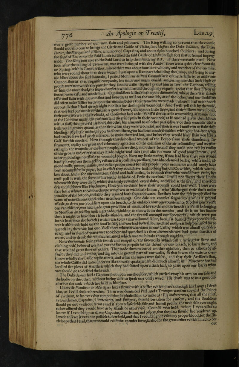 was a great number of our men ilain and prifoners. The King willing to prevent that the enemie fliould not alfo com to befiege the Cittic and Cattle of Hedin, fent Mejjiers the Duke Bonillion^ the Duke Horace theMarquefsof Fi/Z^rr, a number of Captains, and about eight hundred fouldiers, and during thé fiege oftheroiienne.thc Sâid Lords fortified the Laid Cattle of Hedmiin fuch fort that it feemed impreg¬ nable ^The King fent’mee to the Said Lord to help them with my Art, if there were anie need. Now foon after thé tScing of 'TheroHenne, wee were beiieged with the Àrmie : there was a quick clear fountain or Spring, within Cannon-lhot, where there was about fourlcore whores, and wenches of the enemies, Who wre round about it to draw water. I was upon a Rampart beholding the Camp, and feeing fo ma¬ nie idlers about the faid fountain, I praied Moniteur de Pent CoramilLarie of the Artillerie, to makeorte Cannon-lhot at that roguitti companie, hee made mee inucb denial, anfwering mee that fuch kinde of people were not worth the powder they Ihould Watte. -Again 1 praied him to level the Cmnon, tcllmg Of him themoredcad,the fewer enemies ÿ which hee did through my réqùeft, and at that Ihot fifteetj or lixteen were kil’d,and manie hurt. Our fouldiers fallied fOrth upon thëéneiniéSj where there was manife kil’dand flain with müsfcéc-lhot and fwords, as well on the one fide, as of the other, and our fbtildiers did often make faWies forth upon the eftemies before their twnchès werd made 5 where 1 hadmuchWork cutout fothatl hadnO'reftnightnordaiefordrefling the wounded.'And Iwill tell this by the waie, that wee had puMhanie of’thèmin a gréât Tower,Iaid upon a little ftraW,and their pillows wete ftones, their coverlets were their cloaks, of thofe that had anie. Whil’ft the batterie was maki^,as manie (hot as thé Gaiinons made, f Ké patients faid they felt pain in their wounds; âè if one had given them blows with a ftaff the one erfd Hish^ac^ the Other his arm,ana foof other pàrtsfdivers of their wounds bled a frelh yea in greater quantitie then firtt when they were woUnded,and thch it was 1 mutt run to ftaie thdle bleeding. My lîttle^fter,ifyou had b€en^there,you had been much tfoubled with ypurhot-irons,ÿou had need to have had much charcoal to teake them red hotj and belecv they would haye flaih you like a Calf for this crueltie. Now through thifi^diabolical tempeft of the Eccho from thefe thundering In- ftruments andby the great and vehement agitation of the collifion of the air refôunding and reverbe¬ rating in the wounds of the hurt people, divers died, and others becaUf they could not reft by reafbn ofthe groans and cries that they made- night ’ànd daie 5 and alfo for want of goodnoufiftiment, and other good ufage neteflTarie to wounded people. Now my little matter, if wu had been there you would hardly iTave given them gellie, reftaurativés, cullifts,-prcflures, panadoj' cleanfed barlie, white meit, al¬ mond-milk prunes, railins, and other proper meats tor fide people : ordinance would onely: have been accom’pliftit in paper, butin efièâ: they could have had notWng but Old Co w-bîcf, which was ta¬ ken about Hedin for our munition, falted and half-l^iled, in fo’much that'-who would hive éatît, hcc mutt pull it with the for^e of his teeth, as birds^of' Preie db carriOil, ' Î will not‘forget their linricn wherewith they weredreft, which viras bnely tewalhed eyerie daic> anddHed at the fire,s^.and thcreforb drie and ttubborn like Parchment, l leàV youtO think hOv^ their Wounds could heal Well. Thérewerc four luttie whores to whom charge was given to wafh their linnen , who :di{charged thèir dutic under pcnaltie ofthe batoon,aha alfo they wanted both fope and water. See then how the fick people died fife want ofnoari{hments,aiid other neceffarie things. One daie oUr enemies feignedto give'us a^geife^ affault to draw our Souldiers upon the breach,to the end,to know our countenance & behayiputreyerte one ran thither wee had made great provifion of artificial fire to'defend thébreach ; à Pfîeft belting to Monfieur du Bmllon took a granado, thinking to throw it On the enemies, and fet h on fire fofoher then it oùo'ht to have don : it brake afuiider, and the fire fell amongft our fire-works , tvhiçh Were put into aliorîfneàf the brearfi i which was to us a marvellous difatter, bccauf it butned'Æyers poof foufdi- ers' Î it alfo took hold on the houf it felf, ànd wee had been all burned hâd not great hclpbe^uftd for to quench ic j there was but one Well there wherein Was water in our Cattle, which was àimoft quitedri-' cd up, ahd in ftead of watet wee took beer artd quenched it : then afterwards wee hàd ^ré^t fcarcitie of water and to drink thelett'that remained which wcemuft ttrain through napkins,  , ; Now the enemie feeing this fmoak and tempeft of'the fire-works which call a yaiè great flame .and clafhing noif beleeved wee had put the fire on purpofe for the defenf of our breach, td bum them, and that wre had great ftore of others. That made them to bee of another opinion , then to take us by af¬ fault ; they did undermine, and dig into the greateft part of our walls, fo that it was the waie to over¬ throw wholly the Cattle topfie-turvie, and when the mines were finiftitand that their Artillerie fhor, the whole Cattle did (hake under us likean earth-quakc,which did much’ aftonifti us. Moreover hee had levelled five pieas of Artillerie which they had feated upon a little hill, to plaie upon our backs when wee fhould go to defend the breach. ’ rj 4 The Duke Horace had a Canhon-fhot upon one fhoulder, which carried away his arm on one hdc and the bodie on the other, without becing able to fpeak one oncly word. ' His death was to us a great dil- after for the rank which hee held in his place. . . , , » 14 a Likevvife Monfieur de Martigues had a ftroafc with abuITet which pierc t through hiS Lun« i 1 drclt him, as I will declare hereafter. Then wee demanded Pari, and a Trumpet was fent toward the Frinre of Piedmont, to know what compofition itjpleafed him to make us : His anfvver was, th^t all the thier, as Gentlemen, Captains, Lievtenants, and EniSgns, fhould bee taken for ranfbm j and the !5oujdie« fhould go out without Arms 5 and if tfiey refill this fair and honeft proffer, the next dale vvee ought to bee afllircd they would have us by afiàult or otherwife. Counfel vvas keld, vvhere I vyas called to know if I would fign as divers Captains,Gentlemen,and others,that the place fhould rendered up. I made anfvver it vvas not polfible to bee hcldjand that I would fign it with my proper mood,for the iK- tle hope that I had,that wee could refift the enemies force,8; alfo for the great defire which I had to bee