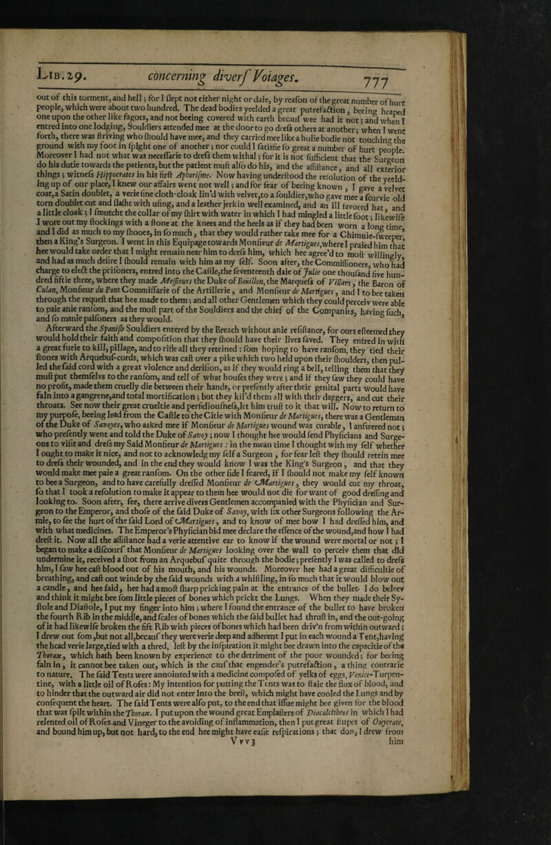 out of this torment, and hell 5 for I flept not either night or daie, by reafon of thegreat number of hurt people, which were about two hundred. The dead bodies ycelded a great putrefaftion, beeing heaped one upon the other like fagots, and not beeing covered with earth bccauf wee had it not 5 and when I entred into one lodging, Souldiers attended mee at the door to go drefs others at another j when 1 went forth, there was ftriving who fhould have mee, and they carried mee like a holie bodie not touching the ground with my foot in fpight one of another ; nor could I fatisfie fo great a number of hurt people Moreover I had not what was necelTarie to drefs them withal ^ for it is not fufficient that the Surgeon do his dutie towards the patients, but the patient muft alfo do his, and the affiftance, and all exterior things ; witnefs Hippocrates in his firft Jpborifme. Now having underftood the relolution of the yeeld- ing up of our place, I knew our affairs went not well 5 and for fear of beeing known I gave a velvet coat,a Satin doublet, a veriefme cloth-cloak lin’d with velvct,to a rouldier,who gave mee a feurvie old torn dbublet ait and flafht with ufing, and a leather jerkin well examined, and an ill favored hat and a little cloak ; I frautcht the collar of my fhirt with water in which I had mingled a little foot * likewife I wore out my ftockings with a ftone at the knees and the heels as if they had been worn a long time and I did as much to my ftiooes, in fo much, that they would rather take mee for a Chimnie-fweeper* then a King’s Surgeon. I went in this Equipage towards Monlieur de Martigues,wherel praied him that hee would take order that 1 might remain near him to drefs him, which heeagree’dto moft willingly and had as much defirc I fhould remain with him as my (elf. Soon after, the CommifTioners who had charge to eleft the prifbners, entred into the Caftle,the feV^enteenth daie of Julie one thoufand five hun¬ dred fiftie three, where they made Mejjteurs the Duke of Boiiillon, the Marguefs of ViUars, the Baron of Culan, Monfieur du Pont CommifTaric of the Artillerie, and Monlieur de Martigues, and I to bee taken through the requeft that hee made to them ; and all other Gentlemen which they could perceiv were able to paie anie ranfbm, and the moft part of the Souldiers and the chief of the Companies, having fiirh and fo manie paifoners as they would. ' ^ * Afterward the Sfanifls Souldiers entered by the Breach without anie refiftance, for ours efteemed they would hold their faith and compofition that they fhould have their lives faved. They entred in with a great furie to kill, pillage, and to rifle all they reteined:fbm hoping to have ranfbm, they tied their Hones with Arquebufeords, which was caft over a pike which two held upon their fhoulders, then pul¬ led thefaid cord with a great violence and derifion, as if they would ring a bell, telling them that they muft put themfelvs to the ranfbm, and tell of what houfes they were ; and if they faw they could have no profit, made them cruelly die between their hands, or prefently after their genital parts Would have fain into a gangrene,and total mortification ; but they kil’d them all with their daggers, and cut their throats. See now their great crueltie and perfidioufnefs,let him truft to it that will. Now to return to nw purpofe, beeing lead from the Caftlc to the Citie with Monfieur de Martigues, there was a Gentleman of the Duke of Sarsoyes, who asked mee if Monfieur de Martigues wound was curable, 1 anfwered not ; who prefently went and told the Duke of Savoy ; now I thought hee would fend Phyficians and Surge¬ ons to vifit and drefs my Said Monfieur de Martigues : in the mean time I thought with my fèlf whether I ought to make it nice, and not to acknowledg my fèlf a Surgeon , for fear left they fhould rctein mee to drefs their wounded, and in the end they would know I was the King’s Surgeon, and that they would make mee paie a great ranfbm. On the other fide I feared, if I fliould not make my felf known to bee a Surgeon, and to have carefully dreflèd Monfieur de cjiîartigues, they would cut my throat, (b that 1 took a refblution to make it appear to them hee would not die for want of good drelfing and looking to. Soon after, fee, there arrive divers Gentlemen accompanied with the Phyfician and Sur¬ geon to the Emperor, and thofe of the fàid Duke of Savoy, with fix other Surgeons following the Ar- mie, to fee the hurt of the fàid Lord of LMartigues, and to know of mee how I had dreflèd him, and with what medicines. The Emperor’s Phyfician bid mee declare the eflènee of the woundjand how I had dreftit. Nowall the affiftance had a verie attentive ear to know if the wound were mortal or not; I begantomakeadifeourf that Monüeuv de Martigues looking over the wall to perceiv them that did undermine it, received a fhot from an Arquebuf quite through the bodie ; prefently I was called to drefs him, T faw hee caft blood out of his mouth, and his wounds. Moreover hee had a great difficultieof breathing, and caft out winde by the fàid wounds with a whiffling, in fb much that it would blow out a candle, and hee (aid, hee had a moft fharp pricking pain at the entrance of the bullet- Ido beleev and think it might bee fbm little pieces of bones which prickt the Lungs. When they made their Sy- ftoleand Diaftole, I put my finger into him ; where 1 found the entrance of the bullet to have broken the fourth Rib in the middle, and (calcs of bones which the fàid bullet had thruft in, and the out-going of it had likewife broken the lift Rib with pieces of bones which had been driv’n from within outward ; I drew out fom ,biit not all,bccauf they were verie deep and adherent I put in each wound a Tent,having the head verielarge,tied with a thred, left by the infpiration it might bee drawn into the capacitie of th« thorax, which hath been known by experience to the detriment of the poor wounded; for beeing fain in, it cannot bee taken out, which is the caufthat engender’s putrefaftion, a thing contrarie to nature. The fàid Tents were annointed with a medicine conipofed of yelks of eggs, Fe«/Vf-Turpen- tine, with a little oil of Rofes : My intention for putting the Ttnts was to ftaie the flux of blood, and to hinder that the outward air did not enter into the breft, which might have cooled the Lungs and by confequent the heart. The (aid Tents were alfo put, to the end that iflue might bee given for the blood that was fpilt within the Tfiowjf. I put upon the wound great Emplafters of Viacalcitheos m which I had relented oil of Rofes and Vineger to the avoiding of inflammation, then! put great ftupcs of Oxycrate, and bound him up, but not hard, to the end hee might have eafie refpirations ; that don, 1 drew from V V V 3 him