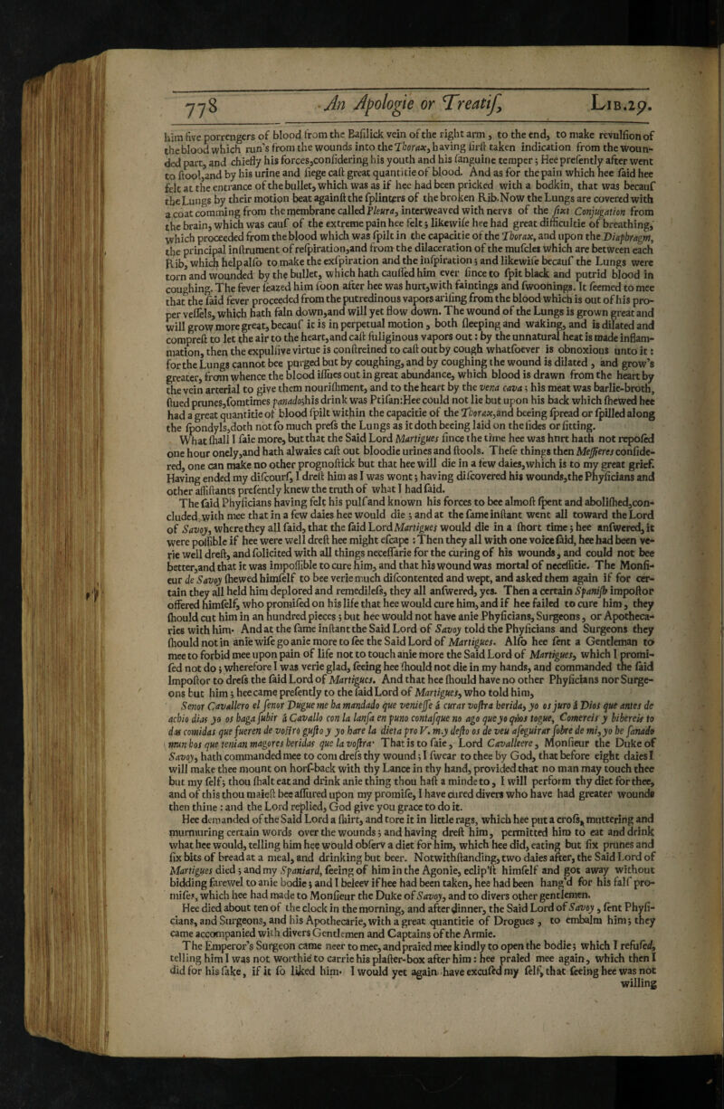 him five porrengers of blood from the Bafilick vein of the right arm , to the end, to make revulfion of theblood which run’s fronuhe wounds into the having firh taken indication from the woun¬ ded part, and chiefly his forces,confidering bis youth and his fanguine temper j Hee prefently after went to ftool,and by his urine and fiege caft great quantifie of blood. And as for the pain which hee (aid hee felt at the entrance of the bullet, which was as if hee had been pricked with a bodkin, that was becauf the Lungs by their motion beat againft the fplint^rs of the broken Rib.Now the Lungs are covered with a coat comming from the membrane called intcrweaved with nervs of the fixt Conjugation from the brain, which was cauf of the extreme pain hee felt -, likewife hee had great difficultie of breathing,' which proceeded from the blood which was fpik in the capacitie of the ‘Thorax, and upon the Biafhragm, the principal inftrument of refpiration,and from the dilaceration of the mufclei which arc between each Rib, which helpalfo to make the exfpiration and the infpiration ; and likewife becauf the Lungs were torn and wounded by the bullet, which hath caufled him ever finceto fpit black and putrid blood in coughing. The fever lèazed him foon after hee was hurt,with faintings and fwoonings. It feemed to mee that the Laid fever proceeded from the putredinous vapors ariling from the blood which is outofhis pro¬ per veflels, which hath fain down,and will yet flow down. The wound of the Lungs is grown great and will grow more great, becauf k is in perpetual motion, both fleepingand waking, and is dilated and compreft to let the air to the heart, and caft fuliginous vapors out ; by the unnatural heat is made inflam¬ mation, then the expulflve virtue is conftreined to caft out by cough whatfoever is obnoxious unto it : for the Lungs cannot bee purged but by coughing, and by coughing the wound is dilated , and grow’s greater, from whence the blood iflues out in great abundance, which blood is drawn from the heart by the vein arterial to give them nourifliment, and to the heart by the vena cava ; his meat was barlie-broth, ftued prune5,fomtimes fanadoÿhis drink was Ptifan:Hee could not lie but upon his back which (hewed hee had a great quantifie of blood fpilt within the capacitie of the Tborax^md beeing (pread or (pilled along the (pondylsjdoth notfo much prels the Lungs as it doth beeing laid on thefides or fitting. W hat (hall I faie more, but that the Said Lord Martigues fince t he time hee was hnrt hath not repo(cd one hour onely,and hath alwaies caft out bloodie urines and (tools. Thele things then Medere/confide- red, one can make no other prognoftick but that hee will die in a few daies,which is to my great grief. Having ended my di(courf, I dreft him as I was wont j having difeovered his wounds,thc Phyficians and other affiftants prefently knew the truth of what 1 had faid. The faid Phyficians having felt his pulfand known his forces to bee almoft (pent and aboIi(hed,con- cludcd^ith mee that in a few daies hee would die Hand at the fame inftant went all toward the Lord of Savoy, where they all faid, that the (aid Lord Martigues would die in a fhort time î hee anfwered, it were polfible if hee were well dreft hee might efcape ; Then they all with one voice (aid, hee had been ve- rie well dreft, and folicited with all things neceffarie for the curing of his wounds, and could not bee better,and that it was impoftlble to cure him, and that his wound was mortal of neceflitie. The Monit¬ eur de Savoy (hewed himlelf to bee vcriemuch dilcontented and wept, and asked them again if for cer¬ tain they all held him deplored and remedilefs, they all anlwered, yes. Then a certain Sfanip impoftor offered himfelf, who promifed on his life that hee would cure him, and if hee failed to cure him , they (hould cut him in an hundred pieces ; but hee would not have anie Phyficians, Suigeons, or Apotheca¬ ries with him* And at the fame inftant the Said Lord of Savoy told the Phyficians and Surgeons they (hould not in anie wile go anie more to (ee the Said Lord of Martigues. Alio hee lent a Gentleman to mee to forbid mee upon pain of life not to touch anie more the Said Lord of Martigues, which I promi- (ed not do i wherefore I was verie glad, (eeing hee (hould not die in my hands, and commanded the (aid Impoftor to dre(s the (aid Lord of Martigues. And that hee (hould have no other Phyficians nor Surge¬ ons but him ; hee came prefently to the laid Lord of Martigues, who told him, Senor Cavallero el fenor Vugue me ha mandado que veniejfe à curar voflra berida, yo osjuro i Dios que antes de achio dias yo os hagafuhir à Cavallo con la lanfa en funo contafgue no ago queyo qà)S togue, Comereis y bibereis to das comidas quefueren de voifro guftoy yo hare la dieta pro V. m.y dejio os de veu afeguirar fobre de mi,yo he fanado nmnhos que tenianmagoresheridas quelavojlra' Thatis to faie. Lord Cavalleere, Mpnfieur the Duke of Savoy, hath commanded mee to com drefs thy wound ; I (wear to thee by God, that before eight daies I will make thee mount on horl^back with thy Lance in thy hand, provided that no man may touch thee but my (elf -, thou (halt eat and drink anie thing thou haft a minde to, I will perform thy diet for thee, and of this thou maieft bee allured upon my promile, I have cured divers who have had greater* wound® then thine : and the Lord replied, God give you grace to do it. Hee demanded of the Said Lord a (lîirt, and tore it in little rags, which hee put a crols^ muttering and murmuring certain words over the wounds ; and having dreft him, permitted him to eat and drink what hee would, telling him hee would obferv a diet for him, which hee did, eating but fix prunes and fix bits of bread at a meal, and drinking but beer. Notwithftanding, two daies after, the Said Lord of Martigues died ; and my Spaniard, feeing of him in the Agonie, eclip’ft himlelf and got away without bidding farewel to anie bodie} and 1 beleev if hee had been taken, hee had been hang’d for his falf pro- mife?, which hee had made to Monfieur the Duke of Savoy, and to divers other gentlemen. Hee died about ten of the clock in the morning, and after pinner, the Said Lord of Savoy, (ènt Phyfi¬ cians, and Surgeons, and bis Apothecarie, with a great quantitie of Drogues , to embalm him ; they came accompanied with divers Gentlemen and Captains of the Armie. The Emperor’s Surgeon came neer to mee, andpraied mee kindly to open the bodie; which I refufed, telling him I was not worthie to carric his plafter-box after him: hee praied mee again, which then I did for his fake, if it fo liked hint* I would yet again have exculid nay felf, that feeing hee was not willing