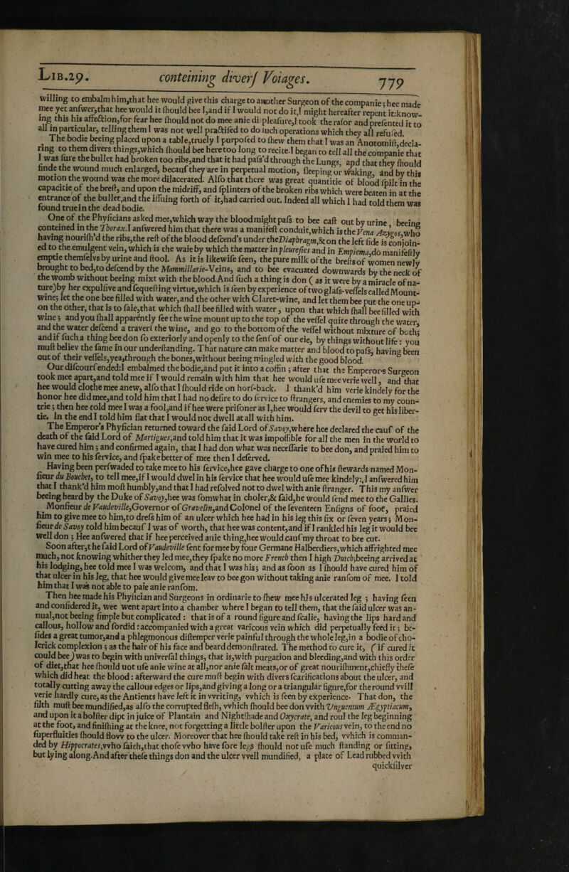 willing to embalm him,that hee would give this charge to a«Dther Surgeon of the companie ; hee made mee yet anlw^athat hee would it Ihould bee l^and if I would not do it,I might hereafter repent itrknow- ing this his afteaioiijfor fear hee Ihould not do mee anie diipleafure,! took the ralor aqd prefented it to all in particular, telling them 1 was not well praftifed to do luch operations which they all refufed. ^ The bodie bceing placed upon a table,truely I purpofed to Ihew them that I was an Anotomift decla¬ ring to them divers things,which Ihould bee heretoo long to recited began to tell all the companie that 1 was fere the bullet had broken too ribs,and that it had pafs’d through the Lungs, and that they Ihould hnde the wound much enlarged, becauf they are in perpetual motion, fleeping or ti^aking ând by this motion the wound was the more dilacerated. Alfo that there was great quantitie of blond fnilr in capacitie of the bred, and upon the midrifF, and fplinters of the broken ribs which were beaten in aï the entrance of the bullet,and the ilTuing forth of it,had carried out. Indeed all which 1 had told them was found true in the dead bodie. One of the Phyficians asked mee,which way the blood might pafs to bee call out by urine beeins conteined in the Tborax.I anfwered him that there was a manifeft conduit,which is the Vena Azwos who having nourift d the ribs,the reft of the blood defeend’s under theDU^bragm.U on the left fide is conioin- cd to the^emulgent vein, which is the waie by which the matter in jleureftes and in EmpiemaAo manifeftlv empue themfelvs by urine and ftool. As it is likewife feen, the pure milk of the brefts of women newly brought to bed,todercend by the M^wwi/Zurie-Veins, and to bee evacuated downwards by the neck the womb without beeing mixt with the blood.And fuch a thing is don ( as it were by a miracle ofna- turc)by her expulfive and fequefting virtue,which is feen by experience of two glafs-velTels called Mounts Wine; let the one bee filled with water,and the other with Claret-wine, and let them bee put the one up-i on the other, that is to faie,that which (hall bee filled with water, upon that which ftiall bee filled with wine ; and you (hall apparently (ee the wine mount up to the top of the vcflel quite through the water and the water delcend a traverl the wine, and go to the bottom of the veflel without mixture of both' andiffucha thing bee don fo exteriorly and openly to the fenfof oureie, by things without life : you muft believ the fame în our underftanding. That nature can make matter and blood to pals having been out of their veflels,yea,through the bones,without beeing mingled with the good blood. ^ Ourdilcourfendcd;! embalmed thebodie,and put it into a coffin ; after that the Emperops Surgeon took mee apart,and told mee if I would remain with him that hee would ufe mee verie well, and that hee would clothe mee anew, alfo that I Ihould ride on horf-back. 1 thank’d him verie kindely for the honor hee did mee,and told him that I had no defire to do fervice to ftrangers, and enemies to my coun- trie ; then hee told mee I was a fool,and if hee were prilbner as I,hee would ferv the devil to get his liber- tic* In the end I told him flat that I would not dwell at all with him. The Emperor s Phyfician returned toward the faid Lord of Savoy,vihert hee declared the cauf of the death of the faid Lord of Martigues,znà told him that it was impoffible for all the men in the world to have cured him ; and confirmed again, that I had don what was neceflarie to bee don, and praied him to win mee to his lervice, and Ipake better of mee then I delerved. Having been perfwaded to take mee to his fervice,hce gave charge to one of his ftewards named Mon- fieur du Beuebeti to tell mee,if I would dwel in his lervice that hee v/ould ule mee kindely:, ! anfwered him that I thank d him moft humbly,and that 1 had relblved not to dwel with anie ftranger. This my anfwcr bceing heard by the Duke of Savoy,hee was fomwhat in choIer,& £aid,he would lend mee to the Gallies. Monfieur de F<J«£few7/e,Governor of(?rrfz^e//w,and Colonel of thefeventecn Enfigns of foof, praied him to give mee to him,to drefs him of an ulcer which hee had in his leg this fix or leven years; Mon- liear de Savoy told him becauf I was of worth, that hee was content,and if 1 rankled his leg it would bee well don ; Hee anlwered that if hee perceived anie thing,heewouldjcauf my throat to bee cut. Soon after,t he faid Lord of Vaudeville lent for mee by four Germane Halberdiers, which affrighted mee much, not knowing whither they led mee,they (pake no more French then I high Dutch,beeing arrived at his lodging, hee told mee I was welcom, and that I was his ; and as loon as I ffiould have cured him of that ulcer in his leg, that hee would give meelcav to bee gon without taking anie ranfom of mee. 1 told him that I was not able to paie anie ranfom. Then hee made his Phyfician and Surgeons in ordinarie to ffiew mee his ulcerated leg ; having Icen and confidered it, wee went apart into a chamber where 1 began tb tell them, that the faid ulcer was an- nual,not beeing Ample but complicated : that is of a round figure and Icalie, having the lips hard and callous, hollow and fordid: accompanied with a great varicous vein which did perpetually feed it; be- fides a great tumor,and a phlegmonous diftemper verie painful through the whole leg,in a bodie of cho- lerick complexion ; as the hair of his face and beard demonftrated. The method to cure it, ( if cured it could beej was to begin with univerlal things, that is,with purgation and blccding,and with this order of diet,that hee ffiould uot uffi anie wine at alI,nor anie lalt meats,or of great nouriffiment,chiefly theft which did heat the blood : afterward the cure muft begin with divers ftarifications about the ulcer, and totally cutting away the callous edges or lips,and giving a long or a triangular figure,for the round will verie hardly cure, as the Antients have left it in writing, which is feen by experience* That don, the filth muft bee mundified,as alfo the corrupted fleffi, which ffiould bee don with Vnguentum Ægyftiacum, and upon it a bolfter dipt in juice of Plantain and Nightffiade and Oxycrate, and roul the leg beginning at the foot, and finiffiing at the knee, not forgetting a little bolfter upon the Varicous vein, to the end no liiperfluities ffiould flow to the ulcer. Moreover that hee ffiould take reft in his bed, which is comman¬ ded by HiW»ocr4fej,whofaith,thac thofevvho have fore le^^s ffiould not ufe much ftanding or fitting, but lying along.And after theft things don and the ulcer well mundified, a plate of Lead rubbed with quickfilver