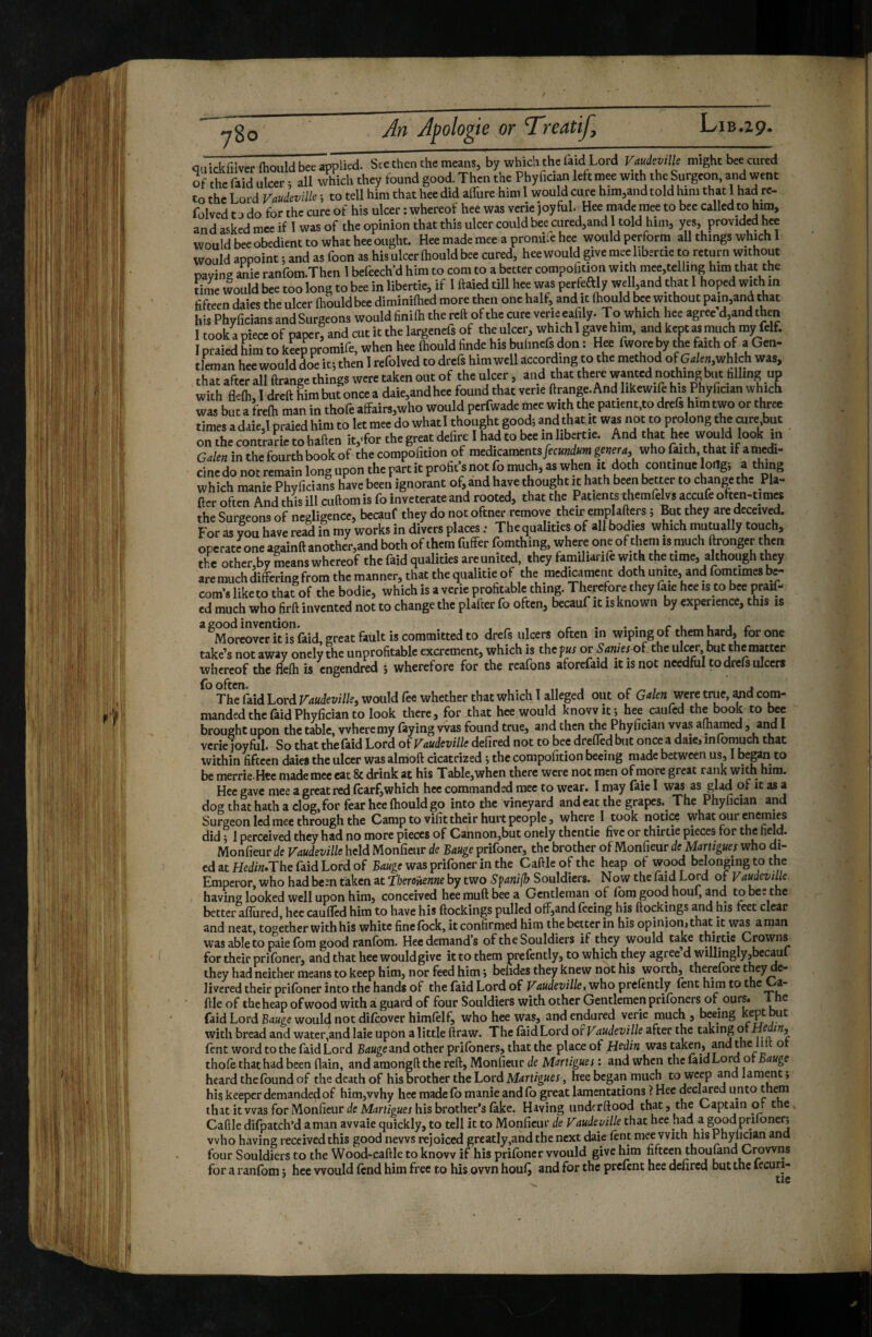 780 caidîfilverfhould bee applied. See then the means, by which the laid Lord Vaudeville might bee cured of the raid ulcer r all ^vhich they found good. Then the Phyfician left mee with the Surgeon, and went to the Lord Vaudeville ; to tell him that hee did alTure him 1 would cure him,and told him that I had re- folved t j do for the cure of his ulcer : whereof heé was verie joyful. Hee made mee to bee called to him, and asked mee if 1 was of the opinion that this ulcer could bee cured,and 1 told him, yes, provided hee would bee obedient to what hee ought. Hee made mee a promiie hee would perform all things wh^h 1 would appoint ; and as foon as his ulcer ftiould bee cured, hee would give mee liber tie to return without paying ^ie ranrom.Then 1 befeech’d him to com to a better compofition with mee,telling him that the time would bee too long to bee in libertie, if I ftaied till hee was perfeftly well,and that 1 hoped with in fifteen daies the ulcer (houldbee diminiftied more then one half, and it ftiould bee without pain,and that his Phyficians and Surgeons would finifti the reft of the cure verie ea^y. To which hee agree d,and then I took a piece of paper, and cut it the largenels of the ulcer, which I gave him, and kept as much my felf. I oraied him to keep oromife, when hee ftiould hnde his buhnefs don : Hee fwore by the faith of a Gen¬ tleman hee would do^e it; then 1 refolved to drefs him well according to the method of which was, that after all ftrange things were taken out of the ulcer, and that there wanted nothing biu filling up with flefti, I dreft Wmbut once a daie,andhee found that verie ftrange.And likewiie his PhyPician which was but a frefti man in thofe affairs,who would perfwade mee with the patient,to drefs him two or three times adaie,l praied him to let mee do whatl thought good; and that it was not to prolong the cure but on the contrarie to haften it,<for the great delire I had to bee in libertie. And that hee would look in Galen in the fourth book of the compofition of medicaments/ecKnd«»i genera, who faith that if amedi- cine do not remain long upon the part it profit’s not fo much, as when it doth continue W; a thing which manie Phyficians have been ignorant of, and have thought it hath been better to change the Pla- ftcr often And this ill cuftomis fo inveterate and rooted, that the Patients themfelvs accufe often-timcs the Surgeons of negligence, becauf they do not oftn« remove their emplafters ; But they are deceived. For as you have read in my works in divers places ; Thequalities of all bodies which mutually touch, operate one againft another,and both of them fuffer fomthing, where one of tlieni is much ftronger then the other,b7 means whereof the faid qualities arc united, they familiarife with the time, although they are much differing from the manner, that the qualitie of the medicament doth unite, and fomtimes be- com's liketo that of the bodic, which is a verie profitable thing. Therefore they (aie hee is to bee praif- ed much who firft invented not to change the plafter fo often, becauf it is known by experience, this is Moreover it is laid, great fault is committed to drefs ulcers often in wiping of them hard, for one take’s not away onely the unprofitable excrement, which is thef«j or Sanies of the ulcer but the matter whereof the flefti is engendred ; wherefore for the reafons aforefaid it is not needful to drefs ulcers T^Said Lord Vaudeville, would fee whether that which I alleged out of Ga/e« were true, ^d com¬ manded the faid Phyfician to look there, for that hee would know it; hee caufed the book to bee brought upon the table, where my faying was found true, and then the Phyfician vvas aftiamed , and I verie joyful. So that the faid Lord of Vaudeville defired not to bee dreffed but once a daie, infomuch that within fifteen daies the ulcer was almoft cicatrized ; the compofition beeing made between us, I began to be merrie.Hte made mee eat & drink at his Table,when there were not men of more great rank with him. Hee gave mee a great red fcarf,which hee commanded mee to wear. I may faie I was as glad of it as a dog that hath a clog, for fear hee ftiould go into the vineyard and eat the grapes.^ The Phyfician and Surgeon led mee through the Camp to vifit their hurt people, where I took notice what our enemies did ; 1 perceived they had no more pieces of Cannon,but onely thentie five or thirtie pieces for the field, Monfieur de Vaudeville held Monfietir de Bauge prifoner, the brother of Monfieur de hUrugues who di¬ ed at Hediw.The faid Lord of B4«gewasprifonerinthe Caftleofthe heap of wood belonging to the Emperor, who had been taken at fberoiHenne by two Spanifb Souldiers. Now the faid Lord of Vaudevilk having looked well upon him, conceived hee muft bee a Gentleman of fom good houf, and to bee the better afliircd, hee caufled him to have his ftockings pulled off,and feeing his ftockings ^d his feet clear and neat, together with his white finefock, it confirmed him the better in his opinion,that it was aman was able to paie fbm good ranfbm. Hee demand’s of the Souldiers if they would ta^ thirtie Crowns for their prifoner, and that hee would give it to them prefently, to which they agree d willingly^becauf they had neither means to keep him, nor feed him ; belides they knew not his worth, therefore they de¬ livered their prifoner into the hands of the (aid Lord of Vaudeville, who prcfently lent him to the a- ftle of the heap of wood with a guard of four Souldiers with other Gentlemen prifoners of ours. 1 he faid Lord would not difcoverhimfelf, who hee was, and endured verie much , beeing kep^but with bread and water,and laie upon alittle ftraw. The faidLord of Vaudeville after the taking of yf ^^3 fent word to the faid Lord B^jwgeand other prifoners, that the place of Hedin was taken, and the lilt or thofe that had been flain, and araongft the reft, Monfieur de Martigues : and when the faid bord of Bauge heard the found of the death of his brother the Lord Martigues , hee began much to weep and lament ; his keeper demanded of him,why hee made fb manie and fo great lamentations ? Hee declared unto ^hem that it vvas for Monfieur (/eMdrfigMei his brother’s fake. Having underftood that, the Captain or the Caftle difpatch’d a man avvaie quickly, to tell it to Monfieur de Vaudeville that hee had a good prifoner; who having received this good news rejoiced greatly,and the next daie fent mee with his Phyfician and four Souldiers to the Wood-caftle to know if his prifoner would give him fifteen thoufand Crowns for a ranfom ; hee would fend him free to his own houf, and for the prefent hee defired but the fecuri-
