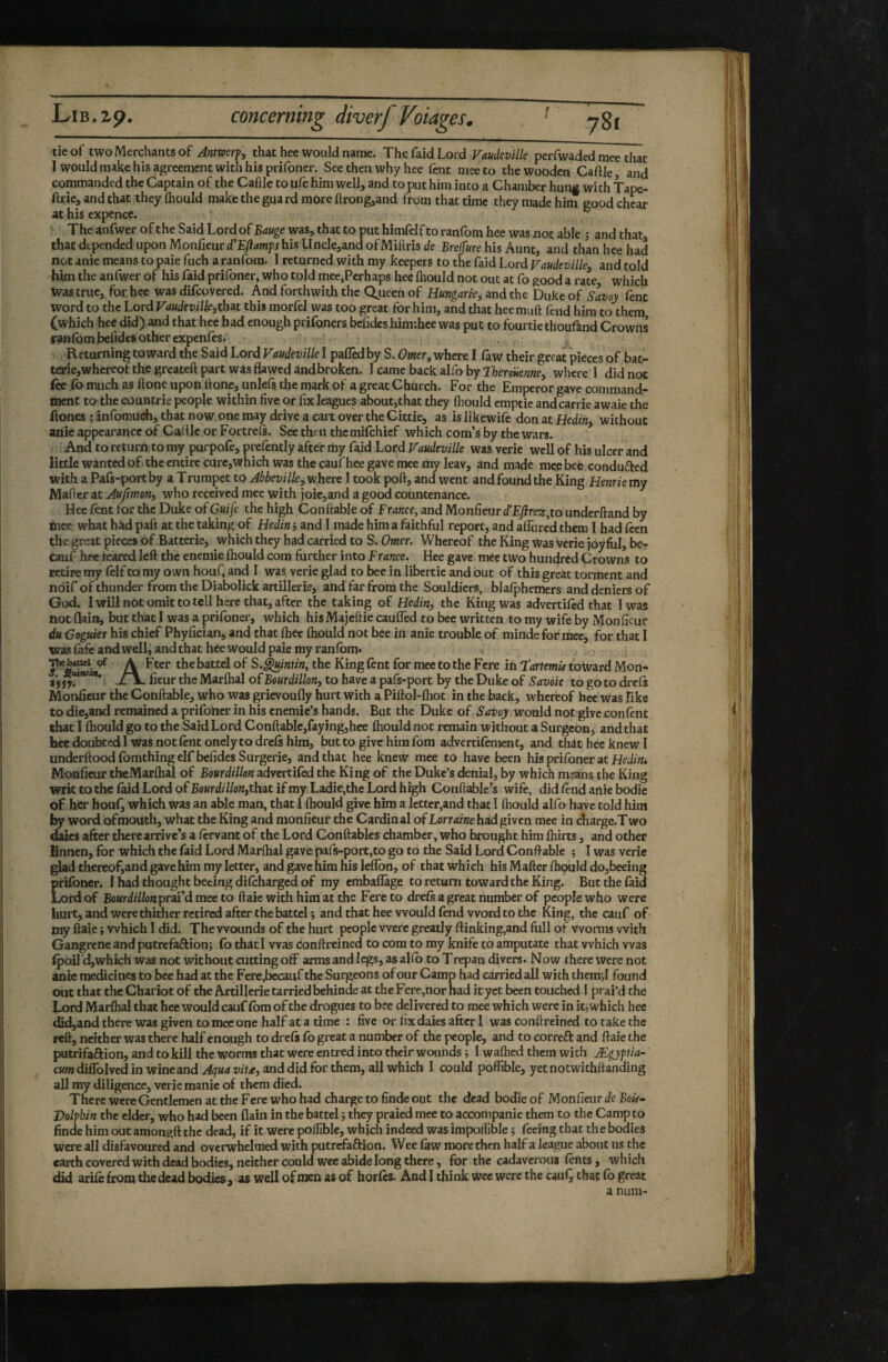 tie of two Merchants of 5 that hee would name. The faid Lord Vaudeville perfwaded mee that I would make his agreement with his prifoner. See then why hee fent mee to the wooden Caftle and commanded the Captain of the Caftle to ufe him well, and to put him into a Chamber hunf with Lpe- ftrie, and that they Ihould make the guard more ftrong^and from that time they made him good chcar at his expence. ^ ‘ The anfwer of the Said Lord of Bauge was, that to put himfclf to ranfom hee was not able j and that that depended upon Monfieurd’E/îawyj his llncle,and of Miftrist/e Bref«re his Aunt, and than hee had not anic means to paie fuch a ranfom. I returned with my keepers to the faid Lord Vaudeville^ and told him the anfwer of his faid prifoner, who told mee,Perhaps hee Ihould not out at fo good a rate, which was true, for, was difeovered. And forthwith the Qjzeen of Hungarie, and the Duke of Savoy lent word to the Lord Vaudevilkothat this morfd was too great for him, and that heemuft fend him to them (which hee did),a,nd that hee had enough prifoners befideshim:hee was put to fourtie thoufand Crowns r*tt>lbm]be(idesotherexpenfes. ■ - j‘. Returning toward the Said Lord Vaudeville I palled by S. Ower, where I law their great pieces of bat¬ terie, whereof the greateft part was flawed and broken. I came back alfo by theroHenne, where I did not iee fo much as ftone upon If one, unlels the mark of a great Church. For the Emperor gave command¬ ment tO: the eountrie people within five or fix leagues about,that they Ihould emptie and carrie awaie the Hones Î infomüch, that now one may drive a cart over the Cittie, as is likewile don at Hedin, without ariie appearance of Caflle.or Fortrels. See then the milchief which corn’s by the wars. And to return to my purpofe, prefently after my faid Lord Vaudeville was verie well of his ulcer and little wanted of) the entire curcjwhich was the cauf hee gave mee my leav, and made mee beé conduced with a Pafs-port by a Trumpet to Abbevillewhere I took poll, and went and found the King Henrie my Maficr at Aufimon, who received mee with joie,and a good countenance. Hee fent for the Duke of Guife the high Gonflable of France, and Monfieur d’EJire^,to underhand by mee what hàd paft at the taking of Hedin ; and I made him a faithful report, and alfured them I had feen the great pieces of Batterie, which they had carried to S. Omer. Whereof the King Was verie joyful, be? cauf hee têared left the enemie Ihould com further into France. Hee gave mee two hundred Crowns to retire my lelf to my own houf, and I was verie glad to bee in libertie and out of this great torment and noif of thunder from the Diabolick artillerie, and far from the Souldiers, blalphemers and deniers of God. 1 will not omit to tell here that, after the taking of Hedin, the King was advertiled that I was not flain, but that I was a prifoner, which his Majcftie caufled to bee written to my wife by Monfieur du Goguier his chief Phyfician, and that Ihec Ihould not bee in anie trouble of mindefor mee, for that I was lafe and well, and that hee would paie my ranlbm* » ^ A Fter the battel of S.^intin, the King lent for mee to the Fere in tartemia toward Mon- : jLI^ ficur the Marlhal of Bourdillon, to have a pals-port by the Duke of Savoie to go to drcls Monfieur the Gonflable, who was grievoufly hurt with a Piftol-lhot in the back, whereof hee was like to die,and remained a prifoner in his cnemic’s hands. But the Duke of Savoy would not give con fent that I Ihould go to the Said Lord Gonflable,faying,hee Ihould not remain without a Surgeon, and that hee doubtedi was not lent onely to drcls him, but to give him fom advertilement, and that hee knew I underftoodfomthingelf befidesSurgerie, and that hee knew mee to have been his prifoner at Hei/zh, Monfieur tbeMarflial of Bourdillon advertiled the King of the Duke’s denial, by which means the King wrk to the laid Lord ofBeKrdfi/oWjthatifmy Ladiejthe Lord high Conflablc’s wife, did find anie bodie of her houl^ which was an able man, that 1 Ihould give him a letter,and that I Ihould alfo have told him by word ofmouth, what the King and monfieur the Gardinal of Lorraine had given mee in charge.T wo emes after there arrive’s a firvant of the Lord Gonflables diambcr, who brought him Ihirts, and other Enncn, for which the faid Lord Marlhal gave pafs-port,to go to the Said Lord Gonflable 5 I was verie glad thcrcof,and gave him my letter, and gave him his leflbn, of that which his Mailer fhould do,beeing prifoner. f had thought becing difiharged of my emballage to return toward the King. But the faid Lord of Bourdillon'praFd mee to flaie with him at the Fere to drefs a great number of people who were hurt, and were thither retired after the battel ; and that hee would find word to the King, the cauf of my flaie ; which I did. The wounds of the hurt people were greatly ftinking,and full of worms with Gangrene and putrefaftion; fo that I was conftreined to com to ray knife to amputate that which was Ipoil’djwhich was not without cutting off arms and legs, as allb to Trepan divers. Now there were not anie medicines to bee had at the Fere,becauf the Surgeons of our Gamp had carried all with theraji found out that the Ghariot of the Axtillerie tarried behinde at the Fere,nor bad ityet been touched I prai’d the Lord Marflial that hee would cauf Ibm of the drogues to bee delivered to mee which were in it, which hee did,and there was given to mee one half at a time : five or fix daies after 1 was conftreined to take the reft, neither was there half enough to drefs fo great a number of the people, and to correft and flaie the putrifaftion, and to kill the worms that were entred into their wounds -, 1 wafhed them with Ægyftia- cKmdiiroIvedinwineand.<4^«4wf.e, and did for them, all which I could poflible, yetnotwithftanding all my diligence, verie manie of them died. There were Gentlemen at the Fere who had charge to finde out the dead bodieof Monfieur de Boir- Volpbin the elder, who had been flain in the battel ; they praied mee to accompanie them to the Camp to finde him out amongft the dead, if it were polliblc, which indeed was impolllble ; feeing that the bodies were all disfavoured and overwhelmed with putrefaftion. Wee fiw more then half a league about us the earth covered with dead bodies, neither could wee abide long there, for the cadaverous fints, which did arifi from the dead bodies, as well of men as of horfes. And I think wee were the cauf, that fo great a nura-