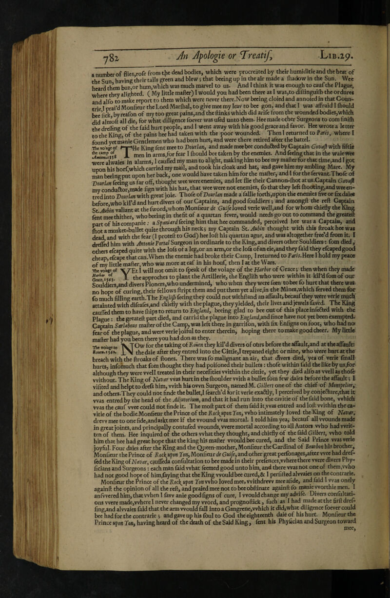 a number of flies rofe from tjïe dead bodies, which were procreated by their humiditie and the heat of the Sun having their tails green and blew j that beeing up in the air made a ftiadow in the Sun. Wee heard them buz,or hum,which was much marvel to us. And I think it was enough to cauf the Plague, where they alighted. ( My little mafter) I would you had been there as I was,to diflinguifh the ordure* and alfo to make report to them which were never there.Now beeing cloied and annoied in that Coun- trie I prai’d Monfieur the Lord Marlhal, to give mee my leav to bee gon, and that I was affraid I Ihould bee iïcK by reafon of my too great pains,and the ftinks which did arife from the wounded bodies,which did almoft all die, for what diligence foever was uled unto them. Hee made other Surgeons to com finifti the drefling of the faid hurt people, and 1 went away with his good grace and favor. Hee wrote a letter to the King, of the pains hee had taken with the poor wounded. Then I returned to ?ans, where I found yet manie Gentlemen who had been hurt, and were there retired after the battel. •flic voyage of ^y^He King Lent mee to Vourlan, and made mee bee conduced by Captain Govafl with fiftîè *e camp of arms,for fear I ftiould bee taken by the enemies. And feeing that in the waie Wee wcrTalwaies in alarms, 1 cauffed my man to alight, making him to bee my mafter for that time,and I got upon his horf which carried my mail, and took his cloak and hat, and gave him my ambling Mare. My man beeing put upon her back, one would have taken him for the mafter, and I for the fervant.Thole of Vourlan (eeing us far off, thought wee were enemies, and let flie their Cannon-fhot at us.Captain Gava^ mv conduftorjmade fign with his hat, that wee were not enemies, fo that they left {hodting,and weeen- tred into Vourlan with great joie. Thofe of Vourlan made a fallie forth,upon the enemies five or fixdaie* before who kil’d and hurt divers of our Captains, and good fouldicrs 5 and amongft the reft CaptJun St Aubin valiant at the fword,whom Monfieur de G«i/eloved verie well,and for whom chiefly the King feiit mee thither who beeing ip the fit of a quartan fever, would needs go out to command the greateft part of his Gompanie : a feeing him that hee commanded, perceived hee was a Captain, and fhot a musket-bullet quite through his neck j my Captain St. Aubin thought with this ftroakheewas dead and with the fear (1 proteft to God) hee loft his quartan ague, and was altogether free’d from it. I dtelfed him with Antonie Tortal Surgeon in ordinarie to the King, and divers other Souldiers : fom died ^ others efcaped quite with the lofs of a leg,or an arm,or the lois ofan eie,and they faid they efcapedgood cheap, etcape that can.Wheii the cnemie had broke their Camp, 1 returned to Faris.UeK I hold my peace ofmylittlemaftcr,whowasmoreateaf inhishouf, thenlattheWars. ■ The vofage of \7‘Et I will not omit to fyeak of the voiage of the Harbor of Grace j then when they made A tbe approches to plant the Artillerie, the Englifti who were within it kil’d fom of our Souidicr5,and divers Pioner8,who undermined, who when they were feen tobee fo hurt that there was> no hope of curing, their fellows flript them and put them yet alive,in the Mines,which lerved them for fo much filling carth.The Ewg/ijl/feeing they could not withftand an alTault, becaufthey were vérie mucb’ attainted with difeales,and chiefly with the plague, they yielded, their lives and jewels faved. The King caufled them to have (hips to return to England, beeing glad to bee out of this place infcfted with the Plague ; the greateft part died, and carrid the plague into Englandjand fince have not yet been exempted. Captain Sar&us mafter of the Camp, was left there in garrifon, with fix Enfigns on foot, who had no fear of the plague, and were verie joiful to enter therein, hoping there to make good cheer. My little mafter had you been there you had don as they. The voiage to taking of Eonen they kil’d divers of otirs before the aflault,and at the aflault: Ro«f».i fgi. the daie after they entred into the Cittie,! trepaned eight or nine, who were hart at the breach with the ftroaks of ftones. There was fo malignant an air, that divers died, yea of verie fmall hurts, infomuch that fom thought they had poifoned their bullets ; thole within faid the like by us,for although they were well treated in their ncceflities within the cittie, yet they died alfo as well as thole without. The King of Navar was hurt in the Ihoulder with a bullet fom few dales before the aflault ; 1 vifited and helpt to drefs him, with his own Surgeon, named M. Gilbert one of the chief of Mentfelier, and others.They could not finde the bullet,! fearch’d for it verie cxaftly, 1 perceived by conjefturcjthat it was entred by the head of the Adjutorium, and that it had run into the cavitie of the faid bone, which was the cauf wee could not finde it. The moft part of them faid it.was entred and loft within the ca¬ vitie of the bodie-Monfieur the Prince of the Rockjupn Ton, who intimately loved the King of Navar, drevvmectoonefide,andasktmeeif the wound was mortal. I told him yea, becauf all wounds made in great joints, and principally contufed wounds, were mortal according to all Autors who had writ¬ ten of them. Hee inquired of the others what they thought, and chiefly of the faid Gi/krf, who told him that hee had great hope that the king his mafter would bee cured, and the Said Prince vvas verie joyful. Four dales after the King and the Qjieen-mother, Monfieur the Cardinal of Beuibon his brother, Monfieur the Prince of Rockjifon Ton, Monfieur de Guife, and other great perfonages,after wee had dref. led the King of Navar, c^ulïèda confoltation to bee made in their prelences,where there were divers Phy- licians and Surgeons : each man laid what leemed good unto him, and there vvas not one of them,who had not good hope of him,faying that the King would bee cured, & I perfifted alwaies on the contrarie. Monfieur the Prince of the Rock^ufon Tonwvho loved mee, withdrew mceafidc, and faid I vvas onely againft the opinion of all the reft, and praied mee not to beeobftinatc againft lb manie yvorthie men. I anlVvered him, that when 1 favv anie good figns of cure, I would change my advile. Divers conlultati- ons were raade,vvhere I never changed my word, and prognoftick, luch as I had made at the firft dref- fing,and alwaies faid that the arm would fall into a Gangrene,which it did,what diligence foever could bee had for the contrarie ; and gave up his foul to God the eighteenth dale of his hurt. Monfieur the Prince uvon Ton, having heard of the death of the Said King, fent his Phyfician and Surgeon toward mee.