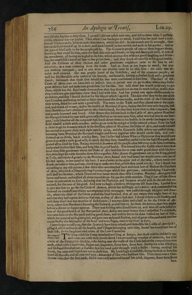 mee alfo for his fake to help them. I proteft I did not refufe anic one, and did to them what I poffibly could whereof hee was joyful. Then when I faw heebegan to mend, I told him hee muft have a con¬ fort of Violons and a Jefter to make him merrie, which hee did : in one month wee Co wrought, that hee could hold himfelf up in a chair, and made himfelf to bee carried and walk in his garden , and at the gate of his Cahle to fee the people pafs by. The Countrie people of two or three leagues about, knowing they could fee him, came the feaft daie male and female, to fing and dance pell mell, in joie of his amendment, all beeing verie glad to fee him, which Was not don without good laughing and drink- ino.Hee caus’d ftill a barrel of beer to bee given them, and they drank all merrily to his good health. And the Citizens of Mont Hainaut and other gentlemen neighbors came to fee him in ad¬ miration, as a man comming from the tomb. And as foon as hee began to mend, hee was not without companie, and as one went out another came in to vifit him : his table was al- waies well covered. Hee was greatly loved of the Nobilitie, and of the common people, as well for hisliberalitieasby reafonof his beautie, andhoneftie, having a pleafant look and a gracious fpeech, infomuch that thofe that beheld his face were conftrained to love him. The chief of the Cittie of Monts amz on Saturdaie to befeech him to permit mee to gotoMonx where they had a great defire to feaft and make mee good chear for his fake. Hee told them hee would praie mce to go. there, which hee did. But I made them anfwer that they Ihould not do mee fo much honor, as alfo. that they could not give mee better chear then! had with him. And hee praied mee again affe^ionatelyto Po4ither,and that 1 Ihould do that for his fake,to which I agree’d. The daie after they fetcht mee with two Coaches, and beeing arrived at Monts wee found the dinner rcadie, and the chief of the Cittie with their wives, Itaied for mee with a good will. Wee went to the Table and they placed mee at the upper end and drank all to mee, and to the health of Monfieur I>'auret, faying that hee was verie happie, and they likewife to have obteined mee to take him in hand, for that they knew that in this companie,' hee i was greatly honored and loved. After dinner they led mee back to thé Caftle of Auretywhere Monfieur the Marquefs ftaied for mee with great exfpeftation to recount unto him, what wee had don in our ban- ■ quet, 1 told him that all the companie had drank divers times to his healthj in fix weeks hee began to up¬ hold himfelf alittle with crutches, and to grow verie fat and get a livelie natural colour. Now hee had a defire to,go to Beaumont which is the dwelling place of Monfieur the Duke of Afeot, and made himfelf bee carried in a great chair with eight men by turns, and the Countrie folks where wee pafled along, knowing’twas Monfieur the Marquefs fought and ftrove together who Ihould carrie him, and con¬ ftrained us to drink, but it was but Beer, but 1 believ had it been Wine or Hippocras they would have given it us with a verie good will, fo much did they (hew themfelvs joyful to fee the Said Marquefs, and praied all to God for him. Beeing arrived ziBeaumont all the people came before us to do him reverence, andpraied God to biefs him, and keep him in good health. Wee entred into the Caftle where there was more then fiftie gentlemen which the Duke of Afeot had fent for to com make good chear with his bro¬ ther,who kept his table furnilht three daies together. After dinner the gentlemen ran at the Ring,plaicd at Foils, and rejoiced greatly to fee Monfieur Aurety bccauf they had heard hee would never com out of his bed again, or bee cured of his hurt. 1 was alwaies at the upper end of the table, where everie one drank caroufes to himjand mee, thinking to make mee foxt,which they could not do : For I drank but according to my old cuftom.A few daies after wee returned back and took leav of Madam the Dutchefe of Afeoty who took a Diamond-ring from her finger which (hee gave mee, acknowledging I had verie well dreft her brother ; which Diamond was better worth then fiftie Crowns. Monfieiir grew ftill better and better, and walked all alone round about his garden with crutches. I beg’d leav of him divers times to com awaie to Paris, declaring that his Phyfician and Surgeon would well do the reft that re¬ mained, for the cure of his grief. And now to begin a little to eftrange my felf from him, I praied him to give mee leav to go fee the Cittie of Antwerfy which hee willingly accorded to : and commanded hi» Steward to conduft mee thither accompanied with two pages: wee paffed through Malignes andBrxxx- • elky where the chief of the Cittie praied the Said Steward, that at our return they might hear of it ; and that they had a great defire to feaft mee, as they of Monts had don. 1 thank’d them moft kindely,and told them thatl was not worthie of fiich honor j 1 was two daies and a half to fee the Cittie of y4«- twerpy where fom Merchants knowing the Steward, praied him to do them the honor, that th^ might beftow a dinner or (upper upon us. There was driving who (hould have us, and were all verie joiful to hear of the good health of the Marquefsof Auret, doing mee more honor then I exfpefted.To conclude, wee came back to the Marquefs making good cheer, and within five or fix daies I asked my leav of hijn > which hee granted with great grief, and gave mee an honed Prefent, and of great value,and made mee bee conduced by the faid mailer of his houf and two Pages, even to my houf at Paris. ■ I have forgot to tell you, that the Spaniards havefince ruined,and demoliftit his Caftle of Auret,\^c&. t, pillag’d, rifled and burnt all the houfes, and Villages belonging unto him, becauf hee would not bee of their fide, in the flaughters and ruines of the Low Countries. The voiageof King With his Camp remained not long at Bourgesy but thofe within yielded it up, Boutges,ii6z and went out with their jewels (aved. I know nothing worthie of memorie, but that a boie of the Kings privie kitchin, who beeing neer the walls of the Cittie before the compofition was made, cried with a loud voice, Hugue not, huguenot, (hoot here, (hoot here having his arms lifted up, and his hand ftretched out j a (ouldier (hot his hand quite through with a bullet ; having received his ftroak, hee came and found mee out to dre(s him. My Lord high-Conftable, feeing the boie to have his hand all bloodie, and all rent and torn î demanded of him who had hurt him. Then there was a Gen¬ tleman vvho law the (hot made, faid it was well beftowed becauf hee cried, Huguenot y flioot here,(hoot here.