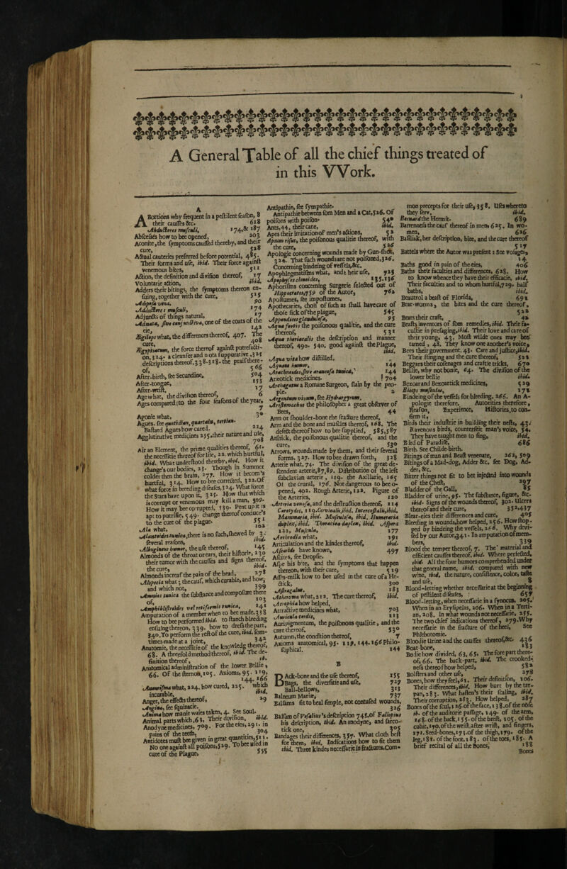 » A General Table of all the chief things treated of in this Work. ABortidni why frequent in a peftilentfca(bn> 8 their auffes&c. 6i8 oUduSlires mttfculi, * 74»®^ Abiceiks how to bee opened, Aconite,the fymptomscaulTed thereby, and their cure, _ ASual cauteries preferred before potential, 4»^ Their forms and ufe, ibid- Their force againll venemous bites, 5 * * Aaion,thedefinidonanddivifion thereof, *7 Voluntarie aâion, Adders their bitings, the fymptoms thereon en- filing, together with the cure, 5 * S >Adtp»ftt v*na, tAddtèitrei mufcuU, *74 Adjunfts of things natural, *7 •Adnàtéy Jivt ctnj un^wAy one of the coats Or the ÆgiUps what, the differences thereof, 407. iEr^thema, the force thereof againft puttefjfti- Otl.Î24. acleanferandnotaluppuratiw,32{ defcripuons thereof.3 38.J 18- the P«ifth«ej Afte?-bir*,feeSecundine. 5°4 After-tongue, After-wrift. , , r Agewhat, the diwifion thereof, 0 Ages compared (to the four feaibnsof theyca^ Aponie what, , 5* Agues, fee quotidw, quarts», Ut$M‘ Baftard Agues how cured. “4 Agglutinative mediçincs 255,their nature “a Air an Element, the prime qualities the^f, 6' * theneceflitie thereof for lile, 22. which hurtfuJ. ibid. What underftood thereby, How it chaiJge’s out bodies, 23. Thot^h in Summer colder then the brain, 277. How it faecom s hurtful. 314. Howtobcecorreaed, 522.0t what force in breeding difeafes, 3 *4* What force the Stats have upon it, 3 * f • flow that which is corrupt or venemous may kill a man, $09» Howitmay beeco'rupted, 5 39' 1® apttoputrifie, «49- change thereof conduce s to the cure of the plague- 55^ what, _ _ . „ j L. .. ^lant0idet tunica jiicK IS no fuch,lhewed by 3 • feveral reafons , , ^ oltf Mf »•«« évwvr, the ufe rhercoF, . 4i Almonds of the throat or ears, their hillorie, 230 their tumor with the auflb and figns thereot, the cure, . , . . . ’t i Almonds increaf the pain of the head, -7 Jllopecii what ; thecauf, which curable, and how,- and which not, . r %/tmm0s tunica the fubRanceandCOmpofure there tAmlbibltllrcules vtlrttifirmutuntca, 24« Amputation of a member when to^e made, 33 8 How to bee performed ibid- to Ranch bleeding enfuingthereon, 339. howto drcfstlwpart, 340.T0 perform foe reftof foe cute, tbtd. fom- timesmadeata joint, , . Anatomie, foepeceffitie of the knowledg g8. A threefold method thereof, *btd. The de¬ finition thereof, . . „ * Anatomical adminiftration of the lower Bellie, 66. Of tbeftemoli,tos. Axioms, 9Ç. i'9. 144. >66 ,>Jwisr.yj«4what, a*4- f'O *‘5- which incurable, Anger,theeffeasthereof, »9 fee Iquinacie.^ - 1 lAiMw^how manie waies ttken, 4. See Soul- Animal partswhich,63, Tbeir divifion tbtd. AnodyM medicines, 709. For the eies, 191 • in pains of the teefo, . Atttidotes mnft bee given in great J * No one againft all poifons)5»9*  cute of foe Plague. Antipathie, fee fynspa^e. Antipathic between fom Men and a Cat,5 s6. Of poifons wifopoilbn* 5^ Ants,44. thorcarc, ibid. Apes their imiationoF men’s aftions, 5» 4piMn rifks% the poiibnous ^UiUtie thercof> with the cure, . . Apologie concerning wounds made by Gun-diOt, 324. Thatfiichwoundsarcnotpoifoned.jatf, Concerning bindeing of veffels,&c. Apopblegmatifins what, andt heir ufe, yaj %Aptpl»fcscltntides, Aphortfms concerning Surgerie feleaed out of Hippttratti,j$9 of the Autor, 7^» ApoHumes, fee impoftumes. Apothecaries, choif offuchas (hall hayecare of thofe fick of the plague, 545 lApptMdiceigldnduleph xAqusfottis foe poifonous qualitie, and the cure thereof, 5 3 * %4qu» thtriacalit the defetiption and manner thereof, 490. 54°. good againft; thePlague, ibid. i/irahow diftilled. lAquiu humer, *44 ,At4chn»uUs,Slvt atanctfa turned,'' *44 ArsEOtick medicines. I 7o4 bdreliis^aaM a Romane Surgeon, llainby foe peo¬ ple. a .^rgattumvivum.ree/iydrar^gyrum. olrtfitmicbM the philolophcr a great obferyer of Bees, 44 Arm or flioulder-faone rbe fraSure thereof. Arm and foe bone and muicles thereof, t6S. The defca thereof how to bee Supplied, 585,587 AtCiick, the poifonous qualitie thereof, and the cure, 53® Arrows, wounds made by them, and their feveral forms, 327. How to bee drawn forth, 328 Atterie what, 74. The divifion of the great de* fcendcnc arterie,87,89. Diftribution of the left fubclavian arterie, 129. foe Axillarie, i<j Of foe crural, 176. Not dangerous to bee o- pened, 402. Rough Arterie, ta a. Figure of the Arteries, lao olrteria vtnofa,ind the defiruâion thereof, 114 Canty dec, tl<)Xerv'!ealU,ibtd. Intercofialil,ibid, Mammaria, ibid. Mufiulofa, ibid, Bumcraria duplex, ibid. Tbertcica dapleu, ibid, i/Jpcra 122, Mufcula, 177 .^tthrediavrhaX., 191 Articulation and foe kindes thereof, ibid- jlfeatidt have known, 497 Alèices, fee Dropfic. Afpe his b ee, and the fymptoms that happen thereon, with their cure, 519 Aflrs-milk bow to bee ufed in the cure of a He âick, ^Afitaealui. .Atheroma what, 212, The cure thereof, .Avephiahov! helped, Attraâfivc medicines what, .Auricula Cerdit, Auripigmentum, the poifonous qualitie, and the enre thereof, 55® Autumn.theconcfition thereof, . 7 Axioms anatomical, 95« 117, i44* *6^ Philo- (bphical. 144 mon precepts for their ufe, 358. Ufes whereto they ftrv, ibid, Bemardtiie Hermit. 689 Bartennelsthecauf foercofinmen,6a5. In wo¬ men, 6^6 Bafiliskjher defeription, bite, and the cure thâeof 517 Battels where the Autor waspttfent : see voiages, 14 Baths good in pain of the eies, 406 Baths foeirfaciûtiesanddifièrences, 6a8. How to know whence they have foeitefficacie, »*»/. Their faculties and to whom hurcful,729. half baths, ^ ibid, Bcautrol a beaft of Florida, 691 Bear-worms, the bites and foe cure thereof, S*» 4* 300 183 ibid, 703 1*3 B BAck-bone and the ufe thereof, 15 5 Bags, the diverfitieandufe, 7*7 Ball-bellows, 3*5 Balneum Marias, 737 Ealûms fit to heal fimple, not contufed wounds, 3*6 Balfam of Fv/ifiw’s defeription 745.of Vallepiut his defeription. Aid. An anodyne, andfirco- tickone, . , , 3®5 Bandages their differences, 3 57' What cloth belt for Vm, ibid, Indfcations how to fit them ibid. Threekinde5ncceirarietafraftutes.com. Bears their craft, _ Beafts inventors of fom remedies, i5;ei. Their Fa. cultie in prefaging,»Their love and are of their young, 43. Moft wildc ones may beo' tamed, 48. They know one another’s voice. Bees their government, 43. Care and juftice,iW. Their Rit^ing and the cure thereof, 52» Beggars their cofenages and craftie tricks, 6 7» Beflie, why not borne, ^4. The divifion of the lower bellie . ibid, Bezoarand Bezoartick medicines, 5 *9 Biceps mufeulo*, _ 17». Bindeing of the yelfels for bleeding, _atf 6. An A- pologie therefore, Autorities therefore , Reafew, Ixpcriencc, Hiflories.to con¬ firm it, ^ Birds their induftricin building their nefts, 43.' Ravenous birds, counterfeit man’s voice, 54« They have taught men to fing. Hid, Birdof Paradiffe, 686 Birth. See Chiide-birth. Bitings of man and Beaft venenate, atf a, 5® a Bitings of a Mad-dog, Adder &c. fee Dog, Ad. der,8rc. . . . Bitter things not fit to bee lojefted into woundi of theCheft, *97 Bladder of the Gall, *5 Bladder of urine, 95- The fubftince, figure, «c- ibid- Signs of the wounds thereof, 30*-Ulcers thereof and their cure, 3 5 *>4 5 7 Blear-eics their differences and cure, 4®5 Bleefong in wounds,how helped, *56. How flop¬ ped By bindeing foe velTels, 2^ o. _ Why devi¬ led by our Autor,341 • In amputatfonofmem¬ bers, ,359 Blood the temper thereof, 7. The materuland efficient caufles thereof, ibid. Where wrfefteo, ibid, a! 1 the four humors comprehended undet that general name, ibid, compared with wine, rW. the nature, confiftcnce, color, tifte and ufe, _ , . Blood-letting whether neccIBrieat the beginning of peRilent difeafes, : _ 6$ 7 Blood-letting, when neceffarie in a fynocui, ao5. When in an Eryfipelas, 206« When in a Terti¬ an, ao8. In what wounds not neceffarie, 255. T he two chief indiations thereof, 279 .Why neceffarie in the frafturc of the heel. See Phlebotomie. BlooJie Urine and the cauffes theteof,«c. 436 Boat-bone, j.*®* Bodie how divided, 6 3.6 5« The fore part ti«r®- of, 66. The back-part, ibid. The crookra. nefs thereof how helped, 5“* Bolflers and other ufe, , . Bones, how they feelj^i. Their definition, io6- Their differences,How hurt by the W- pan,2 83. What haflen’s their fcalmg. Hid, Theircorraption, *83. How helped, *87 Bones of the fcul,ts6ofthe&ce,i sS.of thenôfe ib. of the auditorie paffage, 249. of the arm, i<;8.ofthehack,iS5.offoefareft, 105. ofthc cubit, I yo.ofthe wriR,after wrift, and fingers, a7i.Seed-f)ones,i73.of thethigh.iyg. ofthe fcg,i8i-oftheftx)t,i83. ofthc toes, 18 5- A brief recital of all the Bones, « 8 8 Bones