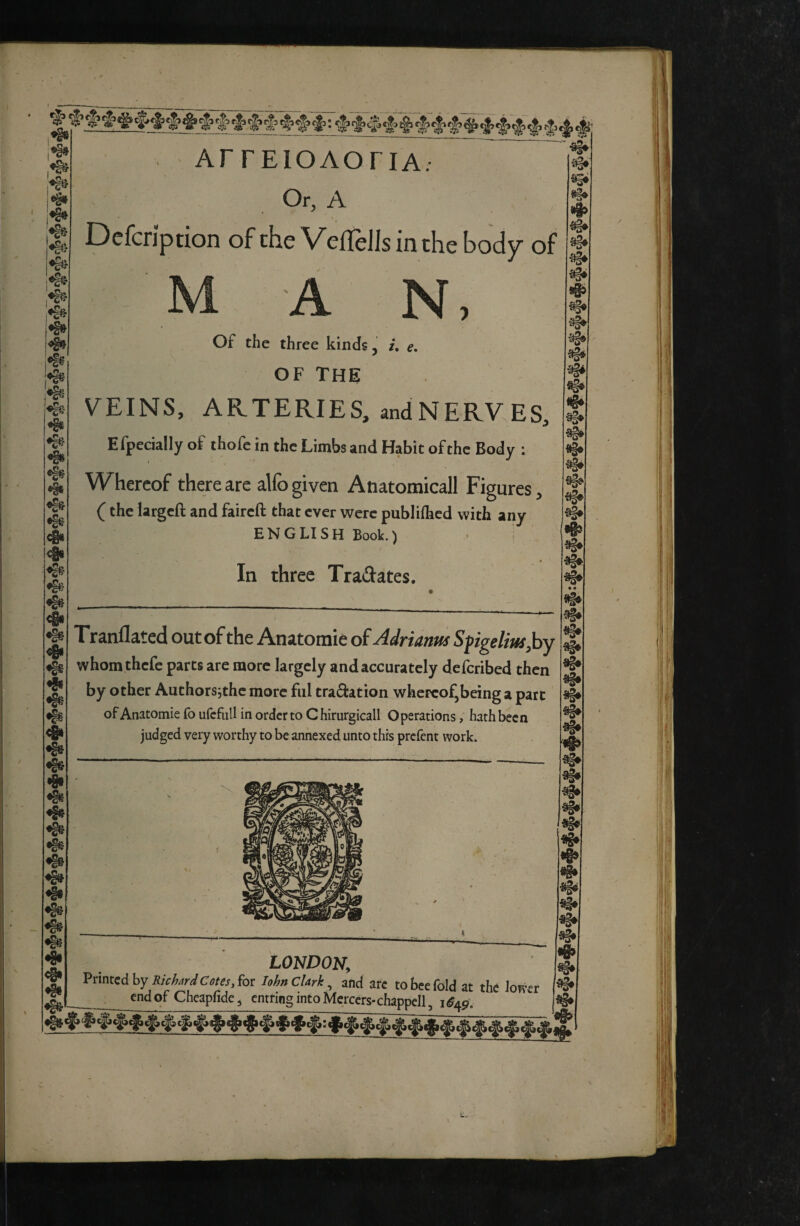 ~ ^ ~ ' ^ I -aSa ®§» «§S- !♦§» ‘ aSéi i^ 1*^ '^■ 4» ♦1? •§§ 4« <!§« ❖ •fit «§i •§^ «g# «§• «i# ArrEioAoriA; Or, A Dcfcription of the VefTeJIs in the body of M A N, Of the three kinds, i. e. OF The VEINS, ARTERIES, and NERVES, Efpecially of thofe in the Limbs and Habit of the Body ; Whereof there are alfo given Anatomicall Figures, ( the largeft and faireft that ever were publilhcd with any ENGLISH Book.) In three Tradates. Tranflated out of the Anatomie of Adrianm Spgeliusjby whomthefe parts are more largely and accurately defetibed then by other Authors;the more fill traâation whereof,being a part ofAnatomiefoufcfiillinordcrtoChirurgicall Operations, hath been judged very worthy to be annexed unto this prefent work. «I» !§• % • • LONDON, Printed by for lohnCUrk^ and are to bee fold at the lower end of Cheapfide, emring into Mercers-chappell, i «§» «g» «i»