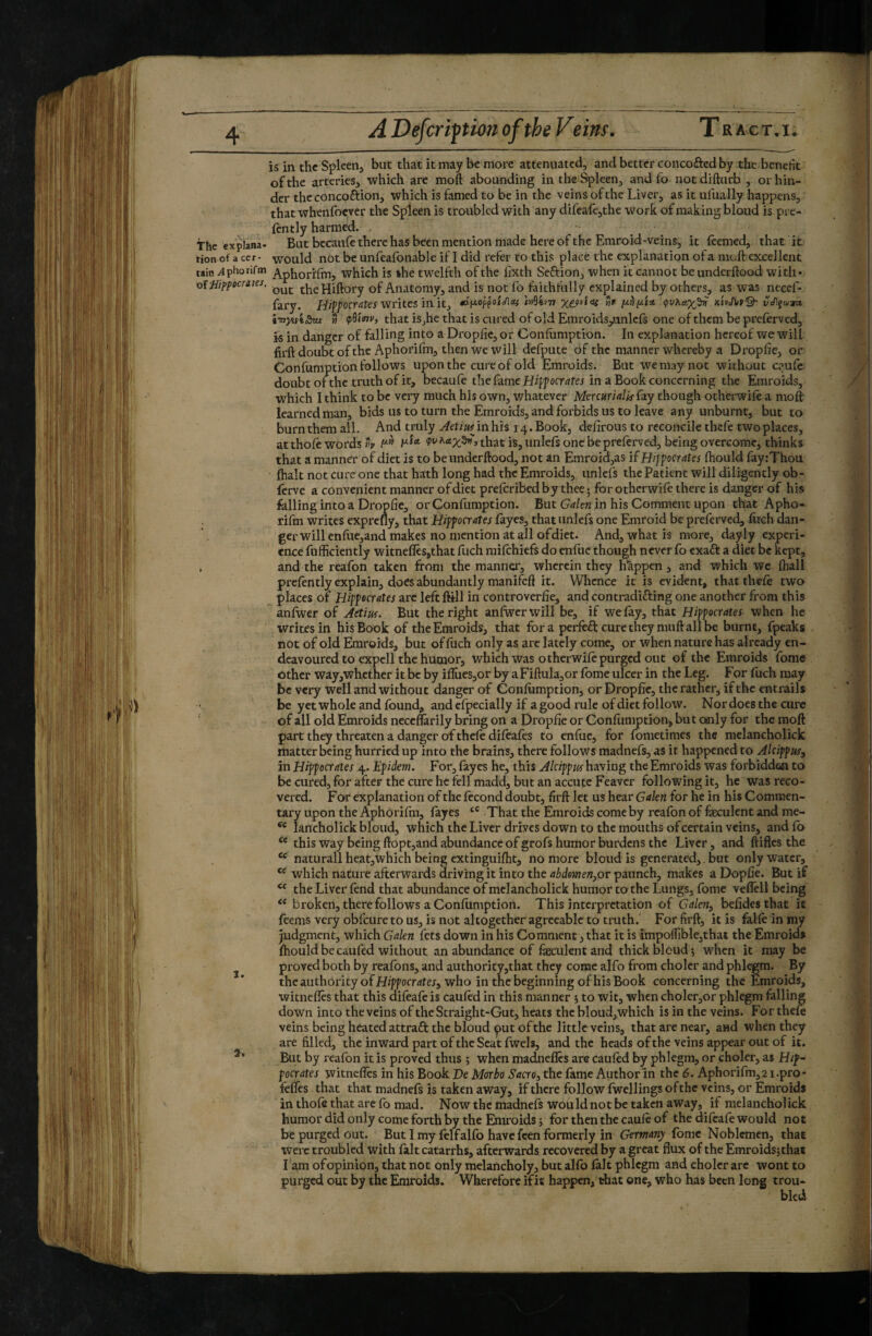 is in the Spleen, but that it may be more attenuated, and better concofted by the benefit of the arteries, which are moft abounding in the Spleen, and fo iiotdifturb, or hin¬ der the concoftion, which is famed to be in the veins of the Liver, as it ufually happens, that whenfoever the Spleen is troubled with any difeafe,the work of making bloud is pre- fcntly harmed. , the explana- But bccaufe there has been mention made hereof the Emro id-veins, it leemed, that it tion of a cer- would nOt be unfeafonable if I did refer to this place the explanation of a moft excellent tain ylphonfm ^/^phorifm, which is the twelfth of the fixth Seftion, when it cannot be underftood with* oi Hif^pocràtes. theHiftory of Anatomy, and is not fo faithfully explained by others, as was necef- fary. Hip/’oer^fa writes in it, hMv-n tlr kUMQ- ti çidini', that is,he that is cured of old Emroids/inlcfs one of them be preferved, is in danger of falling into a Dropfic, or Gonftimption. In explanation hereof we will firft doubt of the Aphorifm, then we will defpute of the manner whereby a Dropfte, or Confumption follows upon the cure of old Emroids. But we may not without caufe doubt ofthe truth of it, becaufe the fame Hifpocr in a Book concerning the Emroids, which I think to be very much his own, whatever Mercurialitfay though otherwife a moft learned man, bids us to turn the Emroids, and forbids us to leave any unburnt, but to burn them all. And truly ^etwinhis 14. Book, defirousto reconcile thefe two places, atthofe words *v that is, unleft one be preferved, being overcome, thinks that a manner of diet is to be underftood, not an Emroid,as if Hijfocrates ftiould fayrThou fhalt not cure one that hath long had the Emroids, unlcfs the Patient will diligently ob- ferve a convenient manner of diet preferibed by thee ; for otherwife there is danger of his felling into a Dropfte, or Confumption. But Gdcn in his Comment upon that Apho- riftn writes exprefly, that Hifpcrates fayes, that unlefs one Emroid be preferved, fitch dan- ger will cnfuc,and makes no mention at all of diet. And, what is more, dayly experi¬ ence fufficiently witnefles,that fitch mifehiefs do enfue though never fo exaft a diet be kept, , and the reafon taken from the manner, wherein they h'àppen , and which we ftiall prcfintly explain, does abundantly manifeft it. Whence it is evident, that thefe two places of Hippecrates arc left flill in controverfie, and contradifting one another from this anfwer of Actm. But the right anfwcr will be, if we fay, that Hippocrates when he writes in his Book of the Emroids, that fora perfeâ: cure they muft all be burnt, fpeaks not of old Emroids, but of fiich only as arc lately come, or when nature has already en¬ deavoured to expel 1 the humor, which was otherwife purged out ofthe Emroids fonie other way,whcther it be by ifliies,or by a Fiftula,or fome ulcer in the Leg. For fuch may be very Well and without danger of Confumption, or Dropfic, the rather, if the entrails be yet whole and found, and efpecially if a good rule of diet follow. Nor docs the cure of all old Emroids neceflarily bring on a Dropfie or Confumption, but only for the moft part they threaten a danger OT thefe difeafes to enfue, for fometimes the melancholick matter being hurried up into the brains, there follows madnefs, as it happened to Alcifpus, in Hippocrates 4. Epidem. For, fayes he, this Alcippits having the Emroids was forbidden to be cured, for after the cure he fell madd, but an accutc Feaver following it, he was reco¬ vered. For explanation of the fécond doubt, firft let us hear Gakn for he in bis Commen¬ tary upon the Aphorifm, fayes That the Emroids come by reafon of faeculent and me- “ lancholick bloud, which the Liver drives down to the mouths of certain veins, andfb this way being ftopt,and abundance of grofs humor burdens the Liver, and ftifles the naturali heatjwhich being exdnguifht, no more bloud is generated,. but only water, which nature afterwards driving it into the abdomen^ov paunch, makes a Dopfie. But if the Liver fend that abundance of melancholick humor to the Lungs, fome veflcll being ** broken, there follows a Confumption. This interpretation of Galcn^ befides that it feems very obfeure to us, is not altogether agreeable to truth. For firft, it is falfeinmy judgment, which Galen fets down in his Comment, that it is impofTiblejthat the Emroid» ftiould be caufed without an abundance of faeculent and thick bloud ; when it may be j proved both by reafons, and authority,that they come alfo from cholcr and phlegm. By the authority of Hippocr^ter, who in the beginning of his Book concerning the Emroids, witnefles that this difeafe is caufed in this manner \ to wit, when choler,or phlegm falling down into the veins of the Straight-Gut, heats the bloud,which is in the veins. For thefe veins being heated attraft the bloud put ofthe little veins, that are near, and when they are filled, the inward part of the Scat fwels, and the heads ofthe veins appear out of it. But by reafon it is proved thus ; when mad.neflcs are caufed by phlegm, or choler, as Hif~ pocrates witneffes in his Book Ve Morbo Sacro, the fame Author in the 6. Aphorifm, 21.pro* feffes that that madnefs is taken away, if there follow fwellings ofthe veins, or Emroids in thofe that are fo mad. Now the madnefs would not be taken away, if melancholick humor did only come forth by the Emroids 5 for then the caufe of the difeafe would not be purged out. Butimy felf alfo have feen formerly in Germany Ibmc Noblemen, that were troubled with felt catarrhs, afterwards recovered by a great flux of the Emroids^that Lam ofopinion, that not only melancholy, but alfo felt phlegm and cholcr arc wont to purged out by the Emroids. Wherefore if it happen, that one, who has been long trou¬ bled