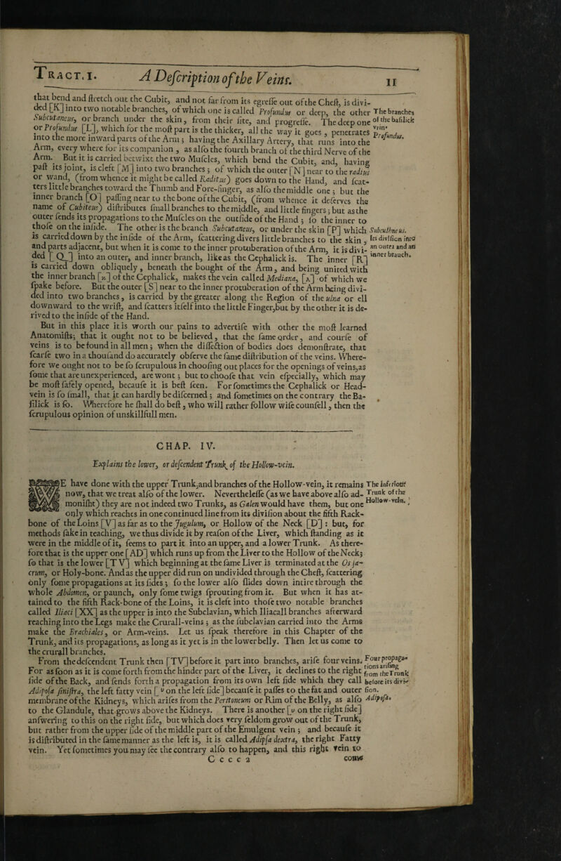 ^ Cubic, and not far from its egreffe out of the Cheii, is divi- L J into two notable bi anches, of which one is called Profundiu or deep, the other ^hcbranches Subcutaneus^ or branch under the skin, from their fite, and profirelTe The deco one orProfab. [L], which for rhen,oft part i. the thicker, all the rgocs! pet?rats into the more inward parts of the Amt; having the Axillary Arteiy, thit runs into the Arm, every where tor its companion , as alfo the fourth branch of the third Nerve of the Arm.^ But it is carried betwixt the two Mufcles, which bend the Cubit, and, having palt Its mint, is cleft [M] into two branches 5 of which the outer [N ] near to the or wand, (from whence it might be called Trfd/fwr) goes down to the Hand, and feat- ters little branches totvard the Thumb and Fore-huger, as alfo the middle one ; but the inner branch [01 pafljng near to the bone of the Cubic, (from whence it de-ferves the name oï Cubiteui) diftributes fmall branches to the middle, and little fingers ; but as the outer fends its propagations to the Mufcles on the outfide of the Hand 5 fo the inner to thofe on the inlide. The other is the branch Subcutaneus, or under the skin [P] which SubculbneUs. IS carried down by the infide of the Arm, fcattering divers little branches to the skin , Its «divifion inra and parts adjacent, but when it is come to the inner protuberation of the Arm icisdivi’ ded [Q_] into an outer, and inner branch, likeas the Cephalick is. The inner [R] ” IS carried down obliquely, beneath the bought of the Arm, and being united \Uth the inner branch [yj] of the Cephalick, makes the vein called Mediana, of which we fpake before. But the outer [S] near to the inner protuberation of the Arm being divi¬ ded into two branches, is carried by the greater along the Region of the«/«rf‘or ell downward to the wrift, and fcatters itfelf into the little Finger,but by the other it is de¬ rived to the infide qf the Hand. But in this place it is worth our pains to advertife with other the mofi learned Anatomiftsj that it ought not to be believed, that the fame order, and courfe of veins is to be found in all men ; when the difleftion of bodies does demonftr.i£e, that fcarfe two in a thoufand do accurately obferve the fame diftribution of the veins. Where¬ fore we ought not to be fo fcrupulous in choofing out places for the openings of veins,as fome that are unexperienced, are wont; but to choofe that vein efpecially, which may be moft fafely opened, becaufe it is beft feen. Forfometimesthe Cephalick or Head- vein is fo Imall, that it can hardly be difeerned ; and fometimes on the contrary the Ba- filick is fo. Wherefore he ftiall do beft, who will rather follow wife counfell, then the fcrupulous opinion of unskillfull men. inner brauch. CHAP. IV. Explains the lower, or defeendent Trunks of the Hollow-vein, B|E have done with the upper Trunk.and branches of the Hollow-vein, it remains Thelnfftîoüi? I now, that we treat alfo of the lower. Neverthelcfîê (as we have above alfo ad- ^ I moniflit) they are not indeed two Tmnks, as Gd/ew would have them, but one . only which reaches in one continued line from its divifion about the fifth Rack- bone of the Loins [V] as far as to the Jugulum, or Hollow of the Neck [D] : but, for methods fake in teaching, we thus divide it by reafon of the Liver, which ftanding as it were in the middle of it, feems to part it into an upper, and a lower Trunk. As there¬ fore that is the upper one [ AD^ which runs up from the Liver to the Hollow of the Neck; f© that is the lower [T Vj which beginning at the lame Liver is terminated at the Os fa¬ ctum, or Holy-bone. And as the upper did run on undivided through the Cheft, fcattering . only fome propagations at its fidcs ; fo the lower alfo Hides down intire through the whole Abdomen, or paunch, only fome twigs fprouting from it. But when it has at¬ tained to the fifth Rack-bone of the Loins, it is cleft into thofe two notable branches called Iliad [XX] as the upper is into the Subclavian, which Iliacall branches afterward reaching into the Legs make the Crurall-veins ; as the fubclavian carried into the Arms make the Brachiales, or Arm-veins. Let us fpcak therefore in this Chapter of the Trunk, anil its propagations, as long as it yet is in the lower belly. Then let us come to the crurijll branches. From the defeendent Trunk then [TV] before it part into branches, arife four veins. For as foon as it is come forth from the hinder part of the Liver, it declines to the right thérr^nfe fide of the Back, and finds forth a propagation from its own left fide which they call before its divK Adipofa finijha, the left fatty vein [ ‘^ on the left fide] becaufe it pafles to the fat and outer fion. membrane of the Kidneys, which arifis from the Perrfone«wj or Rim of the Belly, as alfo Adipofa* to the Glandule, that grows above the Kidneys. There is another [u on the right fide] anfwering to this on the right fide, but which does very fildora grow out of the Trunk, but rather from the upper fide of the middle part of the Emulgent vein ; and becaufi it is diftributed in the lame manner as the left is, it is called Adipfa dextra, the right b atty vein. Yet fometimes y ou may fee the contrary alfo to happen, and this right Tcin to