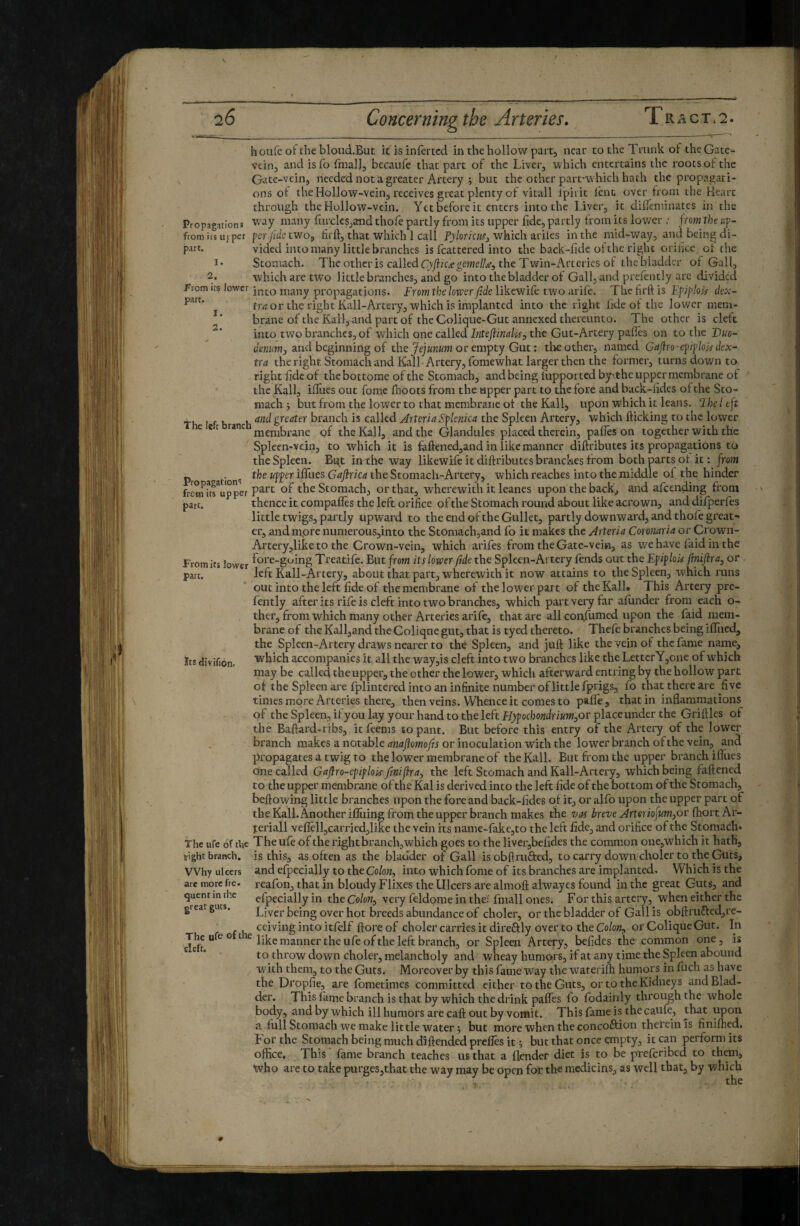 houfe of the bloud.But if is infertcd in the hollow part, near to the Trunk of the Gate- vein, and isfo ftnall, becaufe that part of the Liver, which entertains the roots of the Gate-vein, needed not a greater Artery ; but the other part-which hath the propagati¬ ons of the Hollow-vein, receives great plenty of vitall Ipii it lent over from the Heart through the Hollow-vein. Yet before it enters into the Liver, it diifeminates in the Propigations Way many furcksjand thofe partly from its upper fide, partly from its lower ; f rom the lif- from ics iij per per/tie two, firfi, that which 1 Call Pj/oriw, which ariles in the raid-way, and being di- put. vided into many little branches is fcattered into the baek-fide of the right orifice of the I* Stomach. The other is called Cjyf/Ciegeme//.e5 the Twin-x\rtcries of the bladder of Gall, 2. which are two little branches, and go into the bladder of Gall, and prefently are divided into many propagations. From the lower fide likewife two arife. The firft is Efiploir dex- From irs lower part. 1. 2. Propagation^ from its upper part. Its divifion- rrri or the right Kali-Artery, which is implanted into the right fide of the lower mem¬ brane of the Karl,nnd part of the Colique-Gut annexed thereunto. The other is cleft into two branches, of which one called hiteflmdi^s the Gut-Artery pafles on to the Duo¬ denum, and beginning of the or empty Gut: the other, named Gafiro-ef if lok dex¬ tra the right. Stomach and Kali-Artery, fomewhat larger then the former, turns down to right fide of thebottome of the Stonjach, and being fiipported by’.the upper membrane of the Kali, ifiiies out fomc fhoots from the upper part to the fore and back-fides of the Sto¬ mach ; but from the lower to that membrane of the Kail, upon which it leans. Ihel eft th I f b h greater branch is called Arteria Splenica the Spleen Artery, which flicking to the lower e ec ranc gf the Kali, and the Glandules placed therein, pafles on together with the Spleen-vein, to which it is faftencd,and in like manner diftributes its propagations to the Spleen. Bqt in the way likewife it diftributes branches from both parts of it: from the upper ifilies Gafirka the Stomach-Artery, which reaches into the middle of. the hinder part of the Stomach, or that, wherewith it leanes upon the back, and afeending from thence it compafles the left orifice of the Stomach round about like acrown, and difperfes little twigs, partly upward to the end of the Gullet, partly downward, and thofe great¬ er, and mpre numerouSjinto the Stomachjand fo it makes the Arteria Coronaria or Crown- Artery,like to the Crown-vein, which arifes from the Gate-vein, as wehave faidinthe From its lower Treatife. But from its lower fitde the Spleen-Artery fends out the Epiplok fimijira, or part. left Kail-Artery, about that part, wherewith it now attains to the Spleen, which runs out into the left fide of the membrane of the low'er part of the Kali. This Artery pre¬ fently after its rife is cleft into two branches, which part very far afunder from each o- ther, from which many other Arteries arife, that are all confumed upon the faid mem¬ brane of the Kalljand the Colique gut, that is tyed thereto. Thefe branches being IfTiied, the Spleen-Artery di’aws nearer to the Spleen, and juft like the vein of the fame name, which accompanies it all the way,is cleft into two branches like the LettcrY,one of which may be called the upper, the other the lower, which afterward entring by the hollow part of the Spleen are fplintered into an infinite number of little fprigs, fo that there are five times more Arteries there, then veins. Whence it comesto pafle, that in inflammations of the Spleen, ifyou lay your hand to the left £^pocbo«^/r/KW,or place under the Griftles of the Baftard-ribs, it feems to pant. But before this entry of the Artery of the lower . branch makes a notable or inoculation with the lower branch of the vein, and propagates a twig to the lower membrane of the Kail. But from the upper branch iffues one called Gafiro-epiplok fmifiray the left Stomach and Kail-Artery, which being faftened to the upper membrane of the Kal is derived into the left fide of the bottom of the Stomach, beftowing little branches upon the fore and back-fides of it, or alfo upon the upper part of the Kail. Another ifluing from the upper branch makes the vas breve Arteriofum^ov fhort Ar¬ teriali veflèll,carried,like the vein its name-fakc,to the left fide, and orifice of the Stomach* The ufe of the The ufe of the right branch, which goes to the liver,befides the common one,which it hath, tight branch, is this, as often as the bladder of Gall is obftrufted, to carry down choler to the Guts, and efpccially to the Colon-, into which fome of its branches are implanted. Which is the reafon, that in bloudyFlixes the Ulcers are almoft alwayes found in the great Guts, and efpecially in the Co/ow, very feldome in the? fmall ones. F or this artery, when either the Liver being over hot breeds abundance of choler, or the bladder of Gall is obftrufted,re¬ ceiving into itfelf ftore of choler carries it direftly over to the Co/ok, or Colique Gut. In The ufe 0 t e j manner the ufe of the left branch, or Spleen Artery, befidcs the common one, is to throw down choler, melancholy and wheay humors, if at any time the Spleen abound wdth them, to the Guts. Moreover by this fame way the wateriih humors in filch as have the Dropfie, ai e fometimes committed either to the Guts, or to the Kidneys and Blad¬ der. This fame branch is that by which the drink pafles fo Ibdainly through the whole body, and by which ill humors are caft out by vomit. This fame is the caufe, that upon a full Stomach we make little water 5 but more when the concoftion therein is finifhed. For the Stomach being much diftended prefles it 5 but that once enipty, it can perform its office. This fame branch teaches us that a flender diet is to be preferibed to them, who are to take purgeSjthat the way may be open for the medicins, as well that, by which the Why lilcers arc more fre- quent in the great guts. cleft. 9