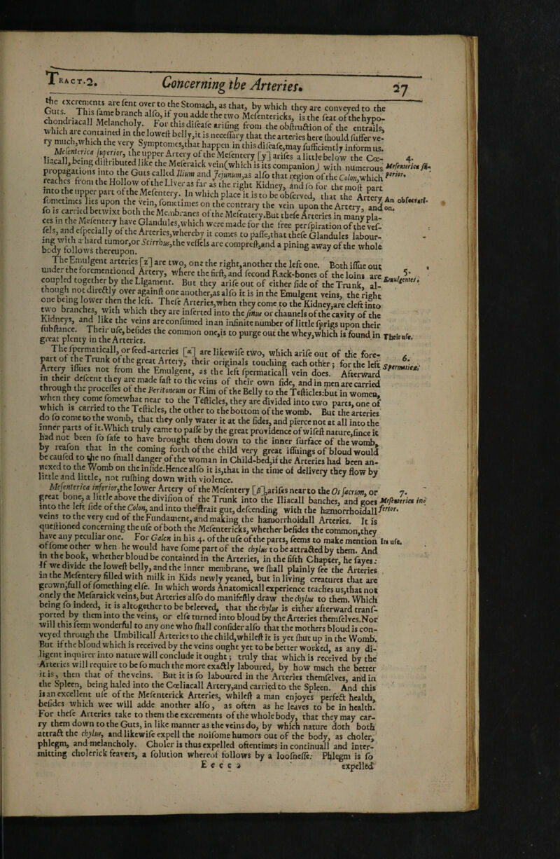 ^Stomach, as that, by which they arc conveyed to the ts. , This fame branch alfo, it you adde the two Mefcntcricks, is the feat of^hc hypo- chondnacall Melancholy. For this difeale arifing from the o-bftruaion of the entrails JVmncîrwMclfihrt? bdly,it is necefliry that the arteries here (hould fuffer ve- ^ m r ^7^ptomes,that happen in this difeafc,mayfufficientiT inform us the upper Artery of theMefcntery [y] arifes alittlebelow the Coe- 4. ,call,being diUnbutcd like the xMelcraick vein(which is its companionJ with numerous yi- pi opagations into the Guts called Ilium and Jejunum,2.S alfo that i;cgion of the Colon which reaches from the Hollow ot the Liver as far as the right Kidney, àndfofor the moll part into the upper part of the Mcfentery. In which place it is to be obferved, that the Artery a Kf fometimcs ks upon the vein, fonietimes on the contrary the vein upo^ the Artery, ania/ ^’*^* fo IS carried betwixt both the Membranes of the MefenteJy.But thefe Arteries in many pla¬ ces in the Mcfentei y have Glandules,which were made for the free perfpiration ofthevef- a wilt^ Arteries,whereby it comes to pafl'e,that thefe Glandules labour- body follow^th^rmpn.'^'' oftho whole TIieEmulgent arteries [z] are two, one the right,another the left one. Both ilTue out » under the foremcntioncd Artery, wkere the firft, and fécond Rack-bones of the loins are coupled togyher by the Ligament. But they arife out of either fide of the Trunk, S! thoiigh not direftly over againft one another,as alfo it is in the Emulgent veins, the right ' Thefe Arteries,when they come to the Kidney,are cleft into ^ o branches, with which they arc infcrtcd into the finuf or channels of the cavity of the ® in an infinite number of little fprigs upon their gr«^pIcmyTn IheA«t'cf ' TWr.f., M arc likewife two, which arife out of the fore- ^ part ot the Trunk of the great Artery, their originals touching eachothbr; for the left Artery imies not from the Emulgent, as the left fpermaticall vein does. Afterward ' in their delcent th ey are made faft to the veins of their own fide, and in men are carried through the procctTcs of the Peritoneum or Rim of the Belly to the Tefticlesfout in women, when they come fomcwlut near to the Têftîcles, they arc divided into two parts, one of which 18 carried to the Tcfticles, the other to tlic bottom of the womb. But the arteries do fo come that they only water it at the fides- and pierce not at all into the inner parts of it.Which truly came to pafle by the great providence of wifeft nature,fince ic had not been fo fafe to have brought them down to the inner furface of the womb, by reafon that in the coming forth of the child very great iffiiings of bloud would be caukd to no fmall danger of the woman in Child-bcd,if the Arteries had been an- nejcedto the Womb on the infide.Hcncc alfo it is,that in the time of delivery they flow by iittie and little, not rufhing down with violence. ^ Mejenterica Merior,tht lower Artery of the Mcfentery [5],arifes near to the Os faerm. or 7.  great bone, a little above the divifion of the Trunk into the Iliacall hanches, and goes into the left fide of the 0/o«, and into thc'ftrait gut, defeending with the hæmorrhoidallT^''* veins to the very end of the Fundament, and making the hasmorrhoidall Arteries. It is quclhoncd concerning the ufe of both the Mefentcricks, whether befides the common.thcv have any peculiar one. For Galen in his 4. of the uft of the parts, ftems to make mention In ufe, ot lome other w hen he would have feme part of the chylus to be attraRed by them. And in the book, whether blond be contained in the Arteries, in the fifth Chapter, he fayes-• - T «7!?^ the loweft be ly, and the inner membrane, we ftiall plainly fee the Artiics . in the Mefcntery filled with milk in Kids newly yeaned, but in living creatures that arc grown,mll ot fomething clft. In which words Anatomicall experience teaches us,that not oncly the Mefaraick veins, but Arteries alfo do manifcftly draw the chylus to them. Which being fo indeed, it is altogether to be bclcevcd, that the chylus is either afterward tranf- ported by them into the veins, or elfe turned into blond by the Arteries thcmfelvcs.Nor will this feem wonderftil to any one who fhall confidcr alfo that the mothers bloud is con¬ veyed through the Umbilicali Arteries to the child,whilcft it is yet ftiut up in the Womb. But ifthcbloudwhichisrcceivcdby the veins ought yet to be better worked, as any di¬ ligent inquirer into nature will conclude it ought ; truly that which is received by the Arteries will require to be fo much the more cxaftly laboured, by how much the hetter it is, then that of the veins. But it is fo laboured in the Arteries thcmfelves, andin the Spleen, being haled into the Cœliacall Artery,and carried to the Spleen. And this ' is an excellent ufe of the Mcfcntcrick Arteries, wbilcfl a man enjoyes perfeft health befides which wee will addc another alfo, as often as he leaves to be in health! For theft Aiterics take to them the excrements of the whole body, that they may car¬ ry them down to the Guts, in like manner as the veins do, by which nature doth both attraft the chylus, and likewift cxpell the noifome humors out of the body, as cholcr, phlegm, and melancholy. Choler is thus expelled oftentimes in continuall and inter¬ mitting cholcrick feavers, a folucion whereof follows by a looiheflê; Phlegm is fo E € e e a cxpelftd '|:i?