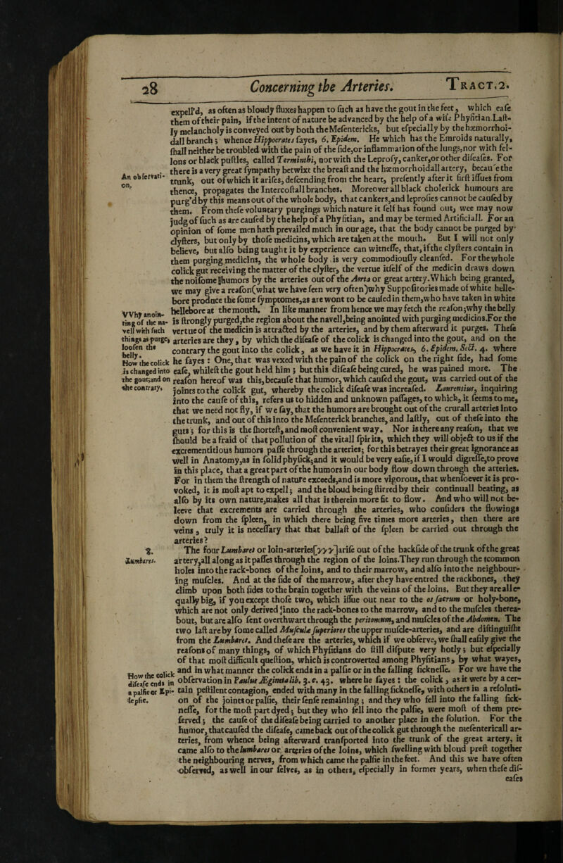 ^8 Concerning the Arteries» T r a c t , 2. expeird, as often as bloady fluxes happen to (hch as have the gout in the feet, which eale them of their pain, if the intent of nature be advanced by the help of a wifi P hyflcian.Laft- ly melancholy is conveyed out by boththeMelentericks, but efpecially by the haemorrhoi- dall branch 5 whence Hippocrates fayes, 6, Epidem, He which has the Emroids naturally, (hall neither be troubled with the pain of the fidcjor inflammation of the lungSjnor with fêt¬ ions or black puftlcs, called ‘Terntinthi^ nor with the Leprofy, canker,or other difeales. F or * tJiere is a very great fympathy betwixt the breaft and the hsemorrhoidall artery, bccaii etbe Anobfettati- out of which it arifcs,delcending from the heart, prelently after it firft ifliies from thence, propagates the Intcrcoftall branches. Moreover all black cholerick humours are purg’d by this means out of the whole body, that cankers,and Icprofics cannot be caulcd by them. From thefe voluntary purgings which nature it lelf has found out, wee may now judgof fuch as arecaufed by the help of a Phy fitian, and may be termed Artificiali. For an opinion of fome men hath prevailed much in our age, that the body cannot be purged by' clyfiers, but only by thofcraedicins, which are taken at the mouth* But I will not only believe, but alfo being taught it by experience can witnefle, that,ifthe clyfters contain in them purging medicins, the whole body is very commodioufly cleanled. For the whole colick gut receiving the matter of the clyfter, the vertue itlelf of the mcdicin draws down thenoifomeShumors by the arteries out of the Aorta or great artery. Which being granted, wc may give a rcafon(what we have feen very often)why Suppofitories made of white helle¬ bore produce the fome iymptomes,a8 are wont to be cauled in them,w ho have taken in white vvhv • - hellebore ** ^be mouth. In like manner from hence we may fetch the rcafon jwhy the belly tins of*thc'na- is ftrongly purged,the region about the navell,being anointed with purging medicins.For the veil with fHch ycrtucof the medicin is attrafted by the arteries, and by them afterward it purges. Thcfc thiàgs at purge, are they , by which the difeafo of the colick is changed into the gout, and on the loofen thf contrary the gout into the colick , as wc have it in Hippocraiet^ 6. êpîdem, SS. 4. where How the colick hc fkyes : One, that was vexed with the pain of the colick on the right fide, had fome it changed into eafo, whilefl the gout held him ; but this difèafè being cured, he was pained more. The thegoutjandon reafon hereof was this, becaufc that humor, which caufed the gout, was carried out of the <rt>e contrary, joints to the colick gut, whereby the colick difealc was increafed. Lattrentiw, inquiring into the caufo of this, refers us to hidden and unknown paflTages, to which, it feems to me, that we need not fly, if we fay, that the humors are brought out of the crurali arteries Into the trunk, and out of this into the Mefenterick branches, and laftly, out of thefo into the guts ; for this is the fhortefl, and moft convenient way. Nor is there any reafon, that we fliQuld be afraid of that pollution of thevitall fpirits, which they will objeft to us if the excrementitious humors pafle throughthe arteries; for this betrayes their great ignorance as well in An atomy,as in folidphyfickjand it would be very eafie,if I would digrefle,to prove in this place, that a great part ofthc humors in our body flow down through the arteries. For in them the ftrength of nature exceeds,and is more vigorous, that whenfoever it is pro¬ voked, it is moftapt toexpcll; and the bloud being ftirred by their continual! beating, as alfo by its own nature,makes all that is therein more fit to flow. And who will not bc- lecve that excrements arc carried through the arteries, who coofiders the flowings • down from the fplecn, in which there being five times more arteries, then there are veins , truly it is ncceflary that that ballaft of the fpleen be carried out through the arteries? % The four Lumharet or Ioîn-artcrîes[»'y3^rifè out of the backfide of the trunk ofthc greaj iMmitrts. artcry,all along as it paflTes through the region of the loins.They run through the fcommon holes into the rack-bones ofthc loins, and to their marrow, and alfo into the neighbour- / ing mufoles. And at the fide of the marrow, after they have entred the rackboncs, they climb upon both fides to the brain together with the veins of the loins. But they areallc- quallybig, if you except thofo two, which ifliie out near to the osfacrum or hoIy*bone, which are not only derived Jinto the rack-bones to the marrow, and to the mufcles therea¬ bout, but are alfo font overthwart through the perito/Kuntf andmuCda of the Abdomen, The two laft arc by fome called MufiuU fuperiores the upper niufcle-arteries, and are diftinguiflit from the Lumharet, Andthefoare the arteries, which if we obftrve, wc (hall eafily give the reafoni of many things, of which Phyfitians do flill difpute very hotly ; but ef^cially of that moft difficult queftion, which is controverted among Phyfitians, by what wayes, ... and in what manner the coltck ends in a palfie or in the falling ficknefle. For we have the Sfeafe in ohfcrvation in Vaulut Ægîntialib, 3. c, 43. where he fayes i the colick , as it were by a cer- a palficor Epi- wln peftilent contagion, ended with many in the falling ficknefle, with others in a refoluti- iepfic. on of the joints or palfie, their fonfo remaining ; and they who fell Into the falling fick¬ nefle, for the moft part dyed ; but they who fell into the palfie, were moft of them pre- forved} the caufo of the difoafe being carried to another place in the folution. For the humor, that caufod the difoafe, came back out ofthc colick gut through the mefontericall ar¬ teries, from whence being afterward cranfported into the trunk of the great artery, it came alfo to theor,’arteries ofthc loins, which fwcUing with bloud preft together the neighbouring nerves, from which came the palfie in the feet. And this wc have often obferved, as well in our folves, as in others, elpccially in former years, when thefe cafes