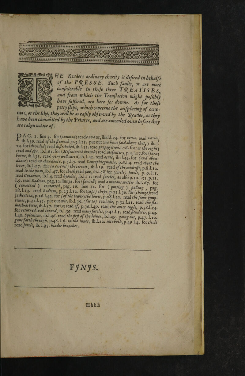 T H E Readers ârdinary charity h de fired in Behalfe of the PRESSE. Such faults^ as are more conficter able in thaje three TREATISES and from which the Tranflation might pofiibly have fufered^ are here fee downe,- As for thofe * pettyJlips^ which concerne the mifplacin^ of com- mas, or the hhe^ they will be as eafily ohf zr<i;ed by the T(eader^ as they have been commuted by the Printer^ and are amended even before they are tak^n notice of t / ' ' P.-^ I-3- for (<^'»w«?^;?)rcad^/r'i;rfor,ibid.l.34. for xt'rwaj read T^h-U^9.rc^^ofthefiomach^Tp,-^.\.i'^, Ÿ^iout{mehavefaidalove that^) ib 1* 2AAoT{diyided) rezàdfiributed;ihA.^^,ïc^dfroyagation,\.^6. ^ôv(or the riÀt\ read and^c. ib.l.5i. for {Mefenterkk branch) read Mefentery p.A.I.i y.for {turn\ burne^ ib.l.35. rc^l 'very metlcured, ib. I.41. read acute^ ib. 1.45. for (and abun¬ dance)^ an af indance, p.5.1.7. read Leucophlegmatia, p.6.1.4. read about the tiver ih.fiy. tor (a cncutt) the circuit, ib.l.19. read of the mtdriffe p.8.1.12. read /<>f^?7/;7;^,ib.l.47.for<r^f(f^^rcad ]aw, ibJ.58'.for (circle) furclefp. g. ]. i.’ - read Cutamm ib.I.4. read hyoïdes, ib.l.ii. read furcles, as alfo p.io.l.35.p.ii! ^*9-tçadRadieus,i^^^,iidm^^2ÂQr ifnivell) rcadamucous matter ih.L 6j. £q^ (concoeJed ) contorted16. Kne 12. for ( putting ) pulling pag. 18.1.13. read Eadieus, p. 23.I.12. £or{cups) chops,£.2^.\.^6Jor{chan^e)read judication, p 26.1.42. for ( of the lomer)tbe lomer, p.28.1.20. read the fame fymp- /mw,p.3i,1.35. putoutn;/Mb.I.39.ff<?r?(?; readthe, p.32.1.21. read theifo- ' mach-aftfne,ib.Lsy. for (,<?) read 0/, p.36.1.49. read, the outer angle, p.gS.l.u. for returned read turned, ib.l.3p. readmany furcles, p.41.1.1. read tenderer, p.43. Splenicus,ibd.a^e. read thefrfi of the l0ines,ih.\.i\9. going out p.47 1 10 * j ^one forth through, p.48.1.6. in tho inner, ib.l.22. intoboth, p.49.1.4. (or circle read jurcle, (b.\,^j^ hinder branches!, ' Hhhh C